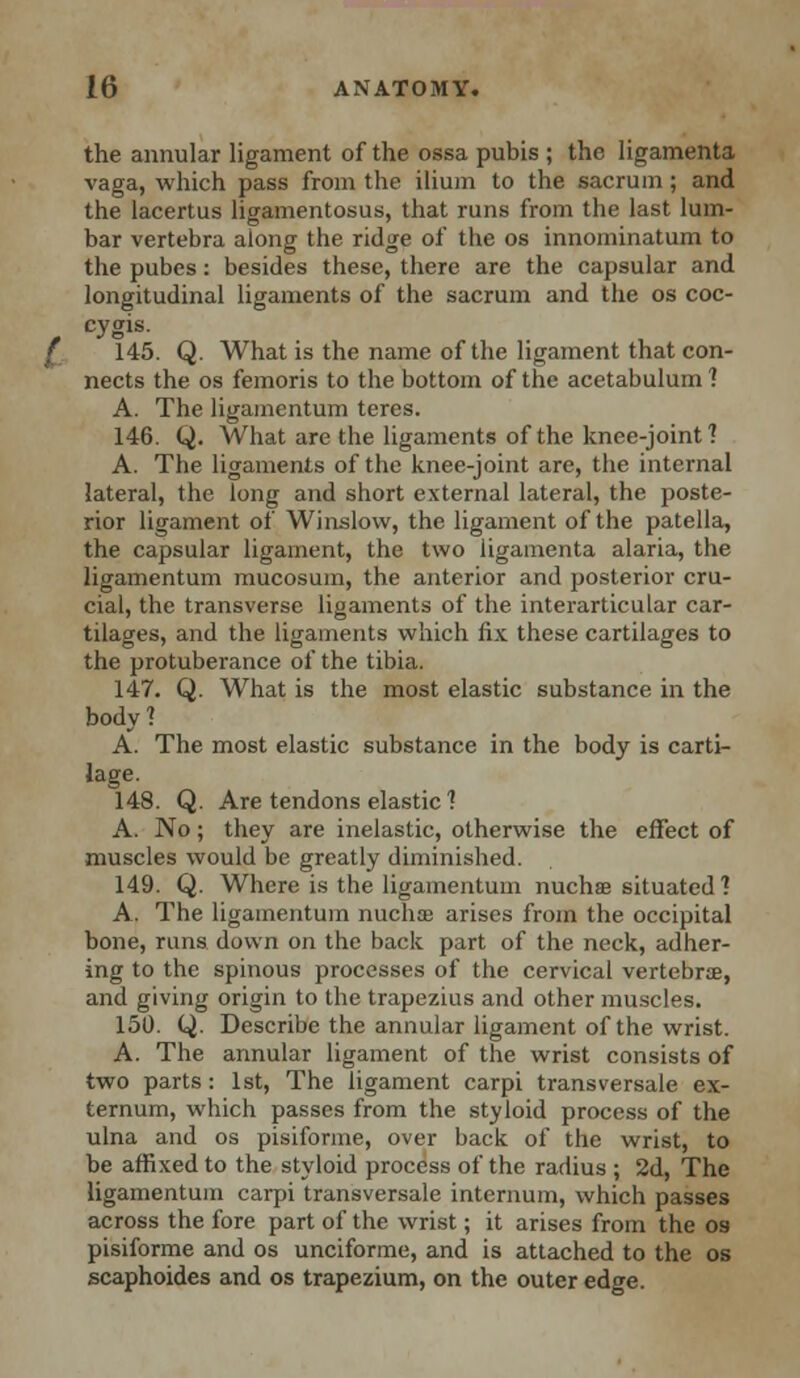 the annular ligament of the ossa pubis ; the ligamenta vaga, which pass from the ilium to the sacrum; and the lacertus ligamentosus, that runs from the last lum- bar vertebra along the ridge of the os innoininatum to the pubes: besides these, there are the capsular and longitudinal ligaments of the sacrum and the os coc- cygis. 145. Q. What is the name of the ligament that con- nects the os femoris to the bottom of the acetabulum ] A. The ligamentum teres. 146. Q. What are the ligaments of the knee-joint? A. The ligaments of the knee-joint are, the internal lateral, the long and short external lateral, the poste- rior ligament of Winslow, the ligament of the patella, the capsular ligament, the two ligamenta alaria, the ligamentum mucosum, the anterior and posterior cru- cial, the transverse ligaments of the interarticular car- tilages, and the ligaments which fix these cartilages to the protuberance of the tibia. 147. Q. What is the most elastic substance in the body? A. The most elastic substance in the body is carti- lage. 148. Q. Are tendons elastic 1 A. No ; they are inelastic, otherwise the effect of muscles would be greatly diminished. 149. Q. Where is the ligamentum nuchse situated 1 A. The ligamentum nuchoe arises from the occipital bone, runs down on the back part of the neck, adher- ing to the spinous processes of the cervical vertebra?, and giving origin to the trapezius and other muscles. 150. Q. Describe the annular ligament of the wrist. A. The annular ligament of the wrist consists of two parts : 1st, The ligament carpi transversale ex- ternum, which passes from the styloid process of the ulna and os pisifonne, over back of the wrist, to be affixed to the styloid process of the radius ; 2d, The ligamentum carpi transversale internum, which passes across the fore part of the wrist; it arises from the os pisiforme and os unciforme, and is attached to the os scaphoides and os trapezium, on the outer edge.