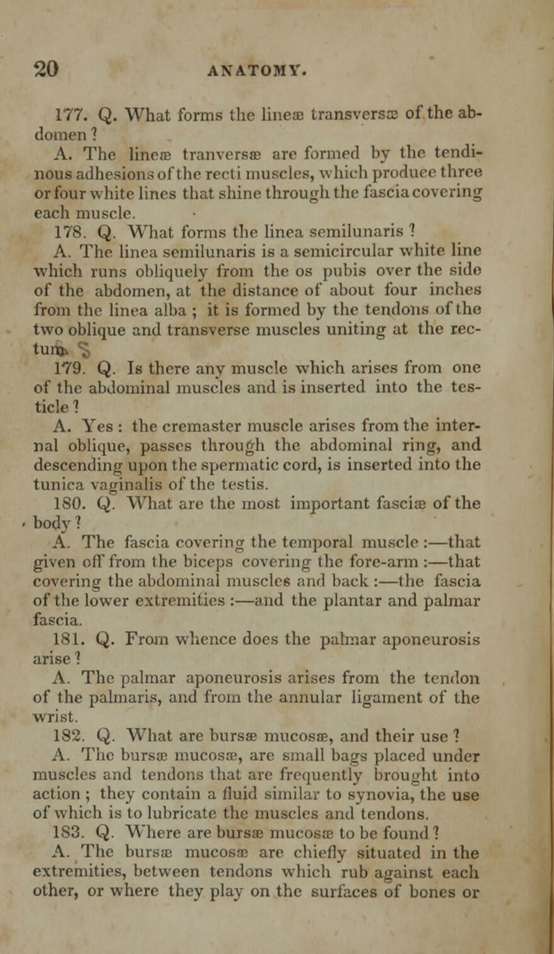 177. Q. What forms the lines transversa; of the ab- domen ? A. The linen; tranversffl are formed by the tendi- nous adhesions of the recti muscles, which produce three or four white lines that shine through the fascia covering each muscle. 178. Q. What forms the linea semilunaris 1 A. The linea semilunaris is a semicircular white line which runs obliquely from the os pubis over the side of the abdomen, at the distance of about four inches from the linea alba ; it is formed by the tendons of the two oblique and transverse muscles uniting at the rec- 179. Q. Is there any muscle which arises from one of the abdominal muscles and is inserted into the tes- ticle ? A. Yes : the cremaster muscle arises from the inter- nal oblique, passes through the abdominal ring, and descending upon the spermatic cord, is inserted into the tunica vaginalis of the testis. 180. Q. What arc the most important fascia: of the body > A. The fascia covering the temporal muscle :—that given oil'from the biceps covering the fore-arm:—that covering the abdominal muscle6 and back :—the fascia of the lower extremities :—and the plantar and palmar fascia. 181. Q. From whence does the palmar aponeurosis arise 1 A. The palmar aponeurosis arises from the tendon of the palmaris, and from the annular ligament of the wrist. 182. Q. What are bursa mucosa;, and their use 1 A. The bursa; mucosa;, are small bags placed under muscles and tendons that arc frequently brought into action ; they contain a fluid similar to synovia, the use of which is to lubricate the muscles and tendons. 1S3. Q. Where are bursa; mucosae to be found ? A. The bursae mucosa; are chiefly situated in the extremities, between tendons which rub against each other, or where they play on the surfaces of bones or