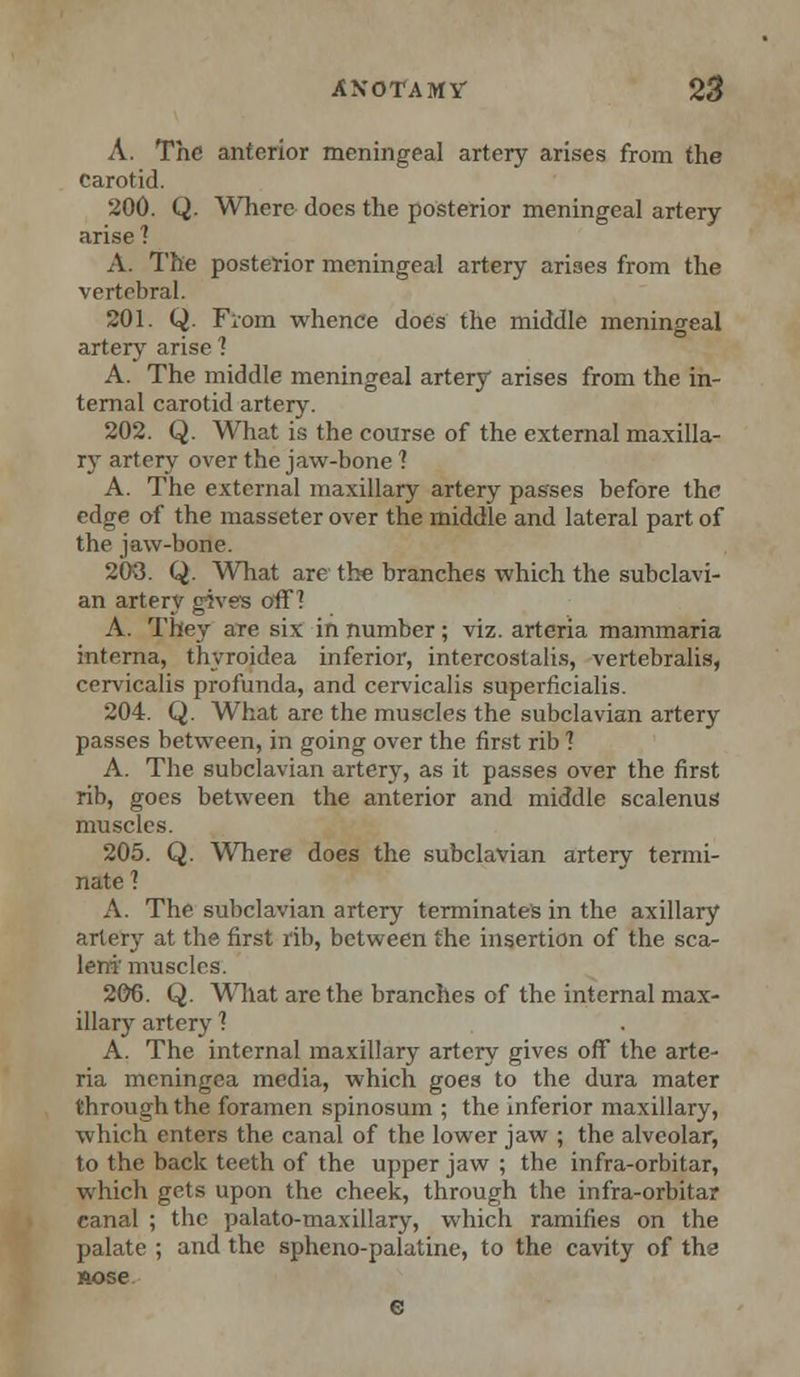 A. The anterior meningeal artery arises from the carotid. 200. Q. Where does the posterior meningeal artery arise 1 A. The posterior meningeal artery arises from the vertebral. 201. Q. From whence does the middle meningeal artery arise 1 A. The middle meningeal artery arises from the in- ternal carotid artery. 202. Q. What is the course of the external maxilla- ry artery over the jaw-bone ] A. The external maxillary artery passes before the edge of the masseter over the middle and lateral part of the jaw-bone. 208. Q. What are the branches which the subclavi- an artery gives off? A. They are six in number; viz. arteria mammaria interna, thyroidea inferior, intercostalis, vertebralis, cervicalis profunda, and cervicalis superficialis. 204. Q. What are the muscles the subclavian artery passes between, in going over the first rib ] A. The subclavian artery, as it passes over the first rib, goes between the anterior and middle scalenus muscles. 205. Q. Where does the subclavian artery termi- nate] A. The subclavian artery terminates in the axillary artery at the first rib, between the insertion of the sca- leni' muscles. 206. Q. What are the branches of the internal max- illary artery 1 A. The internal maxillary artery gives off the arte- ria meningea media, which goes to the dura mater through the foramen spinosum ; the inferior maxillary, which enters the canal of the lower jaw ; the alveolar, to the back teeth of the upper jaw ; the infra-orbitar, which gets upon the cheek, through the infra-orbitar canal ; the palato-maxillary, which ramifies on the palate ; and the spheno-palatine, to the cavity of tha nose