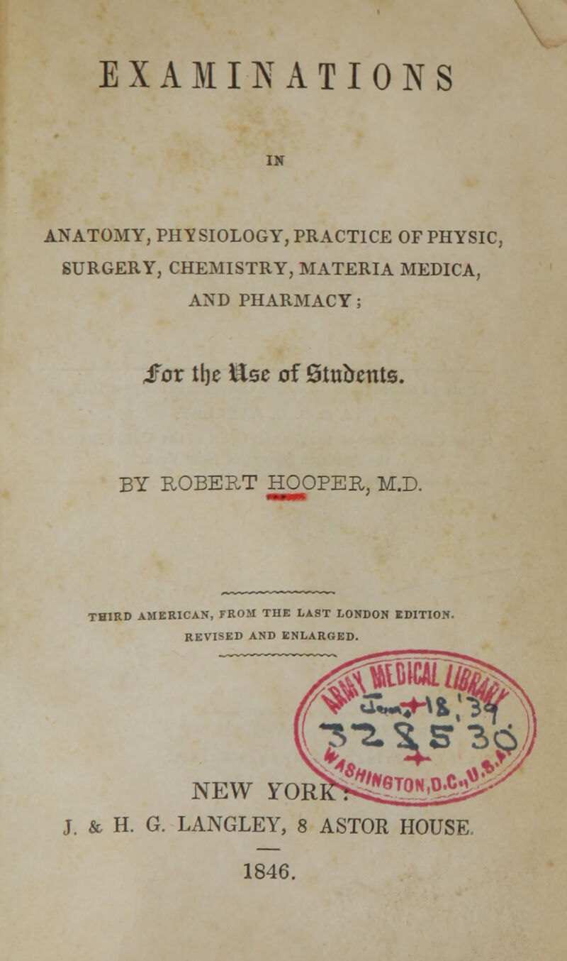 EXAMINATIONS ANATOMY, PHYSIOLOGY, PRACTICE OF PHYSIC, SURGERY, CHEMISTRY, MATERIA MEDICA, AND PHARMACY; ifor the ilse of Stubents. BY ROBERT HOOPER, M.D. THIRD AMERICAN, FROM THE LAST LONDON EDITION. REVISED AND ENLARGED. NEW FOR] J. & H. G. LANGLEY, 8 ASTOR HOUSE. 1846.