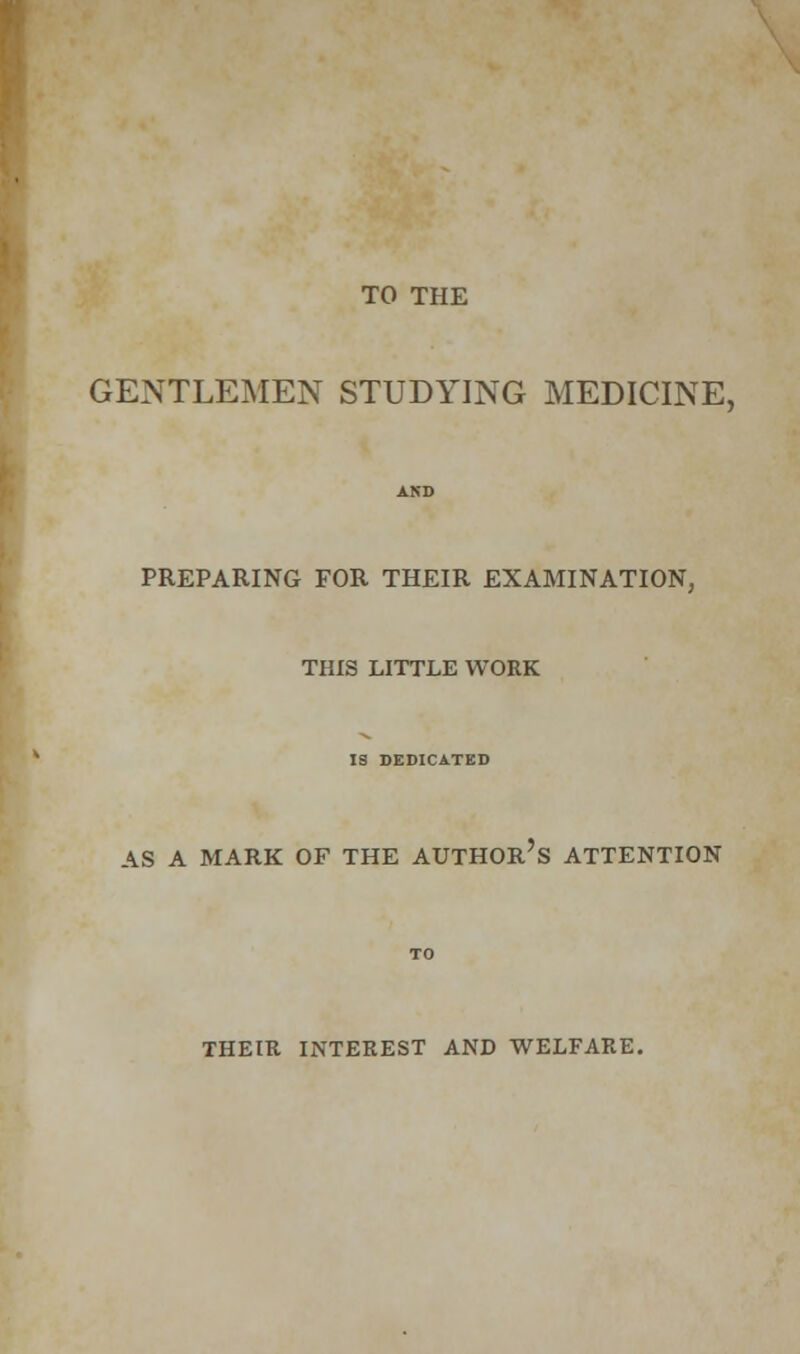 TO THE GENTLEMEN STUDYING MEDICINE, PREPARING FOR THEIR EXAMINATION, THIS LITTLE WORK IS DEDICATED AS A MARK OF THE AUTHOR'S ATTENTION THEIR INTEREST AND WELFARE.