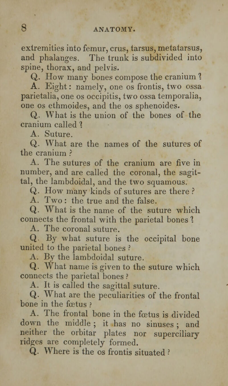 extremities into femur, eras, tarsus, metatarsus, and phalanges. The trunk is subdivided into spine, thorax, and pelvis. Q. How many bones compose the cranium 1 A. Eight: namely, one os frontis, two ossa parietalia, one os occipitis, two ossa temporalia, one os ethmoides, and the os sphenoides. Q. What is the union of the bones of the cranium called 1 A. Suture. Q. What are the names of the sutures of the cranium ? A. The sutures of the cranium are five in number, and are called the coronal, the sagit- tal, the lambdoidal, and the two squamous. Q. How many kinds of sutures are there ? A. Two : the true and the false. Q. What is the name of the suture which connects the frontal with the parietal bones 1 A. The coronal suture. Q. By what suture is the occipital bone united to the parietal bones ? A. By the lambdoidal suture. Q. What name is given to the suture which connects the parietal bones ? A. It is called the sagittal suture. Q. What are the peculiarities of the frontal bone in the foetus ? A. The frontal bone in the foetus is divided down the middle ; it has no sinuses ; and neither the orbitar plates nor superciliary ridges are completely formed. Q. Where is the os frontis situated ?