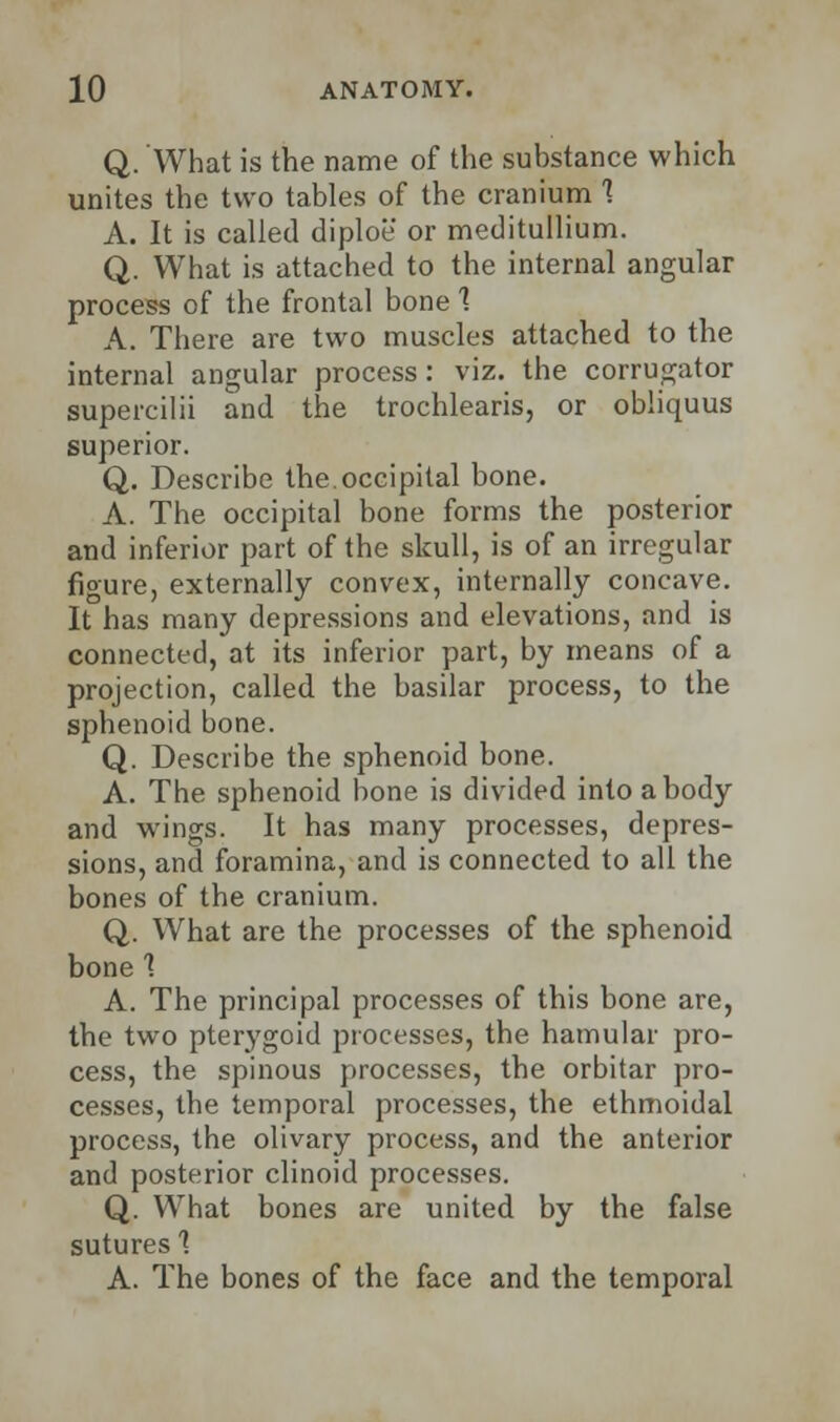 Q. What is the name of the substance which unites the two tables of the cranium 1 A. It is called diploe or meditullium. Q. What is attached to the internal angular process of the frontal bone 1 A. There are two muscles attached to the internal angular process: viz. the corrugator supercilii and the trochlears, or obliquus superior. Q. Describe the.occipital bone. A. The occipital bone forms the posterior and inferior part of the skull, is of an irregular figure, externally convex, internally concave. It has many depressions and elevations, and is connected, at its inferior part, by means of a projection, called the basilar process, to the sphenoid bone. Q. Describe the sphenoid bone. A. The sphenoid bone is divided into a body and wings. It has many processes, depres- sions, and foramina, and is connected to all the bones of the cranium. Q. What are the processes of the sphenoid bone 1 A. The principal processes of this bone are, the two pterygoid processes, the hamular pro- cess, the spinous processes, the orbitar pro- cesses, the temporal processes, the ethmoidal process, the olivary process, and the anterior and posterior clinoid processes. Q. What bones are united by the false sutures 1 A. The bones of the face and the temporal