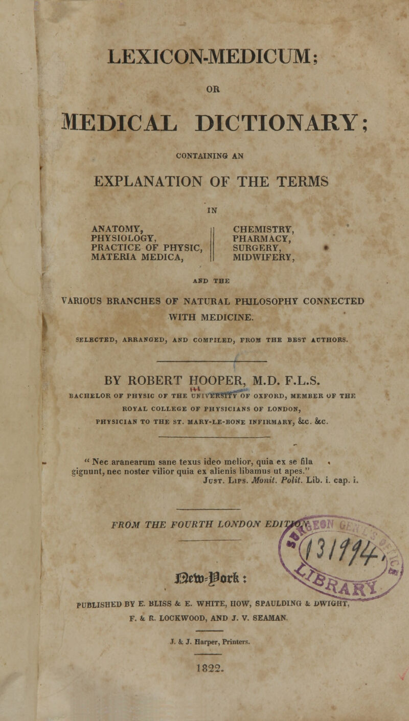 LEXICON-MEDICUM; OR MEDICAL DICTIONARY; CONTAINING AN EXPLANATION OF THE TERMS IN ANATOMY, PHYSIOLOGY, PRACTICE OF PHYSIC, MATERIA MEDICA, CHEMISTRY, PHARMACY, SURGERY, MIDWIFERY, AND THE VARIOUS BRANCHES OF NATURAL PHILOSOPHY CONNECTED WITH MEDICINE. SELECTED, ARRANGED, AND COMPILED, FROM THE BEST AUTHORS. BY ROBERT HOOPER, M.D. F.L.S. BACHELOR OF PHYSIC OF THE CNlVfiRttfyOF OXFORD, MEMBER OF THE ROYAL COLLEGE OF PHYSICIANS OF LONDON, PHYSICIAN TO THE ST. MARY-LE-BONE INFIRMARY, &C. &C.  Nee aranearum sane texus ideo melior, quia ex se fila . gignunt, nee noster vilior quia ex alienis libamus ut apes. Just. Lips. Monit. Polit. Lib. i. cap. i. FROM THE FOURTH LONDON EDITJ^Qfii n/tfr jl3eto=j2orfe: PUBLISHED BY E. BLISS & E. WHITE, HOW, SPAULDINtt & DWIGHT, F. & R LOCKWOOD, AND J. V. SEAMAN J. k J. Harper, Printers. 1822.