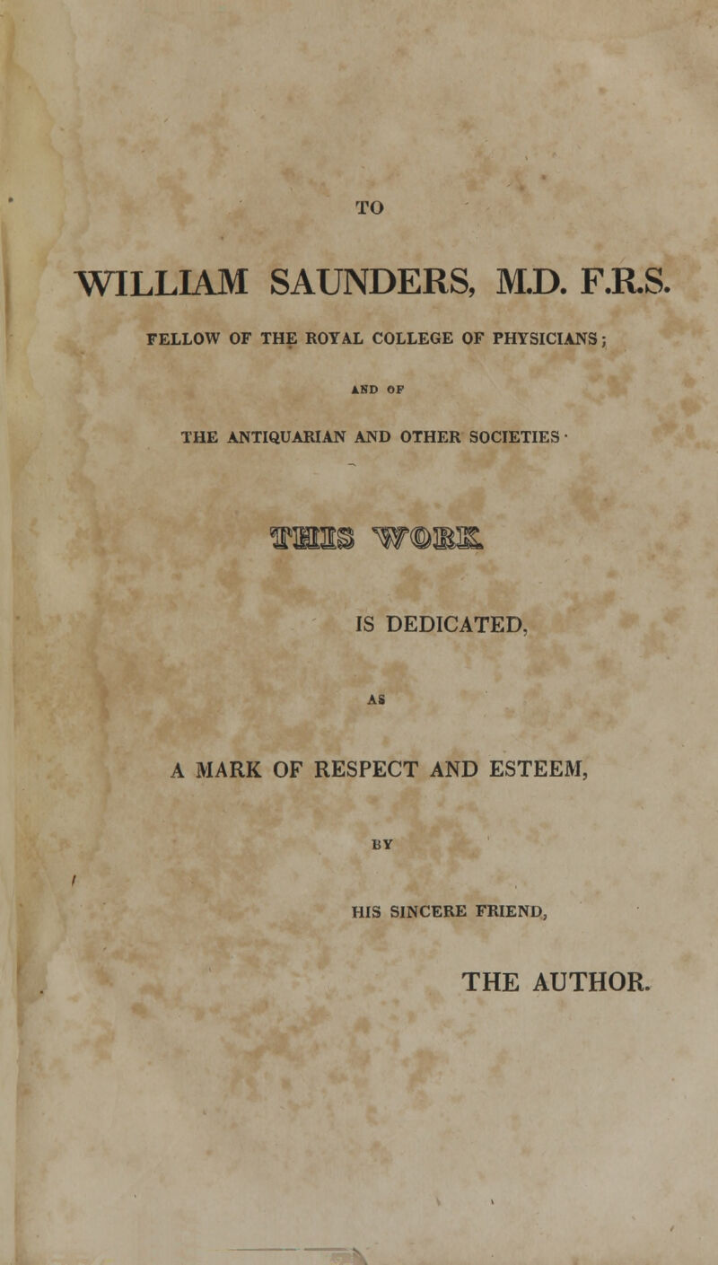 TO WILLIAM SAUNDERS, M.D. F.R.S. FELLOW OF THE ROYAL COLLEGE OF PHYSICIANS; THE ANTIQUARIAN AND OTHER SOCIETIES IS DEDICATED, AS A MARK OF RESPECT AND ESTEEM, BY HIS SINCERE FRIEND, THE AUTHOR.