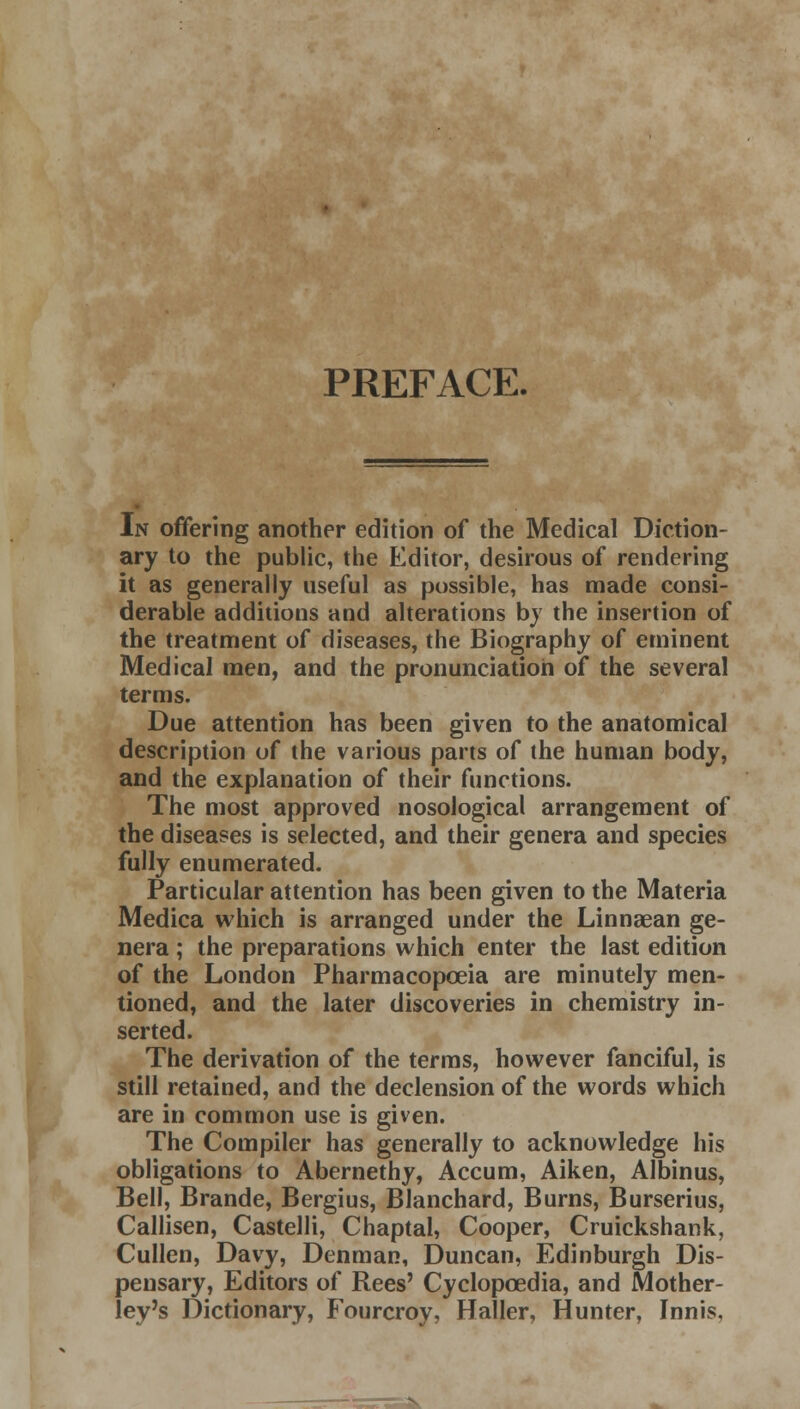 PREFACE. In offering another edition of the Medical Diction- ary to the public, the Editor, desirous of rendering it as generally useful as possible, has made consi- derable additions and alterations by the insertion of the treatment of diseases, the Biography of eminent Medical men, and the pronunciation of the several terms. Due attention has been given to the anatomical description of the various parts of the human body, and the explanation of their functions. The most approved nosological arrangement of the diseases is selected, and their genera and species fully enumerated. Particular attention has been given to the Materia Medica which is arranged under the Linnaean ge- nera ; the preparations which enter the last edition of the London Pharmacopoeia are minutely men- tioned, and the later discoveries in chemistry in- serted. The derivation of the terms, however fanciful, is still retained, and the declension of the words which are in common use is given. The Compiler has generally to acknowledge his obligations to Abernethy, Accum, Aiken, Albinus, Bell, Brande, Bergius, Blanchard, Burns, Burserius, Callisen, Castelli, Chaptal, Cooper, Cruickshank, Cullen, Davy, Denman, Duncan, Edinburgh Dis- pensary, Editors of Rees' Cyclopoedia, and Mother- ley's Dictionary, Fourcroy, Haller, Hunter, Innis, — N