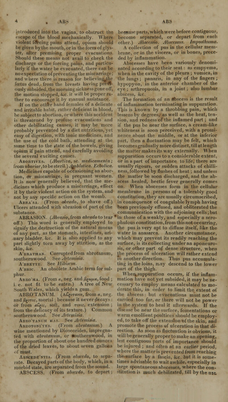 introduced into the vagina, to obstruct the escape of the blood mechanically. Where violent foYcing pains attend, opium should be given by the mouth, or in the form of glys- ter, after premising proper evacuations. Should these means not avail to check the discharge or the forcing pains, and particu- larly if the water be evacuated, there can be noexpectation of preventingthe miscarriage; and where there is reason for believin foetus dead, from the breasts having prefl- ously subsided, the morning sickness gone off, the motion stopped, &.c. it will be proper ra- ther to encourage it by manual assistance. If on the ottftr hand females of a delicate and irritable habit, rather deficient in blood, be subject to abortion, or where this accident is threatened by profuse evacuations and other debilitating causes, it may be more probably prevented by a diet nutritious, yet easy of digestion, with tonic medicines, and the use of the cold bath, attending at the same time to the state of the bowels, giving opium if pain attend, and carefully avoiding the several exciting causes. Abortives. (Jlbortiva, sc. medicament a; from uborior,tobesteri\.)J3/nblotica. Ecbolica. Medicines capable of occasioning an abor- tion, or miscarriage, in pregnant women. It is now generally believed, that the me- dicines which produce a miscarriage, effect it by their violent action on the system, and not by any specific action on the womb. Abra'sa. (From abrado, to shave off.) Ulcers attended with abrasion of part of the substance. ABRASION. (Jlbrasio, from abrado to tear off.) This word is generally employed to signify the destruction of the natural mucus of any part, as the stomach, intestines, uri- nary bladder, &c. It is also applied to any part slightly torn away by attrition, as the skin, &.c. A'brathan. Corrupted from abrotanum, southernwood. See Artemisia. A'brette. See Hibiscvs. A'bric An obsolete Arabic term for sul- phur. Abro'ma. (From a, neg. and /^ai^ua, food ; i. e. not fit to be eaten.) A tree of New South Wales, which yields a gum. ABRO'TANUM. (AfgoTavov, from a, neg. and fierce, mortal; because it never decays : or from *£&<;, soft, and tgvo;, extension ; from the delicacy of its texture.) Common southernwood. See Artemisia. Abro'tanum was. See Artemisia. Abrotoni'tes. (From abrotanum.) A wine mentioned by Dioscorides, impregna- ted with abrotanum, or •outhernwood, in the proportion of about one hundred ounces of the dried leaves, to about seven gallons of must. Abscede'ntia. (From abscedo, to sepa- rate. Decayed parts of the body, which, in a morbid state, are separated from the sound. ABSCESS. (From absredo, to depart; because parts, which were before contiguous, become separated, or depart from each other.) Mscessio. Abscessus. Imjiostkuma. A collection of pus in the cellular mem- brane, or in the viscera, or in bones, prece- ded by inflammation. Abscesses have been variously denomi- nated according to their seat: as empyema, when in the cavity of the pleura ; vomica, in the lungs; panaris, in any of the fingers ; hypopyon, in the anterior chamber of the eye; arthropuosis, in a joint; also lumbar abscess, he. The formation of an abscess is the result of inflammation terminating in suppuration. This is known by a throbbing pain, which lessens by degrees, as well as the heat, ten- sion, and redness of the inflamed part ; and if the pus be near the surface, a cream-like whiteness is soon perceived, with a promi- nence about the middle, or at the inferior part, then a fluctuation may be felt, which becomes gradually more distinct, till at length the matter makes its way externally. When suppuration occurs to a considerable extent, or in apart of importance to life, there are usually rigours, or sudden attacks of chilli- ness, followed by flushes of heat; and unless the matter be soon discharged, and the ab- scess healed, hectic fever generally comes on. When abscesses form in the cellular membrane in persons of a tolerably good constitution, they are usually circumscribed, in consequence of coagulable lymph having been previously effused, and obliterated the communication with the adjoining cells;but * in those of a weakly, and especially a scro- phulous constitution, from this not occurring, the pus is very apt to diffuse itself, like the water in anasarca. Another circumstance, which may prevent its readily reaching the surface, is its collecting under an aponeuro- sis, or other part of dense structure, when the process of ulceration will rather extend in another direction. Thus pus accumula- ting in the loins, may descend to the lower part of the thigh. When, suppuration occurs, if the inflam- mation have not yet subsided, it may be ne- cessary to employ means calculated to mo- derate this, in order to limit the extent of the abscess : but evacuations must not be carried too far, or there will not be power in the system to heal it afterwards. If the disease be near the surface, fomentations or warm emollient poultices should be employ- ed, to take off the extension of the skin, and promote the process of ulceration in that di- rection. As soon as fluctuation is obvious, it will be generally proper to make an opening, lest contiguous parts of importance should be injured ; and often at an earlier period, where the matter is prevented from reaching thesurface by a fascia, &.c. but it is some- times advisable to wait awhile, especially in large spontaneous abscesses, where the con- stitution is much debilitated, till by the use.