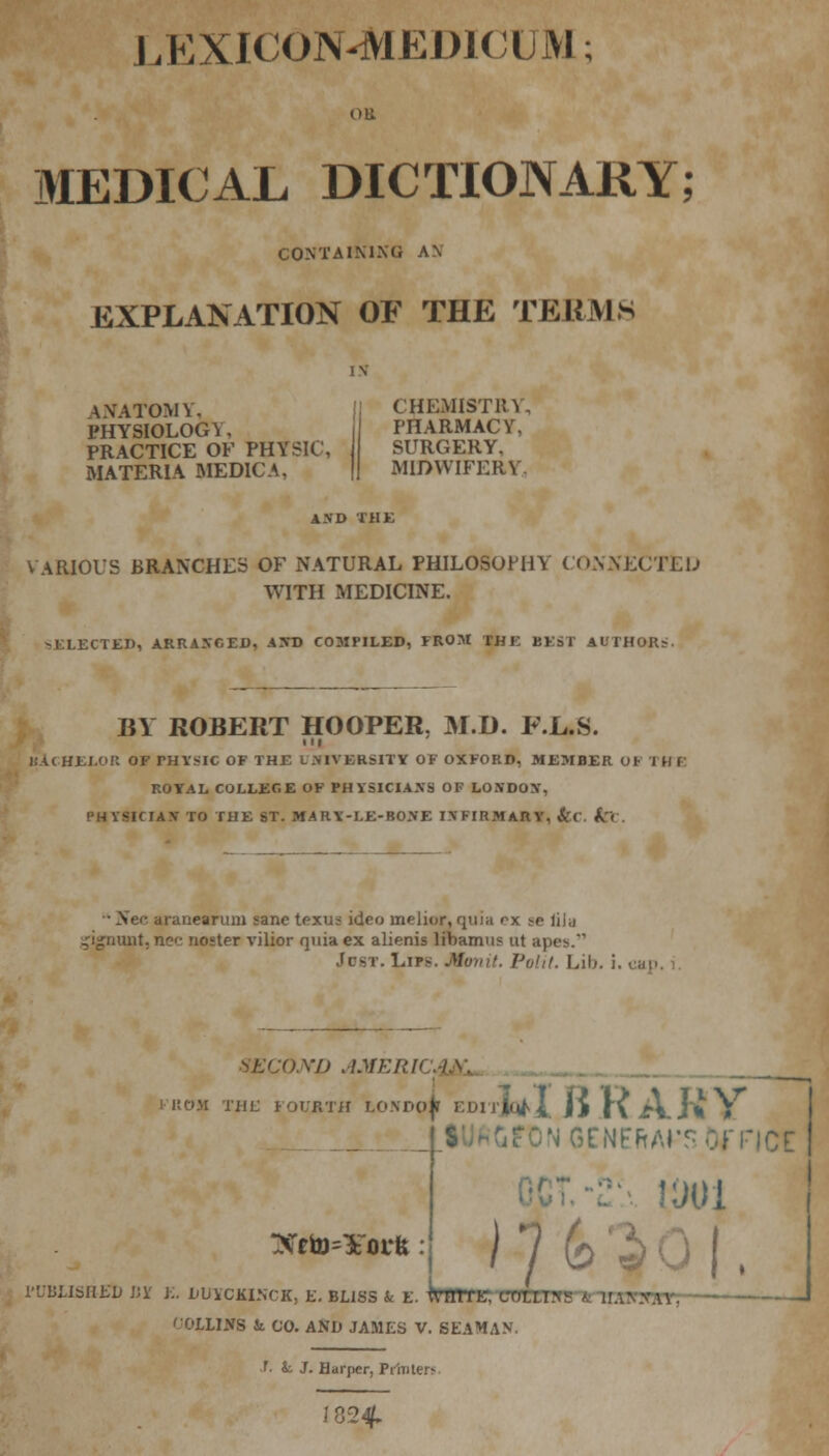 LEXICON-MEDICUM; MEDICAL DICTIONARY; CONTAINING AN EXPLANATION OF THE TEEMS \NATOMY, PHYSIOLOGY, PRACTICE OF PHY MATERIA MEDIC A, CHEMISTRY, PHARMACY, SURGERY, MIDWIFERY. AND THE ARIOUS BRANCHES OF NATURAL PHILOSOPHY CONNECTED WITH MEDICINE. -ELECTED, ARRANGED, A WD COMPILED, FROM TH K KKsl AUTHORS. BY ROBERT HOOPER. M.D. F.L.S. L< HELOR OF rHYSIC OF THE UNIVERSITY OF OXFORD, MEMBER OF I H I ROTAL COLLEGE OF PHYSICIANS OF LONDON, PHYSICIAN TO THE ST. MARY-LE-BONE INFIRMARY, fcc. k< arauearum sane texus ideo melior, quia f-x -o liia ,'igrnmt. ne<- noster vilior quia ex alienis libamu? ut a}>r>.' JD8T. Lip-. Monit. Polit. Lib. i. cap. XI) AMERH ROM THE FOURTH LONDpi EDirJofX |> f\ i\_ J * » NGENEftArsDfFICt Xfto=¥oi*fe : ) 7 6 USBEJ) BK K. LUYCMNCX, E. BLISS & E. WrTL CTJBCB fflT; 1 COLLIKS & CO. AND JAMES V. SEAMAN. f. i. J. Harper, Printers I 82^