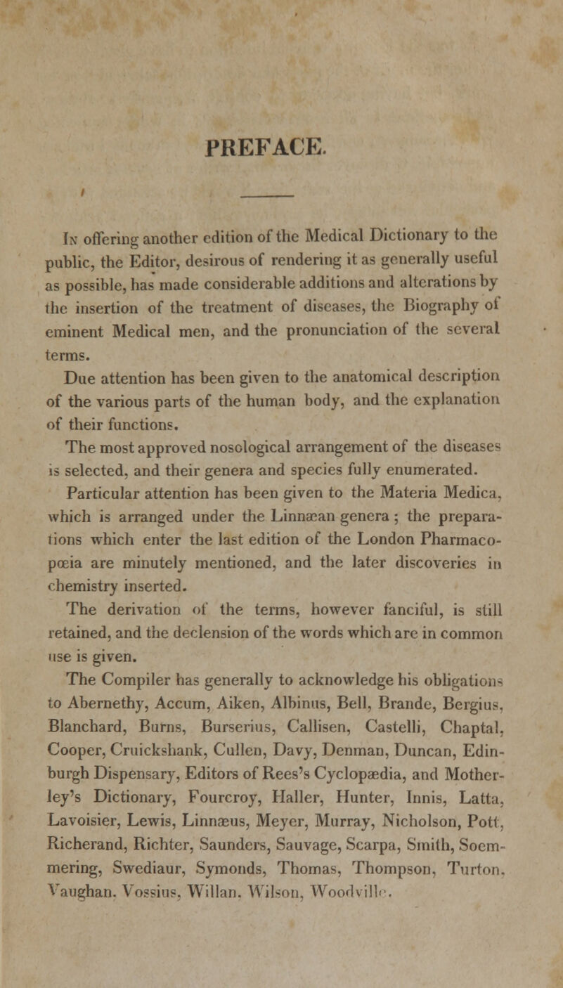 PREFACE. In offering another edition of the Medical Dictionary to the public, the Editor, desirous of rendering it as generally useful as possible, has made considerable additions and alterations by the insertion of the treatment of diseases, the Biography of eminent Medical men, and the pronunciation of the several terms. Due attention has been given to the anatomical description of the various parts of the human body, and the explanation of their functions. The most approved nosological arrangement of the diseases is selected, and their genera and species fully enumerated. Particular attention has been given to the Materia Medica, which is arranged under the Linnasan genera; the prepara- tions which enter the last edition of the London Pharmaco- poeia are minutely mentioned, and the later discoveries in chemistry inserted. The derivation of the terms, however fanciful, is still retained, and the declension of the words which are in common use is given. The Compiler has generally to acknowledge his obligations to Abernethy, Accum, Aiken, Albinus, Bell, Brande, Bergius. Blanchard, Burns, Burserius, Callisen, Castelli, Chaptal, Cooper, Cruickshank, Cullen, Davy, Denman, Duncan, Edin- burgh Dispensary, Editors of Rees's Cyclopaedia, and Mother- ley's Dictionary, Fourcroy, Haller, Hunter, Innis, Latta, Lavoisier, Lewis, Linnaeus, Meyer, Murray, Nicholson, Pott, Richerand, Richter, Saunders, Sauvage, Scarpa, Smith, Soem- mering, Swediaur, Symonds, Thomas, Thompson, Turton, Vaughan. Vossius. Willan, Wilson, Woodvillc.