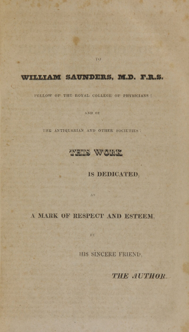 WILLIAM SAUNDERS, M.D. XMLS, '.TLLOW OF THE ROYAL COLLEGE OF PHYSICIANS I ii t antiquarian and other societies <m%£ WOUUE, IS DEDICATED. V MASK OF KESPECT AND ESTEEM HIS SINCERE FRIEND. THE AUTHOJi