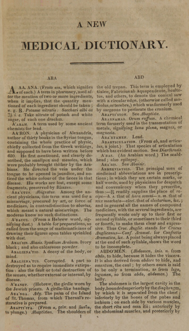 A NEW MEDICAL DICTIONARY. ABA A AA. ANA. (From <tvn, which signifies _T3L»of each.) A term in pharmacy,used af- ter the mention of two or more ingredients, when it implies, that the quantity men- tioned of each ingredient should be taken ; e- g- R- Poiasscc niiratu: Sacchari albi ad 3j. i. e. Take nitrate of potash and white sugar, of each one drachm. A'abam. A term used by some ancient chemists for lead. AARON. A physician of Alexandria, author of thirty books in theSyriac tongue, containing the whole practice of physic, chiefly collected from the Greek writings, and supposed to have been written before 620. He first mentioned, and clearly de- scribed, the smallpox and measles, which were probably brought thither by the Ara- bians. He directed the vein under the tongue to be opened in jaundice, and no- ticed the white colour of the faeces in that disease. His works are lost, except some fragments, preserved by Rhazes. Aba'ctos. Abigeatus. Among the an- cient physicians, this term was used for a miscarriage, procured by art, or force of medicines, in contradistinction to abortus, which meant a natural miscarriage. The moderns know no such distinctions. A'bacus. (From a Hebrew word, sig- nifying dust.) A table for preparations, so called from the usage of mathematicians of drawing their figures upon tables sprinkled with dust. Abai'sir. Abasis. Spodium Arabum. Ivory black ; and also calcareous powder. Abaliena'tio. A decay of the body, or mind. Abaljena'tus. Corrupted. A part so destroyed as to require immediate extirpa- tion : also the fault or total destruction of the senses, whether external or internal, by disease. A'banet. (Hebrew, the girdle worn by the Jewish priests. A girdle-like bandage. Aba'nga. Ady. The palm of the Island of St. Thomas, from which Thernal's re- storative is prepared. Abapti'sta. (From a, priv. and /W7a>, to plunge.) Abaplhion. The shoulders of ABD the old trepan. This term is employed by Galen, Fabricius ab Aquapendente, Sculte- tus, and others, to denote the conical saw with a circular edge, (otherwise called mo- diolus.orterebra,) which was formerly used by surgeons to perforate the cranium. Abapti'ston. See Abaplista. Abarnahas. Orum ruff urn. A chemical term formerly used in the transmutation of metals, signifying luna pltna, magius, or magnesia. Aba'rtamen. Lead. Abarticulation. (From ab, &nd articu- lus, a joint.) That species of articulation which has evident motion. See Diarlhrosis. Abas. (An Arabian word.) The scald- head ; also epilepsy. Aba'sis. See Abaisir. Abbreviation. The principal uses of medicinal abbreviations are in prescrip- tions ; in which they are certain marks, or half words, used by physicians for despatch and conveniency when they prescribe, thus :—rx readily supplies the place of re- cipe—h. s. that of hora somni—n. m. that of nux moschala—elect, that of electarium, he.; and in general all the names of compound medicines, with the several ingredients, are frequently wrote only up to their first or second syllable, or sometimes to their third or fourth, to make them clear and expres- sive. Thus Croc. Anglic, stands for Crocus Anglicanus—Conf. Aromat. for Confectio Aromalica, he. A point being alwaysplaced at the end of such syllable, shows the word to be incomplete. ABDO'iMEN. {Abdomen, inis. n. from abdo, to hide, because it hides the viscera. It is also derived from abdere to hide, and omentum, the caul ; by others omen is said to be only a termination, as from lego, legumen, so from abdo, abdomen.) The belly. The abdomen is the largest cavity in the body,bounded superiorly by the diaphragm, by which it is separated from the chest; inferiorly by the bones of the pubes and ischium ; on each side by various muscles, the short ribs and ossa ilii; anteriorly by the abdominal muscles, and posteriorly by