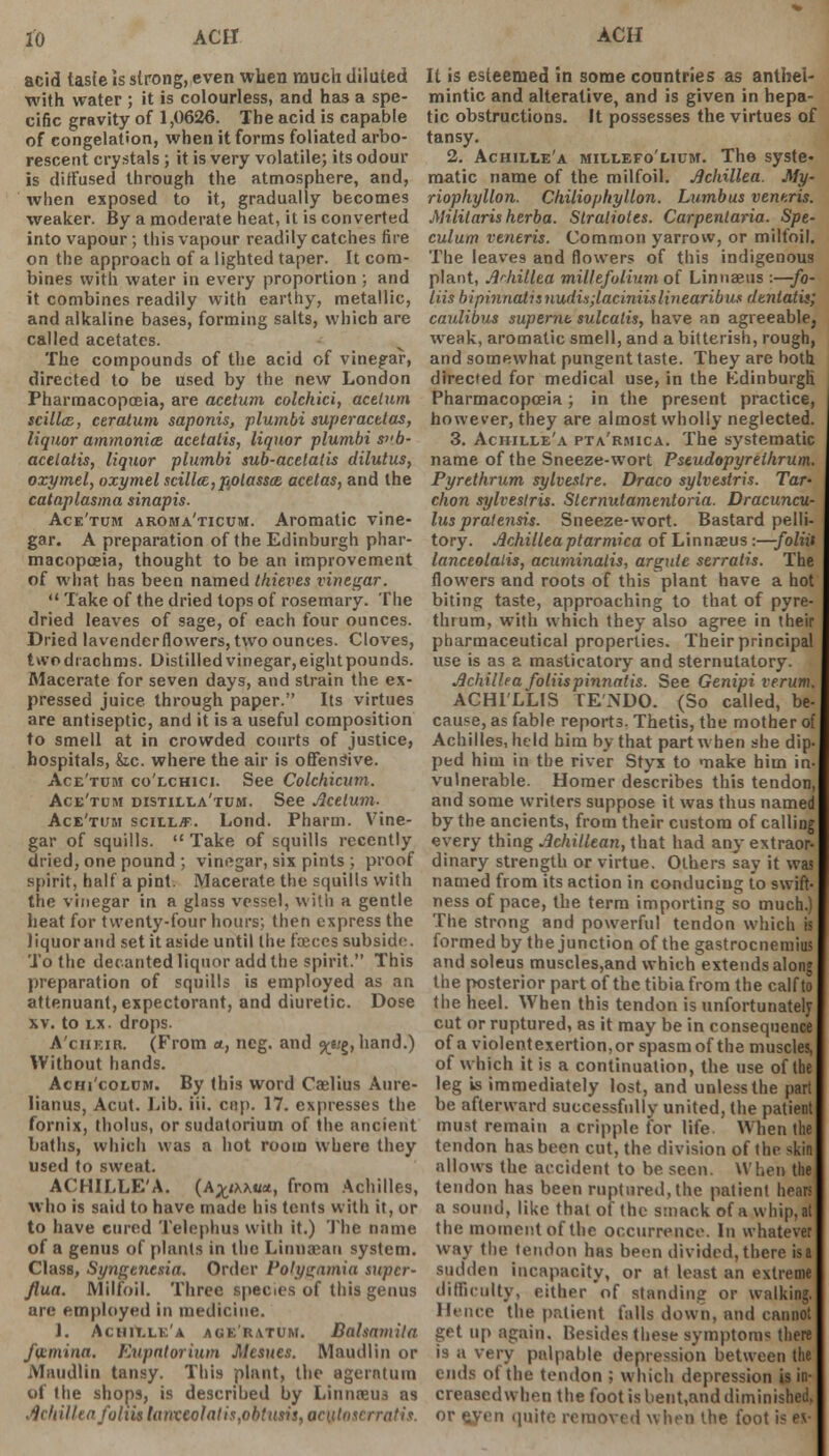 acid tasfe is strong, even when much diluted with water ; it is colourless, and has a spe- cific gravity of 1,0626. The acid is capable of congelation, when it forms foliated arbo- rescent crystals ; it is very volatile; its odour is diffused through the atmosphere, and, when exposed to it, gradually becomes weaker. By a moderate heat, it is converted into vapour; this vapour readily catches fire on the approach of a lighted taper. It com- bines with water in every proportion ; and it combines readily with earthy, metallic, and alkaline bases, forming salts, which are called acetates. The compounds of the acid of vinegar, directed to be used by the new London Pharmacopoeia, are acetum colckici, aceium scillcE, ceratum saponis, plumbi super actios, liquor ammonice. acetatis, liquor plumbi s>'b- acelatis, liquor plumbi sub-actlalis dilutus, oxymel, oxymel scill<E,potasscB acetas, and the cataplasma sinapis. Ace'tum aroma'ticum. Aromatic vine- gar. A preparation of the Edinburgh phar- macopoeia, thought to be an improvement of what has been named thieves vinegar.  Take of the dried tops of rosemary. The dried leaves of sage, of each four ounces. Dried lavenderflowers, two ounces. Cloves, two drachms. Distilled vinegar, eight pounds. Macerate for seven days, and strain the ex- pressed juice through paper. Its virtues are antiseptic, and it is a useful composition to smell at in crowded courts of justice, hospitals, &,c. where the air is offensive. Ace'tum co'lchici. See Colchicum. Ace'tum distilla'tum. See Acelum. Ace'tum scilljF. Lond. Pharm. Vine- gar of squills.  Take of squills recently dried, one pound ; vinegar, six pints ; proof spirit, half a pint. Macerate the squills with the vinegar in a glass vessel, with a gentle heat for twenty-four hours; then express the liquorand set it aside until the fasces subside. To the decanted liquor add the spirit. This preparation of squills is employed as an attenuant, expectorant, and diuretic. Dose xv. to lx. drops. A'cheir. (From *, neg. and ^e;g,hand.) Without hands. Achi'colum. By this word Caelius Aure- lianus, Acut. Lib. iii. cap. 17. expresses the fornix, tholus, or sudatorium of the ancient baths, which was a hot room where they used to sweat. ACHILLE'A. (A%tx\m, from Achilles, who is said to have made his tents with it, or to have cured Telephus with it.) The name of a genus of plants in the Linuaean system. Class, Syngenesia. Order Polygamia supcr- Jlua. Milfoil. Three species of this genus are employed in medicine. J. Achillea agk'r.vtum. Balsnmila fvLmina. Eupntorium Mcsues. Maudlin or Maudlin tansy. This plant, the agerntuin of the shops, is described by Linnasus as Achillea follU tanxcolatis,obtusis, aculoscrratix. It is esteemed in some countries as anthel- mintic and alterative, and is given in hepa- tic obstructions. It possesses the virtues of tansy. 2. Achille'a millefolium. The syste- matic name of the milfoil. Achillea. My- riophyllon. Chiliophyllon. Lumbus veneris. Mililaris herba. Slralioles. Carpentaria. Spe- culum veneris. Common yarrow, or milfoil. The leaves and flowers of this indigenous plant, Achillea millefolium of Linnaeus :—fo- liis bipinnatisnudii;laciniislinearibus dtnlatis; caulibus supernt sulcalis, have an agreeable, weak, aromatic smell, and a bitterish, rough, and somewhat pungent taste. They arc both, directed for medical use, in the Kdinburgli Pharmacopoeia; in the present practice, however, they are almost wholly neglected. 3. Achille'a pta'rmica. The systematic name of the Sneeze-wort Pseudopyrethrum. Pyrethrum sylveslre. Draco sylvestris. Tar- chon sylvestris. Sternutamentoria. Dracuncu- lus pratensis. Sneeze-wort. Bastard pelli- tory. Achillea ptarmica of Linnaeus:—foliit lanceolalis, acuminalis, argute serratis. The flowers and roots of this plant have a hot biting taste, approaching to that of pyre- thrum, with which they also agree in their pharmaceutical properties. Their principal use is as a masticatory and sternutatory. Achillea foliispinnatis. See Genipi verum. ACHl'LLIS TE'NDO. (So called, be- cause, as fable reports. Thetis, the mother of Achilles, held him by that part when she dip- ped him in the river Styx to make him in- vulnerable. Homer describes this tendon, and some writers suppose it was thus named by the ancients, from their custom of callii m every thing Achillean, that had any extraor dinary strength or virtue. Others say it was named from its action in conducing to swift- ness of pace, the term importing so much.) The strong and powerful tendon which is formed by the junction of the gastrocnemius and soleus muscles,and which extends along the posterior part of the tibia from the calf to the heel. When this tendon is unfortunately cut or ruptured, as it may be in consequence of a violent exertion, or spasm of the muscles, of which it is a continuation, the use of the leg is immediately lost, and unless the part be afterward successfully united, the patient must remain a cripple for life When the tendon has been cut, the division of the skin allows the accident to be seen. When the tendon has been ruptured,the patient hears a sound, like that of the smack of a whip, at the moment of the occurrence. In whatever way the tendon has been divided, there isa sudden incapacity, or at least an extreme difficulty, either of standing or walking. Hence the patient falls down, and cannot get up again. Besides these symptoms there is a very palpable depression between the ends ot the tendon ; which depression is in- creased when the foot is bent,and diminished, or syen quite removed when the foot is ev