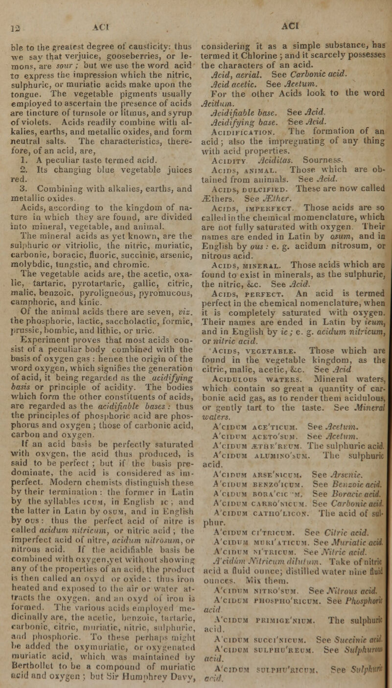 AC! ACI ble to the greatest degree of causticity: thus we say that verjuice, gooseberries, or le- mons, are sour ; but we use the word acid to express the impression which the nitric, sulphuric, or muriatic acids make upon the tongue. The vegetable pigments usually employed to ascertain the presence of acids are tincture of turnsole or litmus, and syrup of violets. Acids readily combine with al- kalies, earths, and metallic oxides, and form neutral salts. The characteristics, there- fore, of an acid, are, 1. A peculiar taste termed acid. 2. Its changing blue vegetable juices red. 3. Combining with alkalies, earths, and metallic oxides. Acids, according to the kingdom of na- ture in which they are found, are divided into mineral, vegetable, and animal. The mineral acids as yet known, are the sulphuric or vitriolic, the nitric, muriatic, carbonic, boracic, fluoric, succinic, arsenic, molybdic, tungstic, and chromic. The vegetable acids are, the acetic, oxa- lic, tartaric, pyrotartaric, gallic, citric, malic, benzoic, pyroligneous, pyromucous, camphoric, and kinic. Of the animal acids there are seven, viz. the phosphoric, lactic, saceholactic, formic, jsrussic, bombic, and lithic, or uric. Experiment proves that most acids con- sist of a peculiar body combined with the basis of oxygen gas : hence the origin of the word oxygen, which signifies the generation of acid, it being regarded as the ucidifying basis or principle of acidity. The bodies which form the other constituents of acids, are regarded as the acidifiable bases: thus the principles of phosphoric acid are phos- phorus and oxygen ; those of carbonic acid, carbon and oxygen. If an acid basis be perfectly saturated with oxvgcn, the acid thus produced, is said to be perfect ; but if the basis pre- dominate, the acid is considered as im- perfect. Modern chemists distinguish these by their termination: the former in Latin by the syllables icum, in English ic , and the latter in Latin by osum, and in English by ous : thus the perfect acid of nitre is called aeidum nilricum, or nitric acid ; the imperfect acid of nitre, aeidum nitromm, or nitrous acid. If the acidifiable basis be combined with oxygen,yet without showing any of the properties ol an acid, the product is then called an oxyd or oxide: thus iron heated and exposed to the air or water at- tracts the oxygen, and an oxyd of iron is formed. The various acids employed me- dicinally are, the acetic, benzoic, tartaric, carbonic, citric, muriatic, nitric, sulphuric, and phosphoric. To these perhaps might be added the oxymuriatic, or oxygenated muriatic acid, which was maintained by Berthollct to be a compound of muriatic acid and oxygen ; but Sir Humphrey Davy, considering it as a simple substance, has termed it Chlorine ; and it scarcely possesses the characters of an acid. Mid, aerial. See Carbonic acid. Mid acetic. See Acetum. For the other Acids look to the word Aeidum. Acidifiable base. See Acid. Acidifying base. See Acid. Acidification. The formation of an acid; also the impregnating of any thing with acid properties. Acidity Aciditas. Sourness. Acids, animal. Those which are ob- tained from animals. See Acid. Acids, dulcified. These are now called ^Ethers. See Mther. Acids, impekfect. Those acids are so called in the chemical momenclature, which are not fully saturated with oxygen. Their names are ended in Latin by osum, and in English by ous: e. g. aeidum nitrosum, or nitrous acid. Acids, mineral. Those acids which are found to exist in minerals, as the sulphuric, the nitric, &,c. See Acid. Acids, perfect. An acid is termed perfect in the chemical nomenclature, when it is completely saturated with oxygen. Their names are ended in Latin by icum, and in English by ic ; e. g. aeidum nitricum, or nitric acid. Acids, vegetable. Those which are found in the vegetable kingdom, as the citric, malic, acetic, k.c. See Acid Acidulous waters. Mineral waters, which contain so great a quantity of car- bonic acid gas, as to render them acidulous, or gently tart to the taste. See Mineral waters. A'cidum ace'ticubi. See Acetum. A'cidvm aceto'si'm. See Acetum. A'cidum jethe'rkum. The sulphuric acid. A'cidum alumino'sum. The sulphuric acid. A'cidum arse'nicum. See Arsenic. A'cidum benzo'icum. See Benzoic acid. A'cidum bora'cic m. See Boracic acid. A'cidum carbo'mcim. See Carbonic acid, A'cidum catiio'licon. The acid of sul- phur. A'cidum ci'tricum. See Citric acid. A'cidum MURi'aticum. See Muriatic acii A'cidum m'tricum. See 'Nitric acid. A'cidum Nitricum dilutum. Take of nitric arid a fluid ounce; distilled water nine fluid ounces. V.is them. A'cidum nitro'sum. See Nitrous acid. A'cidum p&ospho'ricum. See Phosphoric acid A'cidum piumige'nium. The sulphuric acid. A'cidum succi'nicum. See Succinic am A'cidum sulphu'reum. See Sulphurnw a riil. A'cidum sulphu'kicum. See !
