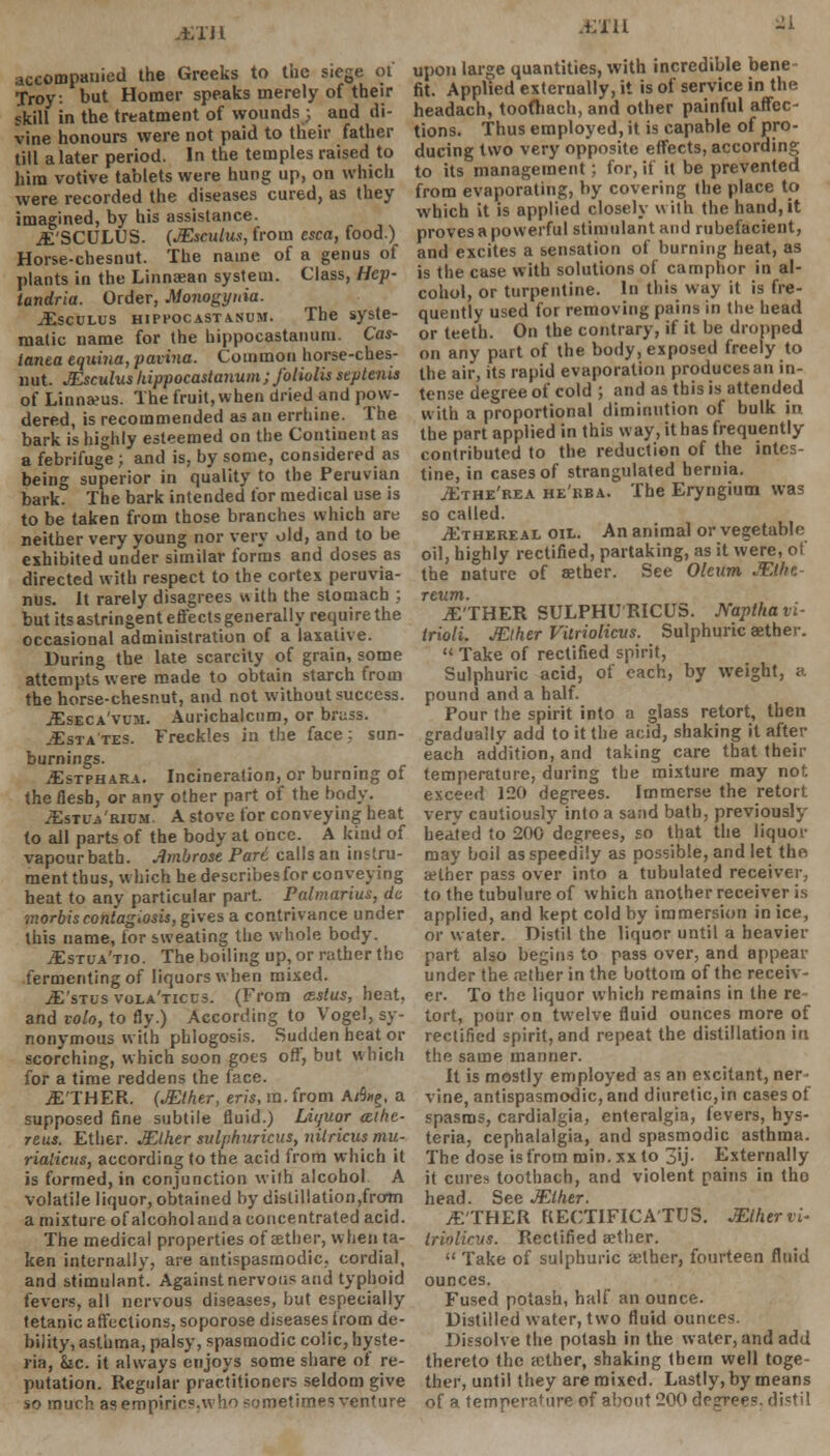 iJl accompanied the Greeks to the siege ot Troy, but Homer speaks merely of their skill in the treatment of wounds; and di- vine honours were not paid to their father till a later period. In the temples raised to him votive tablets were hung up, on which were recorded the diseases cured, as they imagined, by his assistance. JESCULUS. (JEsculus, from esca, food.) Horse-chesnut. The name of a genus of plants in the Linnaean system. Class, Hep- landria. Order, Monogynia. JEsculus hippocastanum. The syste- matic name for the bippocastanum. Cas- ianta equina, farina. Common horse-ches- nut. JEsculus hippocastanum ; foliolis septenis of Linnaeus. The fruit, when dried and pow- dered, is recommended as an errhine. The bark is highly esteemed on the Continent as a febrifuge ; and is, by some, considered as being superior in quality to the Peruvian bark. The bark intended for medical use is to be taken from those branches which are neither very young nor very old, and to be exhibited under similar forms and doses as directed with respect to the cortex peruvia- nus. It rarely disagrees with the stomach ; but its astringent effects generally require the occasional administration of a laxative. During the late scarcity of grain, some attempts were made to obtain starch from the horse-chesnut, and not without success. JEseca'vum. Aurichalcum, or bruss. JEsta tes. Freckles in the face ; sun- burnings. JEstphara. Incineration, or burning of the flesb, or any other part of the body. JEstta'rium.' A stove for conveying heat to all parts of the body at once. A kind of vapour bath. Ambrose Pari calls an instru- ment thus, which he describes for conveying heat to any particular part. Pulmarius, dc morbiscontagiosis, gives a contrivance under this name, lor sweating the whole body. JEstua'tjo. The boiling up, or rather the fermenting of liquors when mixed. JE'stus vola'ticcs. (From csstus, heat, and volo, to fly.) According to Vogel, sy- nonymous with phlogosis. Sudden heat or scorching, which soon goes off, but which for a time reddens the face. JE'THER. (JElher, eris, m. from A/5«g. a supposed fine subtile fluid.) Liquor cethe- reus. Ether. JElher sulphuricus, nitricus mu- rialicus, according to the acid from which it is formed, in conjunction with alcohol A volatile liquor, obtained by distillation,from a mixture of alcohol and a concentrated acid. The medical properties of aether, when ta- ken internally, are antispasmodic, cordial, and stimulant. Against nervous and typhoid fevers, all nervous diseases, but especially tetanic affections, soporose diseases from de- bility, asthma, palsy, spasmodic colic, hyste- ria, fee. it always enjoys some share of re- putation. Regular practitioners seldom give so much as empirics.who sometimes venture HI 21 upon large quantities, with incredible bene fit. Applied externally, it is of service in the headach, toofhach, and other painful affec- tions. Thus employed, it is capable of pro- ducing two very opposite effects, according to its management ; for, if it be prevented from evaporating, by covering the place to which it is applied closely with the hand, it proves a powerful stimulant and rubefacient, and excites a sensation of burning heat, as is the case with solutions of camphor in al- cohol, or turpentine. In this way it is fre- quently used for removing pains in the head or teeth. On the contrary, if it be dropped on any part of the body, exposed freely to the air, its rapid evaporation produces an in- tense degree of cold ; and as this is attended with a proportional diminution of bulk in the part applied in this way, it has frequently contributed to the reduction of the intes- tine, in cases of strangulated hernia. JEthe'rea he'rba. The Eryngium was so called. JEthereal oil. An animal or vegetable oil, highly rectified, partaking, as it vvere, ot the nature of aether. See Oleum JElhe- reum. TETHER SULPHURICUS. Napthavi- Irioli. JElher Vitriolicvs. Sulphuric aether.  Take of rectified spirit, Sulphuric acid, of each, by weight, a pound and a half. Pour the spirit into a glass retort, then gradually add to it the acid, shaking it after each addition, and taking care that their temperature, during the mixture may not exceed 120 degrees. Immerse the retort very cautiously into a sand bath, previously hea'ted to 200 degrees, so that the liquor may boil as speedily as possible, and let thn aHher pass over into a tubulated receiver, to the tubulure of which another receiver is applied, and kept cold by immersion in ice, or water. Distil the liquor until a heavier part also begins to pass over, and appear under the aether in the bottom of the receiv- er. To the liquor which remains in the re tort, pour on twelve fluid ounces more of rectified spirit, and repeat the distillation in the same manner. It is mostly employed as an excitant, ner vine, antispasmodic, and diuretic,in cases of spasms, cardialgia, enteralgia, fevers, hys- teria, cephalalgia, and spasmodic asthma. The dose is from min. xx to 3>j- Externally it cures toothach, and violent pains in tho head. See JElher. /ETHER RECTIFICA'TUS. JElher vi- Irinlicus. Rectified aether.  Take of sulphuric aether, fourteen fluid ounces. Fused potash, half an ounce. Distilled water, two fluid ounces. Dissolve the potash in the water, and add thereto the aether, shaking them well toge- ther, until they are mixed. Lastly, by means of a temperature of about 200 degrees, distil