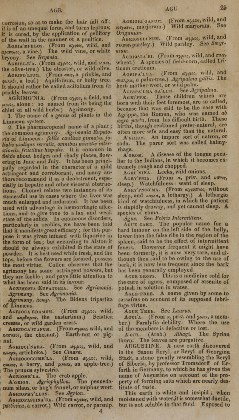 AGR corrosion, so as to make the hair fall off; it is of an unequal form, and turns leprous; it is cured, by the application of pellitory of the wall in the manner of a poultice. Agria'mpelos. (From ttypw, wild, and tt/uTtAos, a vine.) The wild vine, or white bryony. See Bryonia. Agkiel^'a. (From nypw, wild, and txzia, the olive-tree.) The oleaster, or wild olive. Agiufo'lium. (From oock, a prickle, and qvxw, a leaf.) Aquifolium, or holly tree. It should rather be called acifolium from its prickly leaves. AGRIMO'NIA. (From aypof, a field, and U0P0C, alone : so named from its being the chief of all wild herbs.) Agrimony. 1. The name of a genus of plants in the Linnseau system. 2. The pharmacopceial name of a plant; the common agrimony, Agrimonia Eupato- ria of Linnseus : foliis caulinis pinnatis, fo- liolis undique serratis, omnibus minutis inter- stinctis, fractious hispidis. It is common in fields about hedges and shady places, flow- ering in June and July. It has been princi- pally regarded in the character of a mild astringent and corroborant, and many au- thors recommend it as a deobstruent, espe- cially in hepatic and other visceral obstruc- tions. Chomel relates two instances of its successful use in cases where the liver was much enlarged and indurated. It has been used with advantage in baemorrhagic affec- tions, and to give tone to a lax and weak state of the solids. In cutaneous disorders, particularly in scabies, we have been told that it manifests great efficacy ; for this pur- pose it was given infused with liquorice in the form of tea; but according to Alston it should be always exhibited in the stale of powder. It is best used while fresh, and the tops, before the flowers are formed, possess the most virtue. Cullen observes that the agrimony has some astringent powers, but they are feeble ; and pays little attention to what has been said in its favour. Agrimonia Eupatoria. See Agrimonia. Agrimony. See Agrimonia. Agrimony, hemp. The Bidens tripartita of Linnaeus. Agrioca'rdamcm. (From ttypio;, wild, and HX(f<t(jLov, the nasturtium.) Sciatica cresses, or wild garden cress. Agrioca'stanum. (From ttypuc, wild, and xtts-avov, the chesnut.) Earth-nut or pig- nut. Agrioci'nara. (From aypw, wild, and xttttftt., artichoke.) See Cinara. Agriococcime'la. (From ttypto;, wild, xoxxuf, a berry, and puixeu, an apple-tree.) The prunus sylvestris. Agriome'la. The crab apple. A'grion. Agriophyllon. The peuceda- num silaus, or hog's fennel, or sulphur wort. Agriophy'llon. SeeAgrion. Agriopastina'ca. (From etyptot, wild, and pastinica, a carrot.) Wild carrot, or parsnip. 4 AUU 2& Aorioki g.vnum. (From *ypi>t, wild, and opty*vov, marjoram.) Wild marjoram. See Origanum. Agrioseli'num. (From ttypw, wild, and o-ikivw, parsley.) Wild parsley. See Smyr- n iiun. Agriosta'ri. (From aypioc, wild, and s-<*«> wheat.) A species of field-corn, called Tri- ticum creticum. Agbipa'lma. (From nypic;, wild, and •w*A,ua, a palm-tree.) Agripalma gatlis. The herb mother-wort, or wild palm. Agiupa'lma ga'lms. See Agripalma. Agri'pp/E. Those children which are born with their feet foremost, are so called, because that was said to be the case with Agrippa, the Roman, who was named ab cE^ro partu, from his difficult birth. These births, though reckoned preter-natural, are often more safe and easy than the natural. A'grium. An impure sort of natron, or soda. The purer sort was called halmy- rhaga. A'grom. A disease of the tongue pecu- liar to the Indians, in which it becomes ex- tremely rough and chopped. Agru'mina. Leeks, wild onions. Agrypnia. (From *, priv. and uarvoc, sleep.) Watchfulness : want of sleep. Agrv'pnco'ma. (From etypvmot, without sleep, and «*//*, a lethargy.) A lethargic kind of watchfulness, in which the patient is stupidly drowsy, and yet cannot sleep. A species of coma. Ague. See Febris Intermittens. Ague cake. The popular name for a hard tumour on the left side of the belly, lower than the false ribs in the region of the spleen, said to be the effect of intermittent fevers. However frequent it might have been formerly, it is now very rare, and al- though then said to be owing to the use of bark, it is now less frequent since the bark has been generally employed. Ague drops. This is a medicine sold for the cure of agues, composed of arsenite of potash in solution in water. Agde-free. A name given by some to sassafras on account of its supposed febri- fuge virtue. Ague Tree. See Laurus. Agui'a. (From a., priv. and yvav, a mem- ber) Paralytic debility. Where the use of the members is defective or lost. A'gcl. (Arab.) Alfiagi. The Syrian thorn. The leaves are purgative. AUGUSTIME. A new earth discovered in the Saxon Beryl, or Beryl of Georgien Stadt, a stone greatly resembling the Beryl of Siberia, by professor Tromsdorff of Er- furth in Germany, to which he has given the name of Augustine on account of the pro- perty of forming salts which are nearly des- titute of taste. This earth is white and insipid ; when moistened with water,it is somewhat ductile, but is not soluble in that fluid. Exposed to