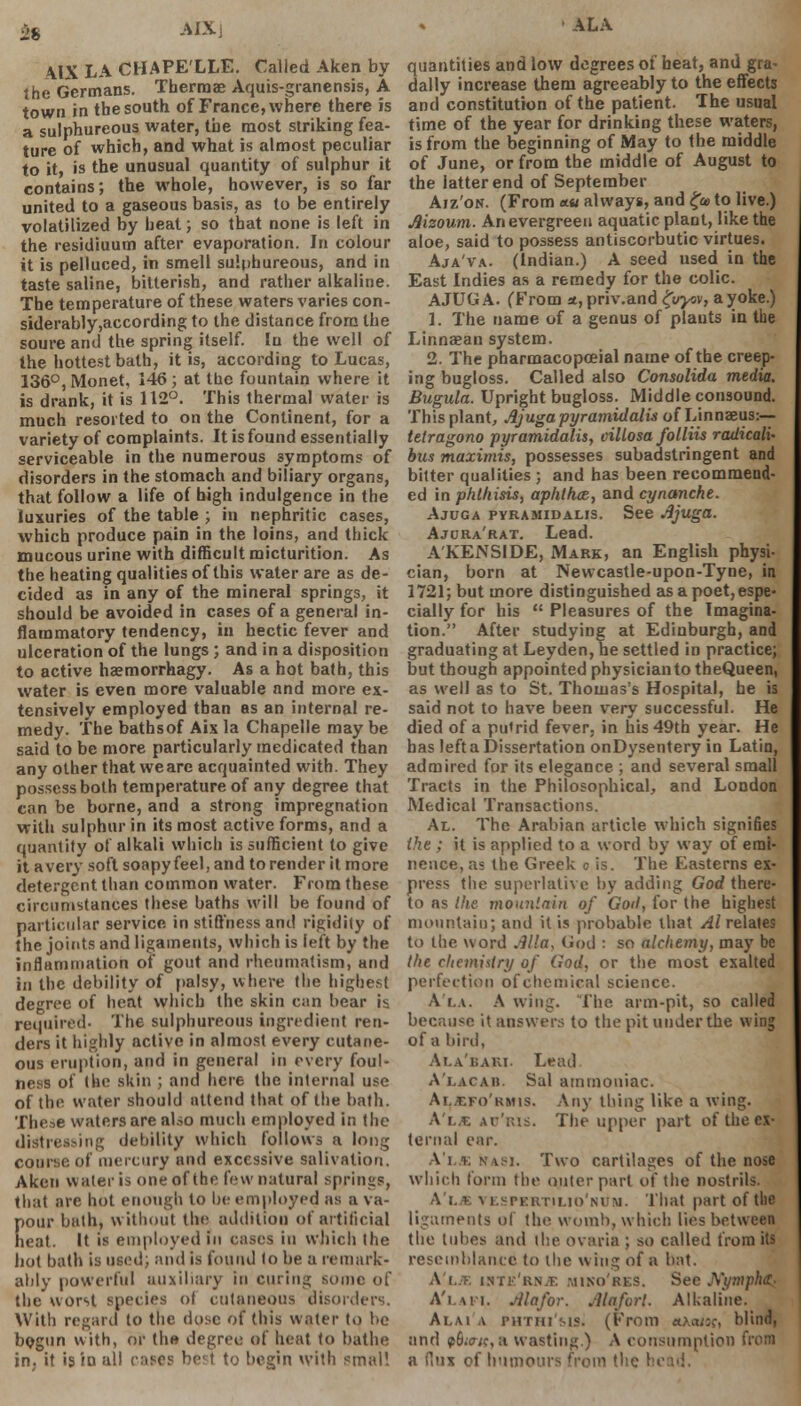 \IX LA CHAPE'LLE. Called Aken by the Germans. Thermae Aquis-granensis, A town in the south of France, where there is a sulphureous water, the most striking fea- ture of which, and what is almost peculiar to it, is the unusual quantity of sulphur it contains; the whole, however, is so far united to a gaseous basis, as to be entirely volatilized by heat; so that none is left in the resiuiuum after evaporation. In colour it is pelluced, in smell sulphureous, and in taste saline, bitterish, and rather alkaline. The temperature of these waters varies con- siderably,according to the distance from the soure and the spring itself. In the well of the hottest bath, it is, according to Lucas, 136°, Monet, 146 ; at the fountain where it is drank, it is 112°. This thermal water is much resorted to on the Continent, for a variety of complaints. It is found essentially serviceable in the numerous symptoms of disorders in the stomach and biliary organs, that follow a life of high indulgence in the luxuries of the table ; in nephritic cases, which produce pain in the loins, and thick mucous urine with difficult micturition. As the heating qualities of this water are as de- cided as in any of the mineral springs, it should be avoided in cases of a general in- flammatory tendency, in hectic fever and ulceration of the lungs ; and in a disposition to active haemorrhagy. As a hot bath, this water is even more valuable and more ex- tensively employed than as an internal re- medy. The bathsof Aix la Chapelle may be said to be more particularly medicated than any other that we are acquainted with. They possess both temperature of any degree that can be borne, and a strong impregnation with sulphur in its most active forms, and a quantity of alkali which is sufficient to give it avery soft soapy feel, and to render it more detergent than common water. From these circumstances these baths will be found of particular service in stiffness and rigidity of the joints and ligaments, which is left by the inflammation of gout and rheumatism, and In the debility of palsy, where the highest degree of heat which the skin can bear is required- The sulphureous ingredient ren- ders it highly active in almost every cutane- ous eruption, and in general in every foul- ness of the skin ; and here the internal use of the water should attend that of the bath. These waters are also much employed in the distressing debility which follows a long coarse of mercury and excessive salivation. Aken water is one of the few natural springs, that are hot enough to be employed as a va- pour bath, without thi addition of artificial neat. It is employed In cases in which the hot bath is used; and is found to be a remark' ably powerful auxiliary in curing some of the worst species ot cutaneous disorders. With regard to the dose of this water to be bogun with, or th« degree of heat to bathe in; it is in all caws best to begin with small ALA quantities and low degrees of heat, and gra- dally increase them agreeably to the effects and constitution of the patient. The usual time of the year for drinking these waters, is from the beginning of May to the middle of June, or from the middle of August to the latter end of September Aiz'on. (From *« always, and £a> to live.) Mzoum. An evergreen aquatic plant, like the aloe, said to possess antiscorbutic virtues. Aja'va. (Indian.) A seed used in the East Indies as a remedy for the colic. AJUG A. (From *, priv.and £vyov, a yoke.) 1. The name of a genus of plants in the Linnaean system. 2. The pharmacopceial name of the creep- ing bugloss. Called also Consolida media. Bugula. Upright bugloss. Middle consound. This plant, Ajuga pyramidalis of Linnaeus:— tetragono pyramidalis, cillosa folliis radicals bus maximis, possesses subadstringent and bitter qualities ; and has been recommend- ed in phthisis, aphthae,, and cynanche. Ajuga pyramidalis. See -ijuga. Ajcra'rat. Lead. A'KENSIDE, Mark, an English physi- cian, born at Newcastle-upon-Tyne, in 1721; but more distinguished as a poet, espe- cially for his  Pleasures of the Imagina- tion. After studying at Edinburgh, and graduating at Leyden, he settled in practice; but though appointed physician to theQueen, as well as to St. Thomas's Hospital, he is said not to have been very successful. He died of a putrid fever, in his 49th year. He has left a Dissertation onDysentery in Latin, admired for its elegance ; and several small Tracts in the Philosophical, and London Medical Transactions. Al. The Arabian article which signifies the : it is applied to a word by way of emi- nence, as the Greek o is. The Easterns ex- press the superlative by adding God there- to as the mountain of Goil, for the highest mountain; and it is probable that Al relates to the word Alia-, God : so alchemy, may be the chemistry of God, or the most exalted perfection of chemical science. A'i.a. A wing. The arm-pit, so called because it answers to the pit under the wing of a bird, Ai.a'kaki. Lead A'lacah. Sal ammoniac. Al^fo'kmis. Any thing like a wing. A'l« at'kis. The upper part of the ex- ternal ear. A'i>; nasi. Two cartilages of the nose which form the outer part of the nostrils. A'l* vespertilio'num. That part of the ligaments of the womb, which lies between the tubes and the ovaria ; so called from its resemblance to the wing of a bat. Alt. iNri'iiN.T: miko'res. See JVympkt; A'l.wi. Ma for. Ma fort. Alkaline. Alai a phthi'ms. (From aAa/sc, blind, and p6;a/c, a wasting.) A consumption from a flux of humours from the I