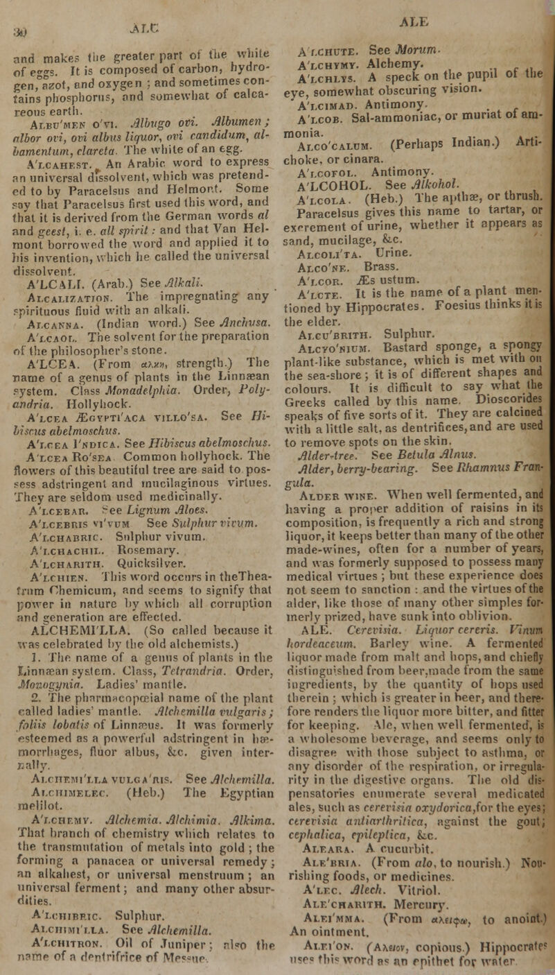 ■f*s MX. and make? the greater part of the white ofeco-s. It is composed of carbon, hydro- genfazot, and oxygen ;. and sometimes con- tains phosphorus, and somewhat of calca- reous earth. Albu'men o'vi. Albugo om. Albumen; nlbor ovi, ovi albus liquor, ovi candidum, al- bamentum, clareta. The white of an egg. A't.cahest. An Arabic word to express an universal dissolvent, which was pretend- ed to by Paracelsus and Helmon.t. Some ray that Paracelsus first used this word, and that it is derived from the German words al and gees/, i. e. all spirit: and that Van Hel- raoni borrowed the word and applied it to his invention, which he called the universal dissolvent. A'LCALI. (Arab.) See Alkali. Alcalizatiok. The impregnating any spirituous fluid with an alkali. Alcanna. (Indian word.) See Anc.husa. A'lcaol. The solvent for the preparation of the philosopher's stone. A'LCEA. (From *?.*», strength.) The name of a genus of plants in the Linnaean system. Class Monadelphia. Order, Poly- andria. Hollyhock. A'lcea iEcYPTi'ACA villo'sa. See Hi- biscus abelmoschus. A'lcea 1'ndica. See Hibiscus abelmoschus. A'lcea Ro'sea Common hollyhock. The flowers of this beautiful tree are said to pos- sess adstringent and mucilaginous virtues. They are seldom used medicinally. A'i.cEBAn. See Lignum Aloes. A'lcebris vi'vum See Sulphur victim. A'r.cnABRir. Sulphur vivum. A'lchachil. Rosemary. A'lcharith. Quicksilver. A'lchien. This word occurs in theThea- fnim Chemicum, and seems to signify that power in nature by which all corruption and generation are effected. ALCHEMILLA. (So called because it xvas celebrated by the old alchemists.) 1. The name of a genus of plants in the Linnaean system. Class, Tetrandria. Order, Monogynia. Ladies' mantle. 2. The pharmacopceial name of the plant railed ladies' mantle. Alchemilla vulgaris; fliliis lobatis of Linnaeus. It was formerly esteemed as a powerful adstringent in hae- morrhages, fluor albus, &c. given inter- nally. Ai.riiemi'lla vulga'ris. See Alchemilla. Ai.chimelec. (Heb.) The Egyptian melilot. A'i.chf.mv. Alchemia. Alchimia. Alkima. That branch of chemistry which relates to the transmutation of metals into gold ; the forming a panacea or universal remedy; an alkahest, or universal menstruum ; an universal ferment; and many other absur- dities. A'i.chibric. Sulphur. Ai.cHiMi'i.tA. See Alchemilla. A'lchitron. Oil of Juniper; also the name of a dentrifrice pf Messue-. ALE A f.criuTE. See Jtdorum- A'lchymy. Alchemy. A'lchlys. A speck on the pupil ot the eye, somewhat obscuring vision. A'i.cimad. Antimony. . A'lcob. Sal-ammoniac, or munat ot am- monia. Alco'calom. (Perhaps Indian.) Arti- choke, or cinara. A'lcofol. Antimony. A'LCOHOL. See Alkohol. A'i-cola. (Heb.) The apthae, or thrush. Paracelsus gives this name to tartar, or excrement of urine, whether it appears as sand, mucilage, &-C. Alcoli'ta. Urine. Alco'ne. Brass. A'lcor. JEs ustum. A'lcte. It is the name of a plant men- tioned by Hippocrates. Foesius thinks it is the elder. Ai.cu'brith. Sulphur. Alcvo'hium. Bastard sponge, a spongy plant like substance, which is met with on the sea-shore ; it is of different shapes and colours. It is difficult to say what (he Greeks called by this name. Dioscorides speaks of five sorts of it. They are calcined with a little salt, as dentrifices,and are used to remove spots on the skin. AlderAree. See Betula Alnus. Alder, berry-bearing. See Rhxtmnus Fran- gula. Alder wine. When well fermented, and having a proper addition of raisins in its composition, is frequently a rich and strong liquor, it keeps better than many of the other made-wines, often for a number of years, and was formerly supposed to possess many medical virtues ; but these experience does not seem to sanction : and the virtues of the alder, like those of many other simples for- merly prized, have sunk into oblivion. ALE. Cerevisia. Liquor cereris. Vinum hordeaceum. Barley wine. A fermented liquor made from malt and hops, and chiefly distinguished from beer.made from the same ingredients, by the quantity of hops used therein : which is greater in beer, and there- fore renders the liquor more, bitter, and fitter for keeping. Ale, when well fermented, is a wholesome beverage, and seems only to disagree with ihose subject to asthma, or any disorder of the respiration, or irregula- rity in the digestive organs. The old dis- pensatories enumerate several medicated ales, such as cerevisia oxydoricafov the eyes; ctrevisia antiarthritica, against the gout; cephalica, cpileptica, Lc. Aleara. A cucurbit. Ale'bria. (From alo. to nourish.) Nou- rishing foods, or medicines. A'lec Alech. Vitriol. Ale'charith. Mercury. Alei'mma. (From xKtiqui, to anoint.) An ointment. Ai.ei'on. (amiov, copious.) Hippocrnte? uses this word s<= an rpithet fop water