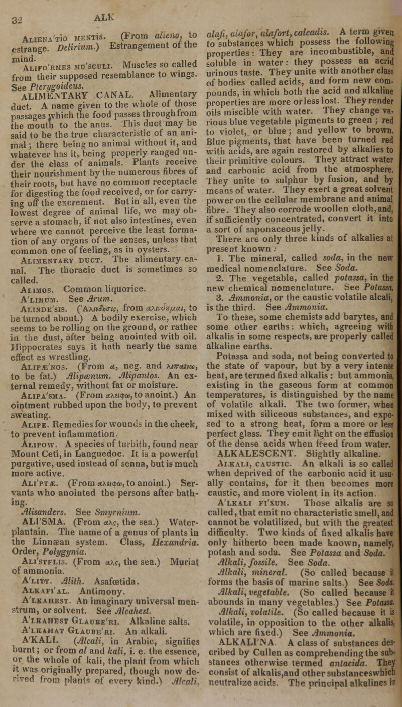 Alwna'tio mentis. (From alieno, to estrange. Delirium.) Estrangement of the m Alifo'rmes mu'sculi. Muscles so called from their supposed resemblance to wings. See Pterygoideus. ALIMEiMTAKY CANAL. Alimentary duct. A name given to the whole of those passages which the food passes through from the mouth to the anus. This duct may be said to be the true characteristic of an ani- mal ; there being no animal without it, and whatever has it, being properly ranged un- der the class of animals. Plants receive their nourishment by the numerous fibres of their roots, but have no common receptacle for digesting the food received, or for carry- ing off the excrement. But in all, even the lowest degree of animal life, we may ob- serve a stomach, if not also intestines, even where we cannot perceive the least forma- tion of any organs of the senses, unless that common one of feeling, as in oysters. Alimentary duct. The alimentary ca- nal. The thoracic duct is sometimes so called. Ai-imos. Common liquorice. A'llmum. See Arum. Alinde'sis. ('Aa<vJW«, from axnonyui, to be turned about.) A bodily exercise, which seems to be rolling on the ground, or rather in the dust, after being anointed with oil. Hippocrates says it hath nearly the same effect as wrestling. Alipje'nos. (From ct, neg. and xmuim, to be fat.) Alipcenum. Alipanlos. An ex- ternal remedy, without fat or moisture. Alipa'sma. (From ttKtiqu, to anoint.) An ointment rubbed upon the body, to prevent sweating. Alipe. Remedies for wounds in the cheek, to prevent inflammation. Alipow. A species of turbith, found near Mount Ceti, in Languedoc. It is a powerful purgative, used instead of senna, but is much more active. Ali'ptjE. (From ct.Mi<$a>, to anoint.) Ser- vants who anointed the persons after bath- ing. Misandtrx. See Smyrnium. ALI'SMA. (From <txc, the sea.) Water- plantain. The name of a genus of plants in the Linnaean system. Class, Htxandria. Order, Polygyria. Ali'stflis. (From <**?, the sea.) Muriat of ammonia. A'utt. Alith. Asafcetida. Alkafi'al. Antimony. A'lkahest. An imaginary universal men- strum, or solvent. See Alcahest. A'lkahest Glaube'ri. Alkaline salts. A'lkahat Glaube'ri. An alkali. A'KALl. (Alcali, in Arabic, signifies burnt; or from al and kali, i. e. the essence, or the whole of kali, the plant from which it was originally prepared, though now de- rived from plants of overv kind.) J&kali, aloft, aiafor, alafort, calcadis. A term given to substances which possess the following properties: They are incombustible, and soluble in water: they possess an acrid urinous taste. They unite with another class of bodies called acids, and form new com- pounds, in which both the acid and alkaline properties are more orless lost. They render oils miscible with water. They change va- rious blue vegetable pigments to green ; red to violet, or blue; and yellow to brown. Blue pigments, that have been turned red with acids, are again restored by alkalies to their primitive colours. They attract water and carbonic acid from the atmosphere. They unite to sulphur by fusion, and by means of water. They exert a great solvent power on the cellular membrane and animal fibre. They also corrode woollen cloth,and, if sufficiently concentrated, convert it into a sort of saponaceous jelly. There are only three kinds of alkalies at present known : 1. The mineral, called soda, in the new medical nomenclature. See Soda. 2. The vegetable, called potassa, in the new chemical nomenclature. See Potassa, 3. Ammonia, or the caustic volatile alcali, is the third. See Ammonia. To these, some chemists add barytes, and some other earths: which, agreeing with alkalis in some respects, are properly called alkaline earths. Potassa and soda, not being converted to the state of vapour, but by a very intense heat, are termed fixed alkalis : but ammonia, existing in the gaseous form at common temperatures, is distinguished by the name of volatile alkali. The two former, when mixed with siliceous substances, and expo- sed to a strong heat, form a more or less perfect glass. They emit light on the effusion of the dense acids when freed from water. ALKALESCEiNT. Slightly alkaline. Alkali, caustic An alkali is so called when deprived of the carbonic acid it usu- ally contains, for it then becomes more caustic, and more violent in its action. A'lkali fi'xum. Those alkalis are so called, that emit no characteristic smell, and cannot be volatilized, but with the greatest difficulty. Two kinds of fixed alkalis have only hitherto been made known, namely, potash and soda. See Potassa and Soda. Alkali, fossile. See Soda. Alkali, mineral. (So called because it forms the basis of marine salts.) See Soda. Alkali, vegetable. (So called because it abounds in many vegetables.) See Potassa. Alkali, volatile. (So called because it is volatile, in opposition to the. other alkalis, which are fixed.) See Ammonia. ALKALI'iN A. A class of substances des- cribed by Cullen as comprehending the sub- stances otherwise termed antacida. Thev consist of alkalis,and other substanceswbich neutralize acids. The principal alkalines in