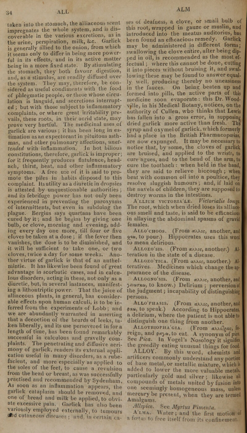 taken into the stomach, the alliaceous scent impregnates the whole system, and is dis- coverable in the various excretions, as in the urine, perspiration, milk, &.c. Garlick is generally allied to the onion, from which it seems only to differ in being more power- ful in its effects, and in its active matter being in a more fixed state. By stimulating the stomach, they both favour digestion, and, as a stimulus, are readily diffused over the system. They may, therefore, be con- sidered as useful condiments with the food of phlegmatic people, or those whose circu- lation is languid, and secretions interrupt- ed ; but with those subject to inflammatory complaints, or where great irritability pre- vails, these roots, in their acrid state, may prove very hurtful. The medicinal uses of garlick are various ; it has been long in es- timation as an expectorant in pituitous asth- mas, and other pulmonary affections, unat- tended with inflammation. In hot bilious constitutions, therefore, garlick is improper; for it frequently produces flatulence, head- ach, thirst, heat, and oilier inflammatory symptoms. A free use of it is said to pro- mole the piles in habits disposed to this complaint. Its utility as a diureticin dropsies is attested by unquestionable authorities ; and its febrifuge power has not only been experienced in preventing the paroxysms of intermittents, but even in subduing the plague. Bergius says quartans have been cured by it; and he begins by giving one bulb, or clove, morning and evening, add- ing every day one more, till four or five cloves be taken at a dose ; if the fever (hen vanishes, the dose is to be diminished, and it will be sufficient to take one, or two cloves, twice a day for some weeks. Ano- ther virtue of garlick is that of an anthel- mintic. It has likewise been found of great advantage in scorbutic cases, and in calcu- lous disorders, acting in these, not only as a diuretic, but, in several instances, manifest- ing a lithontriptic power. That the juice of alliaceous plants, in general, has consider- able effects upon human calculi, is to be in- ferred from the experiments of Lobb ; and we are abundantly warranted in asserting that a decoction of the beards of leeks, ta- ken liberally, and its use perseveied in for a length of time, has been found remarkably successful in calculous and gravelly com- plaints. The penetrating and diffusive acri- mony of garlick, renders its external appli- cation useful in many disorders, as a rube- facient, and more especially as applied to the soles of the feet, to cause a revulsion from the head or breast, as was successfully practised and recommended by Sydenham, As soon as an inflammation appears, the garlick cataplasm should be removed, and one of bread and milk be applied, to obvi- ate excessive pain. Garlick has also been variously employed externally, to tumours *d cutaneous diseases; and. in certain ca- ALM ses of deafness, a clove, or small bulb of this root, wrapped in gauze or muslin, and introduced into the meatus auditorius, has been found an efficacious remedy. Garlick may be administered in different forms; swallowing the clove entire, after being dip- ped in oil, is recommended as the most ef- fectual ; where this cannot be done, cutting it into pieces without bruising it, and swat lowing these may be found to answer equal- ly well, producing thereby no uneasiness in the fauces. On being beaten up and formed into pills, the active parts of this medicine soon evaporate: this Dr. Wood- vjlle, in his Medical Botany, notices, on the authority of Cullen, who thinks that Lewis has fallen into a gross error, in supposing dried garlick more active than fresh. Ths syrup and oxymelof garlick, which formerly had a place in the British Pharmacopoeias, are now expunged. It may be necessaryto notice that, by some, the cloves of garlick are bruised, and applied to the wristr, to cure agues, and to the bend of the arm, to cure the toothach : when held in the band, they are said to relieve hiccough ; when beat with common oil into a poultice, they resolve sluggish humours; and, if laid on the navels of children, they are supposed lo destroy worms in the intestines. Allium victoria'le. Victorialis longa. The root, which when dried loses its alliace- ous smell and taste, is said to be efficacious in allaying the abdominal spasms of gravid females. Allo'choos. (From «\xoc, another, and 5^6*, to pour.) Hippocrates uses this word to mean delirious. Alloeo'sis. (From akxcs, another.) Al- teration in the state of a disease. Ai.loeo'tica. (From oxxc?, another.) Al- teratives. Medicines which change the ap- pearance of the disease. Allocno'sis. (From olkk^, another, and ■yivaaritu, to know.) Delirium ; perversion of the judgment; incapability of distinguishing persons. Allo'puasis. (From «x\o?, another, and ps», to speak.) According to Hippocrates, a delirium, where the patient is not able to distinguish one thing from another. Ai.LOTnioriiA'GiA. (From «\xo7§<cc, fo- reign, and pa>a>, to eat. A synonvm oi pica. See Pica. In Vogel's Nosologyit signifies the greedily eating unusual things for food. ALLOY. By this word, chemists and artificers commonly understand any portion of base metal, or metallic mixture, which is added to lower the more valuable metals, particularly gold and silver : likewise ali compounds of metals united by fusion into one seemingly homogeneous mass, unless mercury be present, when thev are termed Amalgams. .■Ills/.icc. See Myrtus Pimento. A'lma. Water; and the first mot ■■» fuMus to five itself from it- confinement