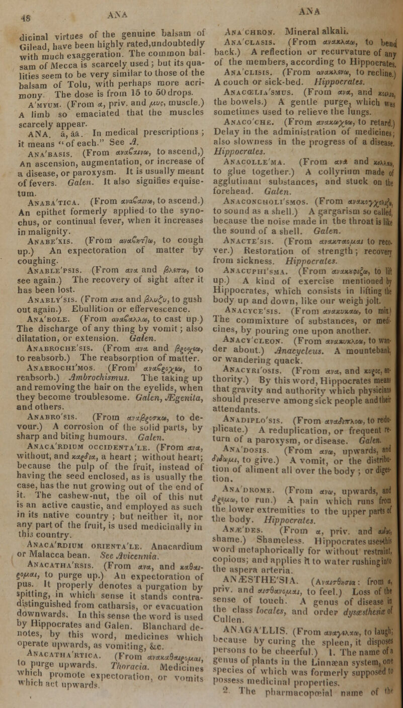 4S dicinal virtues of the genuine balsam ol (iilead, have been highly rated.undoubtedly with much exaggeration. The common bal- sam of Mecca is scarcely used ; but its qua- lities seem to be very similar to those ot the balsam of Tolu, with perhaps more acri- mony The dose is from 15 to 50 drops. A'myum. (From ct, priv. and ,««, muscle.) A limb so emaciated that the muscles scarcely appear. ANA. a, aa. In medical prescriptions ; it means of each. See A. Ana'basis. (From ava^uw, to ascend,) An ascension, augmentation, or increase of a disease, or paroxysm. It is usually meant of fevers. Galen. It also signifies equise- tum. Anaba'tica. (From ctvaGouvu, to ascend.) An epithet formerly applied to the syno- chus, or continual fever, when it increases in malignity. Anabe'xis. (From mttGmlu, to cough up.) An expectoration of matter by- coughing. Anable'psis. (From etva. and /Sxezrai, to see again.) The recovery of sight after it has been lost. Anably'sis. (From ctvx and @ku£u, to gush out again.) Ebullition or effervescence. Ana'bole. (From avstCctKkai, to cast up ) The discharge of any thing by vomit; also dilatation, or extension. Galen. Anabroche'sis. (From ava. and /3ge«r_ea>, to reabsorb.) The reabsorption of matter. Anaekochi'mos. (From avaSgo^sa, to reabsorb.) Ambrochismus. The taking up and removing the hair on the eyelids, when they become troublesome. Galen, JEgenita, and others. Anabro'sis. (From ctvx.0£e<rx.u, to de- vour.) A corrosion of (he solid parts, by sharp and biting humours. Galen. Anaca'rdiom occidenta'le. (From axa., without, and wag/**, a heart; without heart; because the pulp of the fruit, instead of having the seed enclosed, as is usually the case, has the nut growing out of the end of it. The cashew-nut, the oil of this nut is an active caustic, and employed as such in its native country ; but neither it, nor any part of the fruit, is used medicinally in this country. Anaca'rdium orienta'le. Anacnrdium or Malacca bean. See Avicennia. Anacatha'rsis. (From xva., and **8*/- ^ofjatt, to purge up.) An expectoration of pus. It properly denotes a purgation by spitting, in which sense it stands contra- distinguished from catharsis, or evacuation downwards. In this sense the word is used by Hippocrates and Galen. Blanchard de- notes, by this word, medicines which operate upwards, as vomiting, &c. Anacatha'rtica. (From *v«*«8««6x««, to purge upwards. Thnratia. Medicines which promote expectoration, or vomits Inch act upwards AAA Ana chron. Mineral alkali. Anaclasis. (From <*v*xa«o>, to bend back.) A reflection or recurvature of any of the members, according to Hippocrates. Ana'clisis. (From avzHkwii, to recline.) A couch or sick-bed. Hippocrates. Anacoslia'smus. (From ava, and n-Mn, the bowels.) A gentle purge, which wa< sometimes used to relieve the lungs. Anaco'che. (From nvcucayjiu, to retard.) Delay in the administration of medicines; also slowness in the progress of a disease. Hippocrates. Anacolle'ma. (From av* and xtkkia, to glue together.) A collyrium made of agglutinani substances, and stuck on the forehead. Galen. Anacokcholi'smos. (From Avxnoy^oii^, to sound as a shell.) A gargarism so called, because the noise made in the throat is like the sound of a shell. Galen. Anacte'sis. (From a.idutra.^/xa.i to reco- ver.) Restoration of strength; recovery from sickness. Hippocrates. Ahacuphi'sma. (From o.vxxisqi£u, to lift up.) A kind of exercise mentioned by Hippocrates, which consists in lifting the body up and down, like our weigh jolt. Anacyce'sis. (From ttvAKVuaa, to mil) Ihe commixture of substances, or medi- cines, by pouring one upon another. Anacy'cleon. (From ctvu.xi»t\coc, to wan- der about.) Anacycleus. A mountebank, or wandering quack. Anacyri'osis. (From <<va, and icyjsc, au- thority.) By this word, Hippocrates mean that gravity and authority which physician! should preserve among sick people andtheir attendants. Axadiplo'sis. (From nvuSiTkoai, to redo- plicate.) A reduplication, or frequent re- turn of a paroxysm, or disease. Galen. Ana'dosis. (From am, upwards, and Ma-pi, to give.) A vomit, or the distribu- tion of aliment all over the body ; or diges- tion. Ana'drome. (From etva, upwards, and cTgetew, to run.) A pain which runs from the lower extremities to the upper parts of the body. Hippocrates. Anje'des. (From a, priv. and ofc, shame.) Shameless. Hippocrates uses-this word metaphorically for without restraint, copious; and applies ft to water rushinginto the aspera arteria. ANAESTHESIA. (Avsurflww: from*, priv. and turictvo/Asu, to feel.) Loss of the sense of touch. A genus of disease in the class locales, and order dysesthesia ol Cullen. * ANAGA'LLIS. (From taxytK*<», to laugh; because by curing the spleen, it disposes persons to be cheerful.) I. The name ofa genus of plants in the Linna?an system, one species of which was formerly supposed to possess medicinal properties. - The pharmacopoMnl name of W