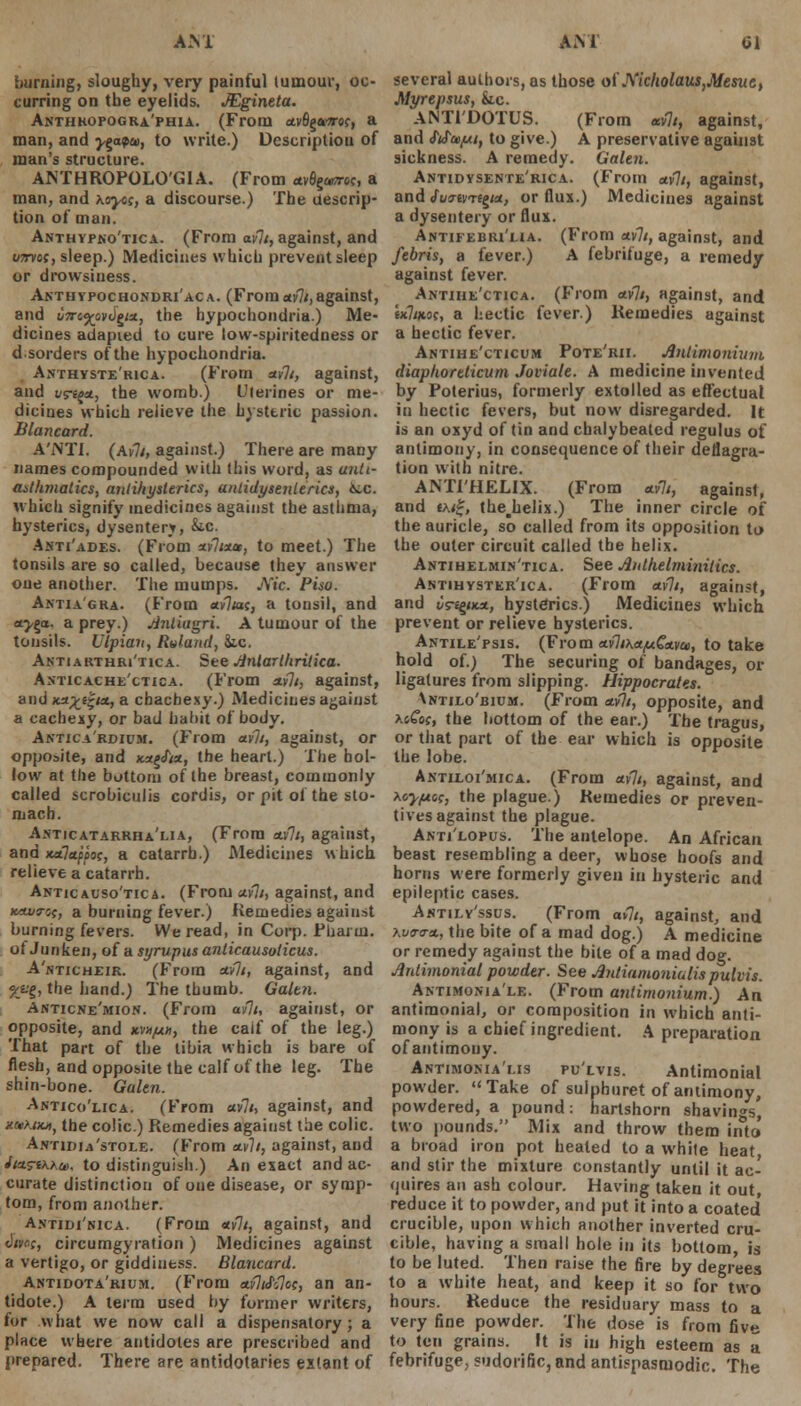 burning, sloughy, very painful tumour, oc- curring on the eyelids. JEgineta. Anthropogra'phia. (From *v6g*a-e?, a man, and y^npan, to write.) Description of man's structure. AMHROPOLO'GIA. (From ctv0s<*r«c, a man, and \oyoc, a discourse.) The descrip- tion of man. Anthypno'tica. (From avli, against, and i/Trvot, sleep.) Medicines which prevent sleep or drowsiness. Anthypochondri'aca. (From aili,against, and u7To%ov<)£tx, the hypochondria.) Me- dicines adapied to cure low-spiritedness or d.sorders of the hypochondria. Anthyste'rica. (From ttvlt, against, and vs-i^oi, the womb.) L'lerines or me- dicines which relieve the hysteric passion. Blancard. A'NTI. (Av7/, against.) There are many names compounded with this word, as anti- asthmatics, antiliysterics, antidysenterics, ice. which signify medicines against the asthma, hysterics, dysentery, &tc. Anti'ades. (From altout, to meet.) The tonsils are so called, because they answer one another. The mumps. jVi'c. Piso. Antia'gra. (From av7«c, a tonsil, and oLy^a. a prey.) jinliugri. A tumour of the tonsils. Ulpian, Rvland, he. Antiarthri'tica. See Jinlarlhritica. Anticachlctica. (From tali, against, andxa^-e|w, a cbachexy.) Medicines against a cachexy, or bad habit of body. Antica'rdium. (From aili, against, or opposite, and jc*g<fi«, the heart.) The hol- low at the bottom of the breast, commonly called scrobiculis cordis, or pit of the sto- mach. Anticatarrha'lia, (From tali, against, and Ketlttp'pos, a catarrh.) Medicines which relieve a catarrh. Anticauso'tica. (From tali, against, and KAwot, a burning fever.) Remedies against burning fevers. We read, in Corp. Pharin. ot Juriken, of a syrupus anlicausolicus. A'nticheir. (From call, against, and %ag, the hand.) The thumb. Galtn. Anticne'mion. (From avlt, against, or opposite, and kvhjuh, the caif of the leg.) That part of the tibia which is bare of flesh, and opposite the calf of the leg. The shin-bone. Galen. Antico'lica. (From call, against, and xrthtKHy the colic.) Remedies against the colic. Antidia'stole. (From tali, against, and itzsriKhce, to distinguish.) An exact and ac- curate distinction of one disease, or symp- tom, from another. Antidi'nica. (From tvli, against, and (!i»«c, circumgyration ) Medicines against a vertigo, or giddiness. Blancard. Antidota'rium. (From taliSClcc, an an- tidote.) A term used by former writers, for what we now call a dispensatory; a place where antidotes are prescribed and prepared. There are antidotaries extant of several authors, as those of J\'icliolaus,Mesue, Myrepsus, he. ANTl'DOTUS. (From wit, against, and fifce/ui, to give.) A preservative against sickness. A remedy. Galen. Antidysente'rica. (From etvli, against, and Suwriptt, or flux.) Medicines against a dysentery or flux. A.NTiFEBRi'tiA. (From uvlt, against, and febris, a fever.) A febrifuge, a remedy against fever. Antiue'ctica. (From tali, against, and ixltKoc, a hectic fever.) Remedies against a hectic fever. Antihe'cticum Pote'rii. Jlnlimonium diapkoreticum Joviale. A medicine invented by Poterius, formerly extolled as effectual in hectic fevers, but now disregarded. It is an oxyd of tin and chalybeated regulus of antimony, in consequence of their deflagra- tion with nitre. ANTFHELIX. (From tali, against, and t\i&, thejielix.) The inner circle of the auricle, so called from its opposition to the outer circuit called the helix. Antihelmin'tica. See Jlnthelmimlics. Astihyster'ica. (From etvli, against, and vti^ika, hysterics.) Medicines which prevent or relieve hysterics. Antile'psis. (From caliKetfjiCtLvu, to take hold of.) The securing of bandages, or ligatures from slipping. Hippocrates. \ntilo'bium. (From tali, opposite, and XiCoc, the bottom of the ear.) The tragus, or that part of the ear which is opposite the lobe. Antiloi'mica. (From ttvlt, against, and xcypoc, the plague.) Remedies or preven- tives against the plague. Anti'lopus. The antelope. An African beast resembling a deer, whose hoofs and horns were formerly given in hysteric and epileptic cases. Antily'ssus. (From avlt, against, and \u9-o-*., the bite of a mad dog.) A medicine or remedy against the bite of a mad dog. Ardimonial powder. See Jhttiamotriatupubis. Antimonia'le. (From antimonium.) An antiraonial, or composition in which anti- mony is a chief ingredient. A preparation of antimony. Antimoma'lis pu'lvis. Antimonial powder. Take of sulphuret of antimony, powdered, a pound: hartshorn shavings, two pounds. Mix and throw them into a broad iron pot heated to a white heat and stir the mixture constantly until it ac- quires an ash colour. Having taken it out, reduce it to powder, and put it into a coated' crucible, upon which another inverted cru- cible, having a small hole in its bottom, is to be luted. Then raise the fire by degrees to a white heat, and keep it so for two hours. Reduce the residuary mass to a very fine powder. The dose is from five to ten grains. It is in high esteem as a febrifuge, sudorific, and antispasmodic. The