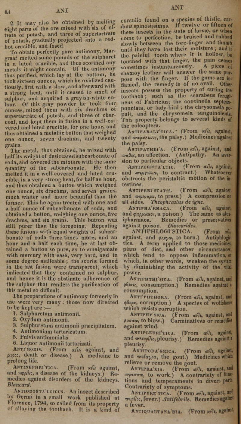 AM' 2. It may also be obtained by melting eight parts of the ore mixed with six of ni- trate of potash, and three of supertartrate of potash, gradually projected into a red- hot crucible, and fused. To obtain perfectly pure antimony, Mar- graaf melted some pounds of the sulphuret in a luted crucible, and thus scorified any metals it might contain. Of the antimony thu9 purified, which lay at the bottom, he took sixteen ounces, which he oxidized cau- tiously, first with a slow, and afterward with a strong heat, until il ceased to smell of sulphur, and acquired a grayish-white co- lour. Of this gray powder he took four ounces, mixed them with six drachms of supertartrate of potash, and three of char- coal, and kept them in fusion in a well-co- vered and luted crucible, for one hour, and thus obtained a metallic button that weighed one ounce, seven drachms, and twenty grains. The metal, thus obtained, he mixed with half its weight of desiccated subcarbonate of soda, and covered the mixture with the same quantity of the subcarbonate. He then melted it in a well-covered and luted cru- cible, in a very strong heat, for half an hour, and thus obtained a button which weighed one ounce, six drachms, and seven grains, much whiter and more beautiful than the former. This he again treated with one and a half ounce of subcarbonate of soda, and obtained a button, weighing one ounce, five drachms, and six grains. This button was still purer than the foregoing. Repeating these fusions with equal weights of subcar- bonate of soda three times more, and an hour and a half each time, he at last ob- tained a button so pure, as to amalgamate with mercury with ease, very hard, and in some degree malleable ; the scoriae formed in the last fusion were transparent, which indicated that they contained no sulphur, and hence it i? the obstinate adherence of the sulphur that renders the purification of this metal so difficult. The preparations of antimony formerly in use were very many : those now directed to be kept are :— 1. Sulphuretum antimonii. 2. Oxydum antimonii. 3. Sulphuretum antimonii praecipitatum. 4. Antimonium tartarizatum. 5. Pulvis antimonialis. 6. Liquor antimonii tartarizati. Anti'moris. (From «v7i, against, and //o/>oc, death or disease.) A medicine to prolong life. Antinephri'tica. (From *v7/ against, and vappiln, a disease of the kidneys.) Re- medies against disorders of the kidneys. Blancard. Antiodonta'lgicu!. An insect described by Germi in a small work published at Florence, 1794, so called from its property si allaying the toothach. ft is a kind of ANT curculio found on a spesies of thistle, car- duus spinosissimus. If twelve or fifteen of these insects in the state of larva?, or when come to perfection, be bruised and rubbed slowly between the fore-finger and thumb until they have lost their moisture ; and if the painful tooth where it is hollow, be touched with that finger, the pain ceases sometimes instantaneously. A piece of sharaoy leather will answer the same pur- pose with the finger. If the gums are in- flamed, the remedy is of no avail. Other insects possess the property of curing the toothach; such as the scarabeus ferugi- neus of Fabricius; the coccinella septem- punctata, or lady-bird ; the chrysomela po- puli, and the chrysomela sanguinolenta. This property belongs to several kinds of the coleoptera. Antiparaly'tica. * (From cuflt, against, and 'srx.fictf.virtc, the palsy.) Medicines against the palsy. Antipathei'a. (From *v7/, against, and 'araSoc, an affection. (Antipathy. An aver- sion to particular objects. Antiperistaltic. (From «7/, against, and •©•ty>/s-eMa), to contract.) Whatsoever obstructs the peristaltic motion of the in- testines. Aktiperi'statis. (From etvli, against, and tartpisnpi, to press.) A compression on all sides. Theophraslus de igne. Antipha'rmaca. (From ay]t, against, and <pttpfjuutov, a poison.) The same as alei- ipharmaca. Remedies or preservative! against poison. Dioscorides. ANTIPHLOGI'STICA. (From m against, and $htyu>, to burn.) Antiphlogis- tics. A term applied to those medicines, plans of diet, and other circumstances, which tend to oppose inflammation, or which, in other words, weaken the system by diminishing the activity of the vital power. Antiphthi'sica. (From av7/, against, and p9i«c, consumption.) Remedies againsta consumption. Anti'phthora. (From ctv7/, against, and <fdopn, corruption.) A species of wolfsbane which resists corruption. Antiphy'sica. (From <*v7*> against, and pja-aue, to blow.) Carminatives or remedies against wind. Antipleuri'tica. (From avli, against, and >vxtvpi}K, pleurisy.) Remedies against a pleurisy. Antipoda'grica. (From *»7/, against, and •voSaypit, the gout.) Medicines which relieve or remove the gout. Antipra'xia. (From auflt, against, and iwpxo-trn, to work.) A contrariety of func- tions and temperaments in divers parts. Contrariety of symptoms. Antipyre'tica. (From *v% against, and wpdot, fever.) Antifebrile. Remedies against a fever. Antiqvaictava'rta. (From *v7/, against.