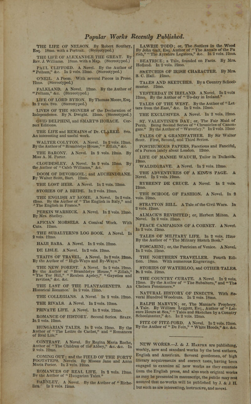 Popular Works Recently Published. THE LIFE OF NELSON. By Robert Southey, Esq. 18mo. with a Portrait. (Stereotyped.) THE LIFE OF ALEXANDER THE GREAT. By Rev. J. Williams, lbino. with a Map. (Stereotyped.) PAUL CLIFFORD. A Novel. By the Author of Peiiiam, <fec. In 2 vols. 12mo. (Stereotyped.) O'NEIL. A Poem. With several Pieces in Prose. 12mo. (Stereotyped.) FALKLAND. A Novel. 12mo. By the Author of Pelharn, &c. (Steieotyped.) LIFE OF LORD BYRON. By Thomas Moore, Esq. In 2 vols. 8vo. (Stereotyped.) LIVES OF THE SIGNERS of the Declaration of Independence. By N. Dwight. 12mo. (Stereotyped.) OVID DELPHINI, and SMART'S HORACE. Cor- rect Editions. THE LIFE and REMAINS of Dr. CLARKE. 8vo. An interesting and useful work. WALTER COLYTON. A Novel. In 2 vols. 12mo. By the Author of Brarnbletye House, Zillah, &e. THE BARONY. A Novel. In 2 vols. 12mo. By Miss A. M. Porter. CLOUDESLEY. A Novel. In 2 vols. 12mo. By the Author of Caleb Williams, &c. DOOM OF DEVORGOIL; and AUCHINDRANE. By Walter Scott, Bart. 12mo. THE LOST HEUt. A Novel. In 2 vols. 12mo. STORIES OF A BRIDE. In 2 vols. 12mo. THE ENGLISH AT HOME. A Novel. In 2 vols. !2mo. By the Author of The English in Italy, and •4 The English in France. PERKIN WARBECK. A Novel. In 2 vols. 12mo. By Mrs. Shelley. APICIAN MORSELS. A Comical Work. With Cuts. 12mo. THE SUBALTERN'S LOG BOOK. A Novel. In 2 vols. 12mo. HAJJI BABA. A Novel. In 2 vols. 12mo. DE LISLE. A Novel. In 2 vols. 12mo. TRAITS OF TRAVEL. A Novel. In 2 vols. 12mo. By the Author of High-Ways and By-Ways. THE NEW FOREST. A Novel. In 2 vols. 12mo. By the Author of Brambletye House, Zillah, The Tor Hill, Reuben Apsley, Gayeties and ravities, &c. &c. THE LAST OF THE PLANTAGENETS. An Historical Romance. In 2 vols. 12mo. THE COLLEGIANS. A Novel. In 2 vols. 12mo. THE RIVALS. A Novel. In 2 vols. 12mo. PRIVATE LIFE. A Novel. In 2 vols. 12mo. ROMANCE OF niSTORY. Second Series. Spain. In 2 vols. 12mo. HUNGARIAN TALES. In 2 vols. 12mo. By the Author of The Lettre de Cachet, and Romances of Real Life. CONTRAST. A Novel. By Regina Maria Roche, Author of The Children of the Abbey, &c. &c. In 2 vols. 12mo. COMING OUT; and the FIELD OF THE FORTY FOOTSTEPS. Novels. Ily Misses Jane and Anna Maria Porter. In 3 vols. 12mo. ROMANCES OF REAL LIFE. In 2 vols. 12mo. By the Author of Hungarian Tales. DAENLEY. A Novel. By the Author of Riche- lieu.' In 2 vols. 12mo. LAWRIE TODD; or, The Settlers in the Wood By John Gait, Esq. Author of The Annals of the Pa rish, The Ayrshire Legatees, &c. In 2 vols. 12rno. BEATRICE; a Tale, founded on Facts. By Mrs. Holland. In 2 vols. 12mo. SKETCHES OF HUSH CHARACTER. By Mrs. S. C. Hall. 12nio. TALES AND SKETCHES. By a Country School- master. 12mo. YESTERDAY IN IRELAND. A Novel. In 2 vols 12mo. By the Author of To-day in Ireland. TALES OF THE WEST. By the Author of Let ters from the East, &c. In 2 vols. 12mo. THE EXCLUSIVES. A Novel. In 2 vols. 12mo. ST. VALENTINE'S DAY; or, The Fair Maid of Perth. Being Second Series of Chronicles of Canon- gate. By the Author of Waverley. In 2 vols. 12mo TALES OF A GRANDFATHER. By Sir Walter Scott. First, Second, and Third Series. POSTHUMOUS PAPERS, Facetious and Fanciful, of a Person lately about London. 12mo. LIFE OF MANSIE WAUCH, Tailor in Dalkeith. 12mo. WALDEGRAVE. A Novel. In 2 vols. 12mo. THE ADVENTURES OF A KING'S PAGE. A Novel. In 2 vols. 12mo. RYBRENT DE CRUCE. A Novel. In 2 vols. 12mo. THE SCHOOL OF FASHION. A Novel. In 2 vols. 12mo. STRATTON HILL. A Tale of the Civil Wars. In 2 vols. 12mo. ALMACK'S REVISITED; or, Herbert Milton. A Novel. In 2 vols. 12mo. PEACE CAMPAIGNS OF A CORNET. A Novel. In 2 vols. 12mo. TALES OF MILITARY LIFE. In 2 vols. 12mo By the Author of The Military Sketch Book. FOSCARINI; or, the Patrician of Venice. A NoveL In 2 vols. 12mo. THE NORTHERN TRAVELLER. Fourth Edi- tion. 18mo. With numerous Engravings. STORIES OF WATERLOO, and OTHER TALES. hi 2 vols. 12mo. THE COUNTRY CURATE. A Novel. In 2 vols. 12mo. By the Author of The Subaltern, and The Chelsea Pensioners. NATURAL HISTORY OF INSECTS. With Se- veral Hundred Woodcuts. In 2 vols. 18mo. RALPH MARVYN; or, The Maniac's Prophecy. A Tale. By William Leggett, Esq., Author of Lei- sure Hours at Sea, Tales and Sketches by a Country Schoolmaster, &c. In 2 vols. 12mo. FITZ OF FITZ-FORD. A Novel. In 2 vols. 12mo. By the Author of De Foix, White Hoods, &c. &c. NEW WORKS.-J. & J. Harper are publishing, weekly, new and standard works by the best authors, English and American. Several gentlemen, of high literary acquirements and correct tastet having been engaged to examine aii new works as they emanate from the English press, and also such original works as may be presented in manuscript, the public may rest assured that no works will be published by .1. & J. H. but such as are interesting, instructive, and in«rt<i.