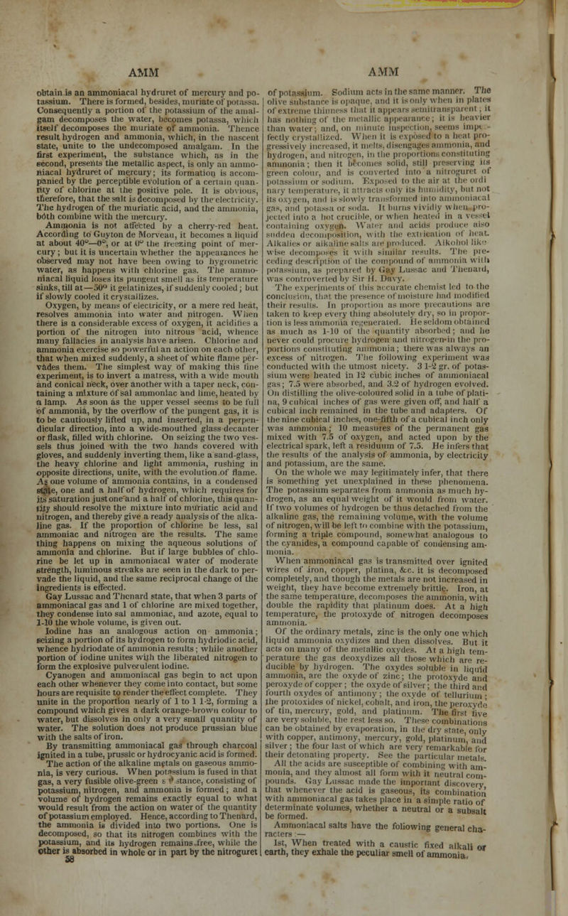 obtain is an ammoniacal bydruret of mercury ami po- tassium. There is formed, besides, muriate of potassa. Consequently a portion of the potassium of the amal- gam decomposes the water, becomes potassa, which itself decomposes the muriate of ammonia. Thence result hydrogen and ammonia, which, in thi state, unite to the undecomposcd amalgam. In the first experiment, the substance which, as in the second, presents the metallic aspect, is only an ammo- niacal bydruret of mercury; its formation is accom- panied by the perceptible evolution of a certain quan- tity of chlorine at the positive pole. It is obvious, therefore, that the salt is decomposed by tbeelectricity. The hydrogen of the muriatic acid, and the ammonia, both combine with the mercury. Ammonia is not atfe'eted by a cherry-red heat. According lo Guyton de Morveau, it becomes a liquid at about 40°—0°, or at l)° the freezing point of mer- cury ; but it is uncertain whether the appearances he observed may not have been owing to hygrometric water, as happens with chlorine gas. The ammo niacai liquid loses its pungent smell as its temperature sinks, till at—30° it gelatinizes, if suddenly cooled ; but if slowly cooled it crystallizes. Oxygen, by means of electricity, or a mere red heat, resolves ammonia into water and nitrogen. Winn there is a considerable excess of oxygen, it acidities a portion of the nitrogen into nitrous acid, whence many fallacies in analysis have arisen. Chlorine and ammonia exercise so powerful an action on each other, that when mixed suddenly, a sheet of white flame per- vades them. The simplest way of making this tine experiment, is to invert a matress, with a wide mouth and conical neck, over another with a taper neck, con- taining a mixture of sal ammoniac and lime, heated by n lamp. As soon as the upper vessel seems to be full of ammonia, by the overflow of the pungent gas, it is to be cautiously lifted up, and inserted, in a perpen- dicular direction, into a wide-mouthed glass decanter or flask, rilled with chlorine. On seizing the two ves- sels thus joined with the two hands covered with gloves, and suddenly inverting them, like a sand-glass, the heavy cldorine and light ammonia, rushing in opposite directions, unite, with the evolution of flame. As one volume of ammonia contains, in a condensed staie, one and a half of hydrogen, which requires for its saturation just one and a half of chlorine, this quan- tity should resolve the mixture into muriatic acid and nitrogen, and thereby give a ready analysis of the alka- line gas. If the proportion of chlorine be less, sal ammoniac and nitrogen are the results. The same thing happens on mixing the aqueous solutions of ammonia and chlorine. But if large bubbles of chlo- rine be let up in ammoniacal water of moderate strength, luminous streaks are seen in the dark to per- vade the liquid, and the same reciprocal change of the ingredients is effected. Gay Lussac and Thcnard state, that when 3 parts of ammoniacal gas and 1 of chlorine are mixed together, they condense into sal ammoniac, and azote, equal to 1-10 the whole volume, is given out. Iodine has an analogous action on ammonia; seizing a portion of its hydrogen to form hydriodic acid, whence hydriodate of ammonia results ; while another portion of iodine unites with the liberated nitrogen to form the explosive pulverulent iodine. Cyanogen and ammoniacal gas begin to act upon each other whenever they come into contact, but some hours are requisite to render the effect complete. They unite in the proportion nearly of 1 to 1 1-2, forming a compound which gives a dark orange-brown colour to water, but dissolves in only a very small quantity of water. The solution does not produce prussian blue with the salts of iron. By transmitting ammoniacal gas through charcoal ignited in a tube, prussic or hydrocyanic acid is formed. The action of the alkaline metals on gaseous ammo- nia, is very curious. When potassium is fused in that gas, a very fusible olive-green t 9 stance, consisting of potassium, nitrogen, and ammonia is formed; and a volume of hydrogen remains exactly equal to what would result from the action on water of the quantity of potassium employed. Hence, according to Thenard, the ammonia is divided into two portions. One is decomposed, so that its nitrogen combines with the potassium, and its hydrogen remains-free, while the other is absorbed in whole or in part by the nitroguret of potassium. Podium acts in the same manner. The olive substance is opaque, and it is only when in plates of extreme thinness thai il appears semili auspareut , it | has nothing of the metallic appearance; It ia heavier I than Water; and, on ininutt inspei tion, seems imp* fectly crystallized. When ii Is exposed to a heal pro- gressivelj increased, it melts, disengages ammonia, and hydrogen, and nitrogen, in the proportions constituting ammonia; then it becomes solid, siill preserving Ita colour, and is converted into a nitroguret of potassium or sodium. Exposed to the air at the ordi nary temperature, ii attracts only its humidity, but not Its oxygen, and is slowly transformed into ammoniacal gas, and potassa or soda. It bums vividly when pro- jected into a hot crucible, or when heated in a vessel c aining .:*■••, n. Water and acids produce niso sudden decomposition, with the extrieation <•! heat. Alkalies or alkaline salts are produced. Alkohol like wise decomposes it with similar results. The pre- ceding description of the compound of ammonia wiili potassium, as prepared by Gaj Lussac and Thenard, was controverted by Sir H. Davy. The experiments of this accurate chemist led to the conclusion, that the presence of moisture bad modified their results. In proportion as more precautions are taken to keep every thing absolutely dry, so in propor- tion is less ammonia regenerated. He seldom obtained as much as 1-10 of the quantity absorbed; and lie never could procure hydrogen and nitrogenrin the pro- portions constituting ammonia; there was always an excess of nitrogen. The following experiment was conducted with the utmost, nicety. 3 1-2 gr. of potas- sium were healed in 12 cubic inches of ammoniacal iras; 7..) were absorbed, and 3.S of hydrogen evolved. Oil distilling the olive-coloured solid in a lube of plali- na, il cubical inches of sas were given ort', and half a cubical inch remained in the tube and adapters. Of the nine cubical inches, one-fifth of a cubical inch only was ammonia; 10 measures of the permanent gas mixed with 7.5 of oxygen, and acted upon by the electrical spark, left a residuum of 7.5. He infers that the results of the analysis of ammonia, by electricity and potassium, are the same. On the whole we may legitimately infer, that there is something yet unexplained in these phenomena. The potassium separates from ammonia as much hy- drogen, as an equal weight of it would from water. If two volumes of hydrogen be thus detached from the alkaline gas, the remaining volume, with the volume of nitrogen, will be left to combine with the potassium, forming a triple compound, somewhat analogous to the cyanides, a compound capable of condensing am- monia. When ammoniacal gas is transmitted over ignited wires of iron, copper, platina, &c. it is decomposed completely, and though the metals are not increased in weight, they have become extremely brittle. Iron, at the same temperalure, decomposes the ammonia, with double the rapidity that platinum does. At a high temperature, the protoxyde of nitrogen decomposes ammonia. Of the ordinary metals, zinc is the only one which liquid ammonia oxydizes and then dissolves. But it acts on many of the metallic OXydes. At a high tem- perature the gas deoxydizes all those which are re- ducible by hydrogen. The oxydes soluble in liquid ammonia, are the oxydeof zinc; the protoxyde and de of copper ; the oxyde of silver; the third and fourth oxydes of antimony : the oxyde of tellurium ■ the protoxides Of nickel, cobalt, andiron, the neroxyde of tin, mercury, gold, and platinum. Tfcoflrstfive are very soluble, the rest less so. These combinations can be obtained by evaporation, in the dry state, with copper, antimony, mercury, gold, platinum and silver ; the four last of which are very remarkable for their detonating property. See the particular metals All the acids are susceptible of combining with am- monia, and they almost all form with it. neutral com* pounds. Cay Lussac made the important discovery that whenever the acid is gaseous, its combination with ammoniacal gas takes place in a simple ratio of determinate volumes, whether a neutral or a subs-ilt be formed. Ammoniacal salts have the following general chi raciers ■— * 1st, When treated with a caustic fixed alkali or earth, they exhale the peculiar smell of ammonia,