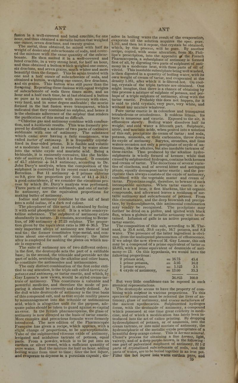 fusion in a Well-covered and luted crucible, for one nour, ami thus obtained a metallic button that weighed one ounce, seven drachma, and twenty grains. Ihe metal, thus obtained, he mixed with half its weight oi desiccated nibcarbonate of soda, and cover- ed the mixture with the same quantity of the subcar- bonate. He then melted it in a well-covered and luted crucible, In a very strong heat, for half an hour, and thus obtained a button v. bicfa weighed one ounce, six drachms, and seven grains, much whiter and more beautiful than the former, 'fins he again treated with one and a half ounce of subcarbonate of soda, and obtained a button, weighing one ounce, five drachms, and six grains. This button was still purer than the foregoing. Repeating these fusions with equal weights of subcarbonate of soda three times more, and an hour and a half each time, he at last obtained a button so pure as to amalgamate with mercury with ease, very hard, and in some degree malleable ; the scoriae formed in the last fusion were transparent, which indicated that they contained no sulphur, and hence it is the obstinate adherence of the sulphur that renders the purification of this metal so difficult. Chlorine gas and antimony combine with combus- tion, and a biehloriile residts. This was formerly pre- pared by distilling a mixture of two parts of corrosive sublimate with one of antimony. The substance which came over having a fatty consistence, was called butter of antimony. It is frequently crystal- lized in four-sided prisms. It is fusible and volatile at a moderate heat; and is resolved by water alone into the white oxyde and muriatic acid. Being a bichloride, it is eminently corrosive, like the bichlo- ride of mercury, from which it is formed. It consists of 45.7 chlorine -+- 54.3 antimony, according to Dr. John Davy's analysis, when the composition of the sulphuret is corrected by its recent exact analysis by Berzelius. But 11 antimony -f- 2 primes chlorine = 9.0, give the proportion per cent, of 44.1 -4- 55.5; a good coincidence, if we consider the circuitous pro- hy which Dr. Davy's analysis was performed. Three parts of corrosive sublimate, and one of metal- lic antimony, are the equivalent proportions for making butter of antimony. Iodine and antimony combine by the aid of heat into a solid iodine, of a dark red colour. The ■phosphwret of this metal is obtained by fusing it with solid phosphoric acid. It is a white semicrys- talline substance. The sulphuret of antimony exists abundantly in nature. It consists, according to Berze- lius, of 100 antimony -4- 37.25 sulphur. The propor- tion given by the equivalent ratio is 100 + 3G.5. The only important alloys of antimony are those of lead and tin; the former constitutes type-metal, and con- tains about one-sixteenth of antimony; the latter alloy is employed for making the plates on which mu- sic is engraved. The salts of antimony are of two different orders; li the first, the deutoxyde acts the part of a salifiable base; in the second, the tritoxide and peroxide act the part of acids, neutralizing the alkaline and other bases, to constitute the antimonit.es and antiinoniates. The only distinct combination of the first order enti- tled to our attention, is the triple salt called tartrate of potassaand antimony, or tartar emetic, and which, by Gay Lussac'S new views, would be styled cream-tar- traie of antimony. This constitutes a valuable and powerful medicine, and therefore the mode of pre- paring it should be correctly and clearly defined. As the dull while deutoxyde of antimony is the true basis of this compound salt, and as that oxyde readily passes by mismanagement into the tritoxide or antimonious acid, which is altogether unlit lor the purpose, ade- quate pains should pe taken to guard against so capital alienor. In the British pharmacopoeias, the glass of antimony is now directed as the basis of tartar emetic. More complex and precarious formula; were formerly introduced. The new edition of the Pharmacopee Frangaise has given a recipe, which appears, with a slight change of proportions, to be unexceptionable. Take of the sulphuretted vitreous oxide of antimony. levigated and acidulous tartrate of potassa, equal parts. From a powder, which is to be put into an earthen or silver vessel, with a sufficient quantity of pure water. Boil the mixture for half an hour, adding boiling water from time to time ; filter the hot liquor, and evaporate to dryness in a porcelain capsule ; dis- ANT solve in boiling water the result of the evaporation evaporate till the solution acquires the spec. grav. 1.161, and then let it repose, that crystals be obtained, which, by this process, will be pure. By another recipe, copied, with some alteration, from Mr. Phil- lips's prescription, into the appendix «f the French I harmacopoia, a subsulphate of antimony is formed first of all, by digesting two parts of sulphuret of anti- mony m a moderate heat, with three parts of oil of vitriol. This insoluble subsulphate being well washed, is then digested in a quantity of boiling water, with its own weight of cream of tartar, and evaporated at the density 1.161, after which it is filtered hot. On cool- ing, crystals of the triple tartrate are obtained. One might imagine, that there is a chance of obtaining by this process a mixture of sulphate of potassa, and per- haps of a triple sulphate of antimony, along with the tartar emetic. Probably this does not happen, for it is said to yield crystals, very pure, very white, and without any mixture whatever. Pure tartar emetic is in colourless and transparent tetrahedrons or octohedrons. It reddens litmus. Its taste is nauseous and caustic. Exposed to the air, it effloresces slowly. Boiling water dissolves half its weight, and cold water a fifteenth part. Sulphuric, nitric, and muriatic acids, when poured into a solution of this salt, precipitate its cream of tartar; and soda, potassa, ammonia, or their carbonates, throw down its oxyde of antimony. Barytes, strontites, and lime waters occasion not only a precipitate of oxyde of an- timony, like tire alkalies, but also insoluble tartrates of these earths. That produced by the alkaline hydro- sulphurets is wholly formed of kernies; while that caused by sulphuretted hydrogen, contains both kermes and cream of tartar. The decoctions of several varie- ties of cinchona, and of several bitter and astringent plants, equally decompose tartar emetic ; and the pre- cipitate then always consists of the oxyde of antimony, combined with the vegetable matter and cream of tartar. Physicians ought, therefore, to beware of such incompatible mixtures. When tartar emetic is ex- posed to a red heat, it first blackens, like all organic compounds, and afterward leaves a residuum of me- tallic antimony and subcarbonate of potassa. From this circumstance, and the deep brownish red precipi- tate, by hydrosulphurets, this antimonial combination may readily be recognised. The precipitate may further be dried on a philter, and ignited with black flux, when a globule of metallic antimony will be ob- tained. Infusion of galls is an active precipitant of tartar emetic. The composition of this salt, according to M. The- nard, is 35.4 acid, 39.6 oxyde, 16.7 potassa, and 8.2 water. The presence of the latter ingredient is obvi- ous, from the undisputed phenomenon of efflorescence. If we adopt the new views of M. Gay Lussac, this salt may be a compound of a prime equivalent of tartar = 23.825, with a prime equivalent of deutoxide of anti- mony = 13. On this hypothesis, we would have the following proportions: 2 primes acid, = 16.75 45.4 1 prime potassa, = 5.y5 16.2 1 prime water, = 1.125 3.1 4 oxyde of antimony, = 13.00 35.3 3G.d-25 100.0 But very little confidence can be reposed in such atomical representations. The deutoxyde seems to have the property of com- bining with sulphur in various proportions. To this species of compound must be referred the liver of an- timony, glass of antimony, and crocus mctaitorum of the ancient apothecaries. Sulphuretted hydrogen tonus, with the deutoxide of antimony, a compound which possessed at onetime great celebrity in medi- cine, and of which a modification has lately been in- troduced into the art of calico printing. By dropping hydrosulphuret of potassa, or ot ammonia, into the cream tartrate,or into mild muriate of antimony, the hydrosulphuric of the metallic oxyde precipitates of a beautiful deep orange colour. This is kermes mineral. Ouzel's process for obtaining a tine kermes, light, velvety, and of a deep purple-brown, is the following: one part of pulverized sulphuret of antimony, 22 1-2 pans ot crystallized subcarbonate of soda, and 200 parts of water, are to be boiled together in an iron pot. Filter the hot liquor into warm earthen pans, and
