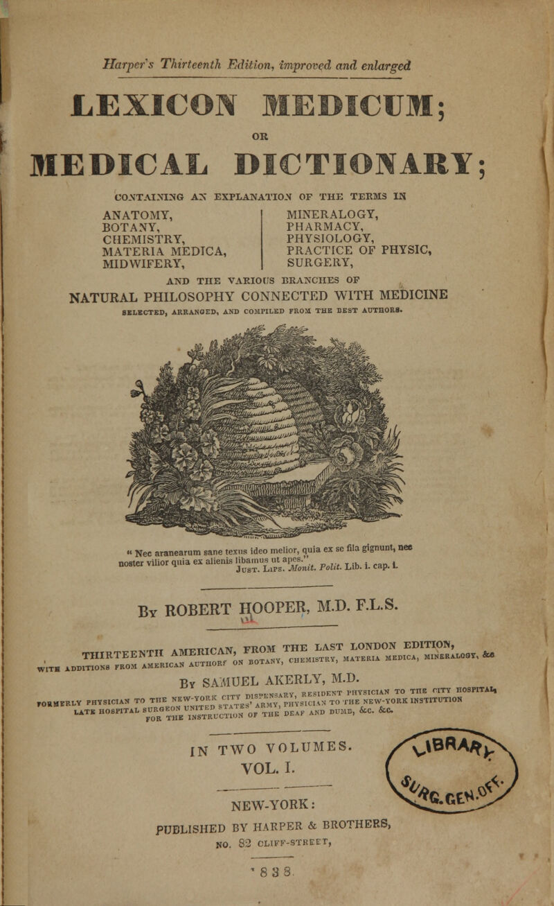 Harper's Thirteenth Edition, improved and enlarged LEXICON MEDICUM OR CONTAINING AS EXPLANATION OF THE TEEMS IN ANATOMY, BOTANY, CHEMISTRY, MATERIA MEDICA, MIDWIFERY, MINERALOGY, PHARMACY, PHYSIOLOGY, PRACTICE OF PHYSIC, SURGERY, AND THE VARIOUS BRANCHES OP NATURAL PHILOSOPHY CONNECTED WITH MEDICINE SELECTED, ARRANGED, AND COMPILED FROM THE BEST AUTHORS. » Nec aranearum sane texus ideo melior, quia ex sc fila gignunt, nee noster vilior quia ex alienis g™*-^ PoW. Lib. t cap. L By ROBERT HOOPER, M.D. F.L.S. w\ WITH ADDITIONS FROM AMERICAN AUTHORf ON BOTANY, Br SAMUEL AKERLY, M.D. J , ,,^V ma-BKSAllT RESIDENT PHYSICIAN TO THE CITY HOSPITAI, FORMERLY PHYSICIAN TO THE «W-fW *££%££*£*AN TO THE NEW-YORK HKimiM «™ »«™ XG™EUINSTTRUCT;0N ^f' THE DE.F AND m fcc. &C IN TWO VOLUMES. VOL. I. NEW-YORK: PUBLISHED BY HARPER & BROTHERS, NO. 82 CLIFK-STKEFr, 83S.