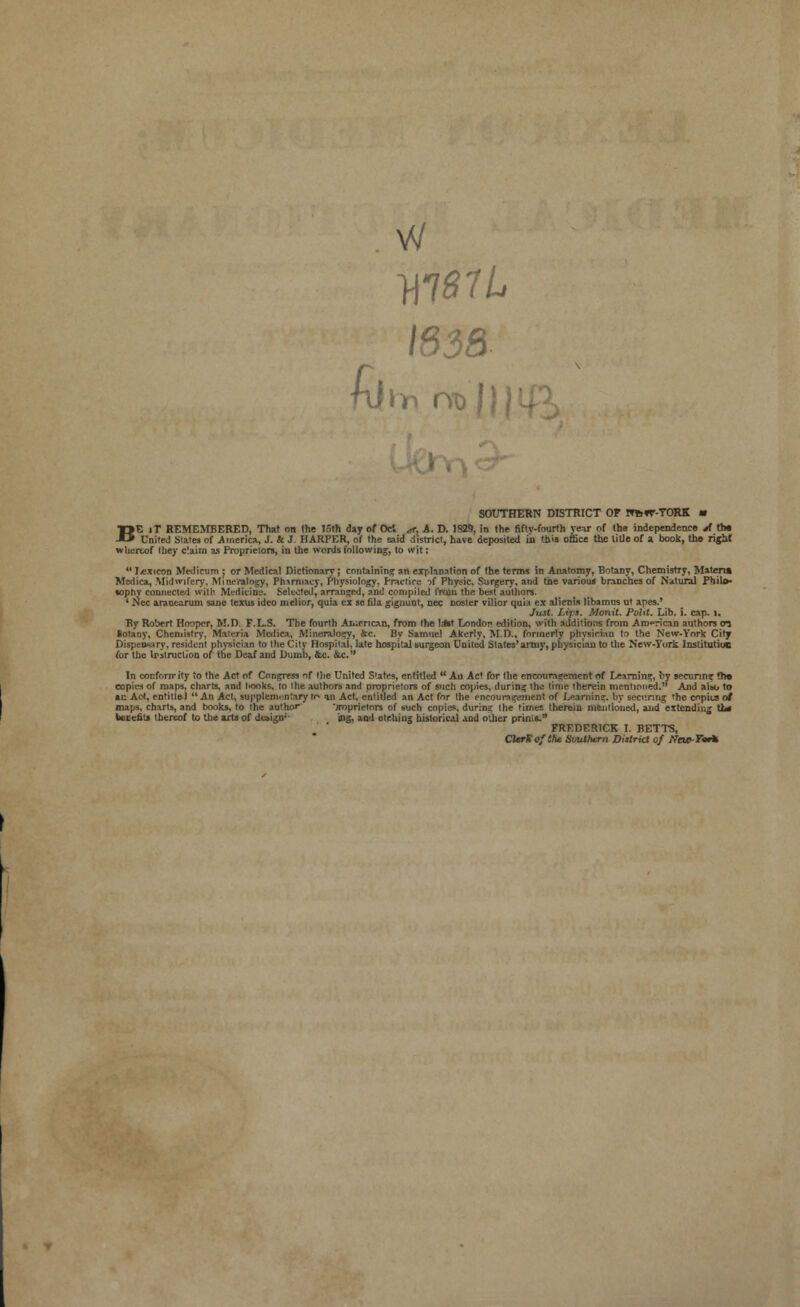 w W81L k\* Obi)', SOUTHERN DISTRICT OF ITfcfT-TORK m BE iT REMEMBERED, That on the 15th day of Oc*. A A. D. 1929, in the fiftv-fourth vear of the independence jf th« Unite,! Slates of .America, J. k J. HARPER, of the eaid district, have deposited in this office the title of a book, the right whertof they c'.aiin as Proprietors, in the words following, to wit: ** lexicon Medicum j or Medical Dictionary; containing an explanation of the terms in Anatomy, Botany, Chemistry, Materia Msdica, Midwifery, Mineralogy, Phirmaey, Physiology. Practice of Physic, Surgery, and the various branches of Natural Philo- sophy connected with. Medicine. Selected, arranged, and compiled froin the best authors. * Nee aranearum sane texus ideo melior, quia ex sc fila gignunt, nee noster vilior quia ex alienis libamus ut apes,* Just. Lijs. Monit. Poht. Lib. i. cap. 1. By Robert Hooper, M.D. F.L.S. The fourth American, from the l*t London edition, with additions from American authors m Sotany, Chemistry, Materia Mcdica, Mineralogy, &c. By Samuel Akerly, M.D., formerly physician to the New-York City Dupemary, resident physician to the City Hospital, late hospital surgeon United States'army, physician to the New-Tori Institutiue for the Irstruction of the Deaf and Dumb, &c. &c. In confornrity to the Act of Congress of the United States, entitled  An Act for the encouragement of Learning, by securing ?h» copies of maps, charts, and hooks, to the authors and proprietors of such copies, during the time therein mentioned. And also to ac Act, entitle! An Act, supplementary tr- an Act. entitled an Act for the encouragement of I^amin?. by secitnng the enpius of maps, charts, and books, to the author' )roprietors of such copies, during the times therein mentioned, and extending tl* benefit* thereof to the arts of de»i£n;- ing, and etching historicj.1 and other prims. FREDERICK I. BETTS, CierKofih*. Southern District of iVciP-FWfc