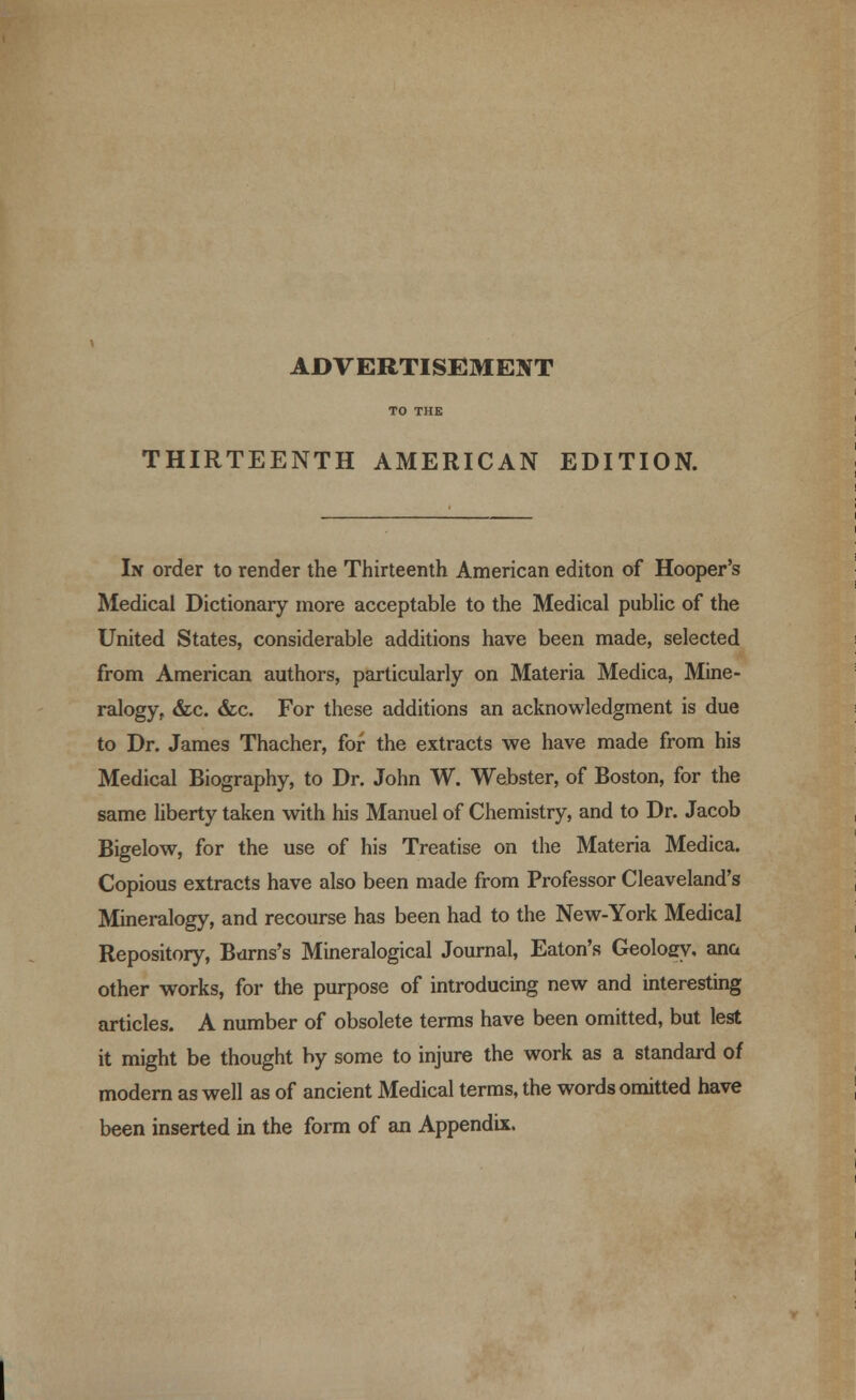 ADVERTISEMENT THIRTEENTH AMERICAN EDITION. In order to render the Thirteenth American editon of Hooper's Medical Dictionary more acceptable to the Medical public of the United States, considerable additions have been made, selected from American authors, particularly on Materia Medica, Mine- ralogy, &c. &c. For these additions an acknowledgment is due to Dr. James Thacher, for the extracts we have made from his Medical Biography, to Dr. John W. Webster, of Boston, for the same liberty taken with his Manuel of Chemistry, and to Dr. Jacob Bigelow, for the use of his Treatise on the Materia Medica. Copious extracts have also been made from Professor Cleaveland's Mineralogy, and recourse has been had to the New-York Medical Repository, Burns's Mineralogical Journal, Eaton's Geoloey, ana other works, for the purpose of introducing new and interesting articles. A number of obsolete terms have been omitted, but lest it might be thought by some to injure the work as a standard of modern as well as of ancient Medical terms, the words omitted have been inserted in the form of an Appendix.