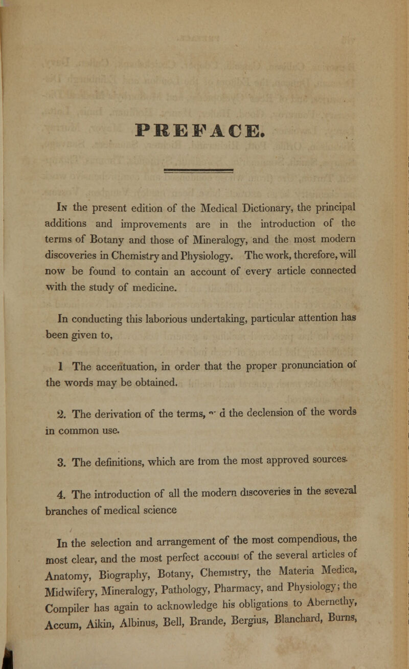 PREFACE. In the present edition of the Medical Dictionary, the principal additions and improvements are in the introduction of the terms of Botany and those of Mineralogy, and the most modern discoveries in Chemistry and Physiology. The work, therefore, will now be found to contain an account of every article connected with the study of medicine. In conducting this laborious undertaking, particular attention has been given to, 1 The accentuation, in order that the proper pronunciation of the words may be obtained. 3. The derivation of the terms, «■ d the declension of the words in common use. 3. The definitions, which are irom the most approved sources. 4. The introduction of all the modern discoveries in the several branches of medical science In the selection and arrangement of the most compendious, the most clear, and the most perfect accouiil of the several articles of Anatomy, Biography, Botany, Chem.stry, the Materia Medica, Midwifery, Mineralogy, Pathology, Pharmacy, and Physiology; the Compiler has again to acknowledge his obligations to Abernethy, Accum, Aikin, Albinus, Bell, Brande, Bergius, Blanchard, Burns,