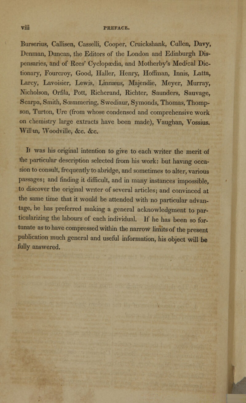 V1U PREFACE. Burserius, Callisen, Casselli, Cooper, Cruickshank, Cullen, Davy, Denman, Duncan, the Editors of the London and Edinburgh Dis- pensaries, and of Rees' Cyclopaedia, and Motherby's MedVcal Dic- tionary, Fourcroy, Good, Haller, Henry, Hoffman, Innis, Latta, Larcy, Lavoisier, Lewis, Linnaeus, Majendie, Meyer, Murray, Nicholson, Orfila, Pott, Richerand, Richter, Saunders, Sauvage, Scarpa, Smith, Soemmering, Swediaur, Symonds, Thomas, Thomp- son, Turton, Ure (from whose condensed and comprehensive work on chemistry large extracts have been made), Vaughan, Vossius. Will in, Woodville, &c. &c. Il was his original intention to give to each writer the merit of the particular description selected from his work: but having occa- sion to consult, frequently to abridge, and sometimes to alter, various passages; and finding it difficult, and in many instances impossible, to discover the original writer of several articles; and convinced at the same time that it would be attended with no particular advan- tage, he has preferred making a general acknowledgment to par- ticularizing the labours of each individual. If he has been so for- tunate as to have compressed within the narrow limits of the present publication much general and useful information, his object will be fully answered. ,