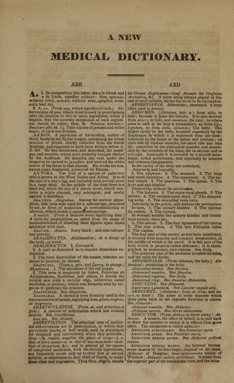 A NEW MEDICAL. DICTIONARY. ABB A 1. In composition this letter, the a in Greek and '*•* a in Latin, signifies without: thus aphonia, without voice, acaulis, without stem, aphyllus, with- out a leaf, &c. 2. A. aa. (From ava, which signifies of each.) Ab- breviations of ana, which word is used in prescriptions *fter the mention of two or more ingredients, when it implies, that the quantity mentioned of each ingredi- ent should be taken; thus, ft. Potasses nitratis— Sacchari albi aa 3j. Take nitrate of potassa and white sugar, of each one drachm. AA'RON. A physician of Alexandria, author of thirty books in the Syriac tongue, containing the whole practice of physic, chiefly collected from the Greek writings, and supposed to have been written before A. D. 620. He first mentioned, and described, the small- pox and measles, which were probably brought thither by the Arabians. He directed the vein under the tongue to be opened in jaundice, and noticed the white colour of the feces in that disease. His works are lost, eicept some fragments, preserved by Riiazes. AA'VORA. The fruit of a species of palm-tree which grows in the West Indies and Africa. It is of the size of a hen's egg, and included with several more in a large shell. In the middle of the fruit there is a hard nut, about the size of a peach stone, which con- tains a vvliite almond, very astringent, and useful against a diarrhoea. Aba'ctcs. Abigeatus. Among the ancient physi- cians, this term was used for a miscarriage, procured by art, or force of medicines, in contradistinction to abortus, which meant a natural miscarriage. A'bacus. (From a Hebrew word, signifying dust.) A table for preparations, so called from the usage of mathematicians of drawing their figures upon tables sprinkled with dust. Abai'sir. Abasis. Ivory black ; and also calcare- ous powder. ABALIENA'TIO. Abalienation; or a decay of the body, or mind. ABALIENA'TUS. 1. Corrupted. 2. A part so destroyed as to require immediate ex- tirpation. 3. The total destruction of the senses, whether ex- ternal or internal, by disease. Abapti'sta. (From a, priv. and Panro), to plunge.) Abaptiston. 1. The shoulders of the old trepan. 2. This term is employed by Galen, Fabricius ab Aquapendente, Scultetus, and others, to denote the conical saw with a circular edge, (otherwise called modiolus, or terebra,) which was formerly used by sur- geons to perforate the crauium. Abapti'ston. See Abaptista. Anarnahas. A chemical term formerly used in the transmutation of metals, signifying luna plena, magnes, or magnesia. ABARTICULATION. (From ab, and articulus, a joint.) A species of articulation which has evident motion. See Diarthrosis. Aba'sis. See Abaisir. ABBREVIATION. The principal uses of medici- nal abbreviations are in prescriptions, in which they are certain marks, or half words, used by physicians for despatch and conveniency when they prescribe; thus:—B; readily supplies the place of recipe—h. s. that of hora somni—n. m. that of nuz moschata—elect. that of electarium, &c; and in general all the names of compound medicines, with the several ingredients, are frequently wrote only up to their first or second syllable, or sometimes to their third or fourth, to make them clear and expressive. Thus Croc. Anglic, stands ABD for Crocus Anglicanus—Conf. Aromat. for Confectto Aromatica, &c. A point being always placed at the end of such syllable, shows the word to be incomplete. ABBREVIATUS. Abbreviate; shortened. A term often used in botany. ABDOMEN. (Abdomen, inis. n.; from abdo, to hide; because it hides the viscera. It is also derived from abdere, to hide, and omentum, the caul; by others omen is said to be only a termination, as from lego, legumen, so from abdo, abdomen.) The belly. The largest cavity in the body, bounded superiorly by the diaphragm, by which it is separated from the chest; inferiorly by the bones of the pubes and ischium ; on each side by various muscles, the short ribs and ossa iiii; anteriorly by the abdominal muscles, and posteri- orly by the vertebrae of the loins, the os sacrum and os coccygis. Internally it is invested by a smooth mem- brane, called peritoneum, and externally by muscles and common integuments. In the cavity of the belly are contained, Anteriorly and laterally, 1. The epiploon. 2. The stomach. 3. The large and small intestines. 4. The mesentery. 5. The lac- teal vessels. 6. The pancreas. 7. The spleen. 8. The liver and gall-bladder. Posteriorly, without the peritonmm, 1. The kidneys. 2. The supra-renal glands. 3. The ureters. 4. The receplacuium chyli. 5. The descend- ing aorta. 6. The ascending vena cava. Inferiorly in the pelvis, and without the peritoneum In men, 1. The urinary bladder. 2. The sperma- tic vessels. 3. The rectum. In women, besides the urinary bladder and inlesti num rectum, there are, 1. The uterus. 2. The four ligaments of the uterus. 3. The two ovana. 4. The two Fallopian tubes. 5. The vagina. The fore part of this cavity, as has been mentioned, is covered with muscles and common integuments, in the middle of which is the navel. It is this part of the body which is properly called abdomen ; it is distin- guished, by anatomists, into regions. See Body. The posterior part of the abdomen is called the loins, and the sides the Hanks. ABDOMINALIS. (From abdomen, the belly.) Ab- dominal ; pertaining to the belly. Abdominal hernia. See Hernia. Abdominal muscles. See Muscles. Abdominal regions. See Body. Abdominal ring. See Annulus Abdominis. ABDU'CENS. See Abducent. Abpucens labiorum. See Levator anguli oris. ABDUCENT. (Abducens; from ab, from, and du- cere, to draw.) The name of some muscles which draw parts back in the opposite direction to others See Abductor. Abducent muscles. See Abductor. Abducent turves. See JVervi abducentes. ABDUCTOR. (From abduco, to draw away.' Ab- ducens. A muscle, the office of which is to pull back or draw the member to which it is affixed from y>me other. The antagonist is called adductor. Abductor auricularis. See Posterior auris Abductor auris. See Posterior auris. Abductor brevis alter. See Abductor pollici* manus. Abductor indicis manus. An internal interos seous muscle of the fore-finger, situated on the hand. Abductor of Douglas; Semi-interosseous indicis of Winslow; Abductor indicis of Cowper. It arises from the superior part of the metacarpal bone, and the os tre