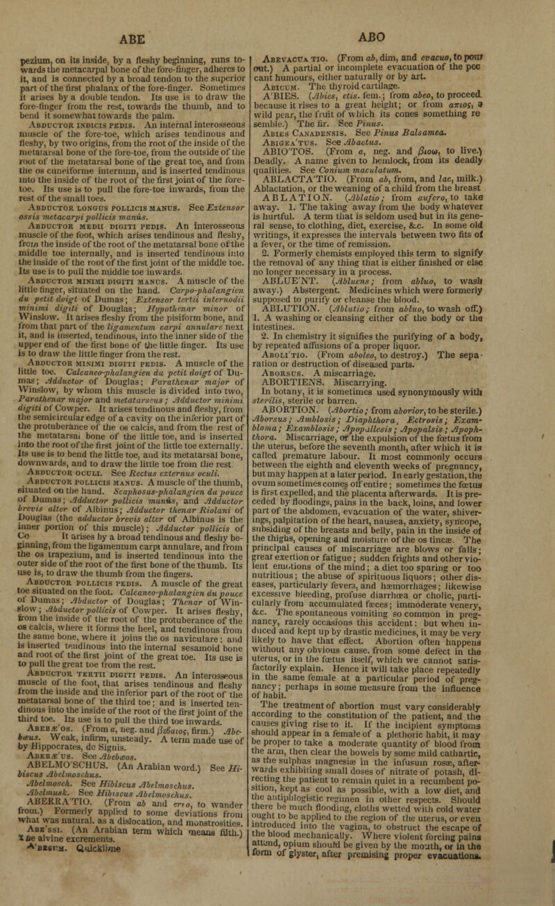 ABE pezium, on its inside, by a fleshy beginning, runs to- wards the metacarpal bone of the fore-finger, adheres to it, and is connected by a broad tendon to the superior part of the first phalanx of the fore-finger. Sometimes it arises by a double tendon. Its use is to draw the fore-finger from the rest, towards the thumb, and to bend it somewhat towards the palm. Abductor indicis pkdis. An internal interosseous muscle of the fore-toe, which arises tendinous and fleshy, by two origins, from the root of the inside of the metatarsal bone of the fore-toe, from the outside of the root of the metatarsal bone of the great toe, and from the os cuneiforme internum, and is inserted tendinous into the inside of the root of the first joint of the fore- toe, its use is to pull the fore-toe inwards, from the rest of the small toes. Abductor longus pollicis manus. See Extensor OBsis metacarpi pollicis manus. Abductor medii digiti pedis. An interosseous muscle of the foot, which arises tendinous and fleshy, from the inside of the root of the metatarsal bone of the middle toe internally, and is inserted tendinous into the inside of the root of the first joint of the middle toe. Its use is to pull the middle toe inwards. Abductor minimi digiti manus. A muscle of the little ringer, situated on the hand. Carpo-phalangien du petit doigt of Dumas ; Extensor tcrt.it internodii minimi digiti of Douglas; Hypothcnar minor of Winslow. It arises fleshy from the pisiform bone, and from that part of the ligamentum carpi annulare next il, and is inserted, tendinous, into the inner side of the upper end of the first bone of the little finger. Its use is to draw the little finger from the rest. Abductor minimi digiti pedis. A muscle of the little toe. Calcaneo-phalangien du petit doigt of Du- mas; Adductor of Douglas; Parathenar major of Winslow, by whom this muscle is divided into two, Parathenar major and metatarsals; Adductor minimi digiti of C'owper. It arises tendinous and fleshy, from the semicircular edge of a cavity on the inferior part of the protuberance of the os calcis, and from the rest of the metatarsal bone of the little toe, and is inserted into the root of the first joint of the little toe externally. Its use is to bend the little toe, and its metatarsal bone, downwards, and to draw the little toe from the rest Abductor oculi. See Rectus externus oculi. Abductor pollicis manus. A muscle of the thumb, situated on the hand. Scaphosus-phalangien dapouce of Dumas; Adductor pollicis munis, and Adductor brcvis alter of AlbinUS; Adductor thenar Riolani of Douglas (the adductor brevis alter of Albinus is the inner portion of this muscle); Adductor pollicis of Co It arises by a broad tendinous and fleshy be- ginning, from the ligamentum carpi annulare, and from the os trapezium, and is inserted tendinous into the outer side of the root of the first bone of the thumb. Its use is, to draw the thumb from the fingers. Abductor pollicis pedis. A muscle of the great toe situated on the foot. Calcaneo-phalangien du pouce ot Dumas; Abductor of Douglas; Thenar of Win- Blow ; Abductor pollicis of Cowper. It arises fleshy, from the inside of the root of the protuberance of the os calcis, where it forms the heel, and tendinous from the same bone, where it joins the os naviculare; and is inserted tendinous into the internal sesamoid bone and root of the first joint of the great toe. Its use is to pull the great toe from the rest. Abductor tertii digiti pedis. An interosseous muscle of the foot, that arises tendinous and fleshy Irom the inside and the inferior part of the root of the metatarsal bone of the third toe; and is inserted ten- dinous into the inside of the root of the first joint of the third toe. Its use is to pull the third toe inwards Abeb jc'os. (From a, neg. and pe&aioc, firm.) Abe- baus. Weak, infirm, unsteady. A term made use of by Hippocrates, dc Signis. Abeb.e'us. See Abebmos. ABELMOSCHUS. (An Arabian word.) See Hi- biscus Abelmoschus. Abelmosch. See Hibiscus Abelmoschus. Abelmusk. See Hibiscus Abelmoschus. ABERRA'TIO. (From ab and erio, to wander from.) Formerly applkd to some deviations from what was natural, as a dislocation, and monstrosities. Abk'ssi. (An Arabian term which means filth 1 Sue alvine excrements. A'B*er:ji. Quicklime ABO Abe vacua tio. (From ab, dim, and cvacuo, to pora out.) A partial or incomplete evacuation of the pec cant humours, either naturally or by art. Abicum. The thyroid cartilage. A'BIES. (Abies, etis. fern.; from abeo, to proceed because it rises to a great height; or from amos, a wild pear, the fruit of which its cones something re semble.) The fir. See Pinus. Abies Canadensis. See Pinus Balsamea. Abigea'tus. See Abactus. ABIO'TOS. (From a, neg. and /3ioo>, to live.) Deadly. A name given to liemlock, from its deadly qualities. See Conium maculatum. ABLACTA'TIO. (From ab, from, and lac, milk.) Ablactation, or the weaning of a child from the breast ABLATION. (Ablatio; from avfcro,lo take away. 1. The taking away from the body whatever is hurtful. A term that is seldom used but in its gene- ral sense, to clothing, diet, exercise, &c. Li some old writings, it expresses the intervals between two fits of a fever, or the time of remission. 2. Formerly chemists employed this term to signify the removal of any thing that is either finished or else no lousier necessary in a process. ABLUENT. (Ablucns; from abluo, to wash away.) Abstergent. Medicines which were formerly supposed to purify or cleanse the blood. ABLUTION. (Ablatio; from abluo, to wash off.) 1. A washing or cleansing either of the body or tha intestines. 2. In chemistry it signifies the purifying of a body, by repeated affusions of a proper liquor. Aboli'tio. (From aboleo, to destroy.) The sepa • ration or destruction of diseased parts. Aborsus. A miscarriage. ABORTIENS. Miscarrying. In botany, it is sometimes used synonymously with sterilis, sterile or barren. ABORTION. (Abortio; from aborior, to be sterile.) Aborsus; Amblosis; Diaphlhora, Ectrosis; Exam- bio ma; Examblosis; Apopallesis ; Apopalsis; Apoph- thora. Miscarriage, or the expulsion of the foetus from the uterus, before the seventh month, after which it is called premature labour. It most commonly occurs between the eighth and eleventh weeks of pregnancy, but may happen at a later period. In early gestation, the ovum sometimes comes off entire; sometimes the foetus is first expelled, and the placenta afterwards. It is pre- ceded by floodings, pains in the back, loins, and lower part of the abdomen, evacuation of the water, shiver- ings, palpitation of the heart, nausea, anxiety, syncope, subsiding of the breasts and belly, pain in the inside of the thighs, opening and moisture of the os tinea. The principal causes of miscarriage are blows or falls; great exertion or fatigue; sudden frights and other vio- lent emotions of the mind; a diet too sparing or too nutritious; the abuse of spirituous liquors; other dis- eases, particularly fevers, and hemorrhages; likewise excessive bleeding, profuse diarrhoea or cholic, parti- cularly from accumulated fances; immoderate venery, &c. The spontaneous vomiting so common in preg- nancy, rarely occasions this accident: but when in- duced and kept up by drastic medicines, it may be very likely to have that effect. Abortion often happens without any obvious cause, from some defect in the uterus, or in the foetus itself, which we cannot satis- factorily explain. Hence it will take place repeatedly in the same female at a particular period of preg- nancy ; perhaps in some measure from the influence of habit. The treatment of abortion must vary considerably according to the constitution of the patient, and the causes giving rise to it. If the incipient symptoms should appear in a female of a plethoric habit, it may be proper to take a moderate quantity of blood from the aim, then clear the bowels by some mild cathartic, as the sulphas magnesiie in the infusuin rosa:, after- wards exhibiting small doses of nitrate of potash, di- recting the patient to remain quiet in a recumbent po- sition, kept as cool as possible, with a low diet, and the antiphlogistic regimen in other respects. Should there be much flooding, cloths welted with cold water ought to be applied to the region of the uterus, or even introduced into the vagina, to obstruct the escape of the blood mechanically. Where violent forcing pains attend, opium should be given by the mouth, or in the form of glyster, after premising proper evacuations.