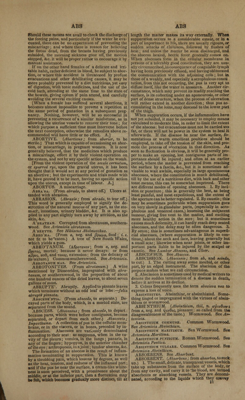 ABS Should these means not avail to check the discharge of the forcing pains, and particularly if the water be eva- cuated, there can be no expectation of preventing the miscarriage ; and where there is reason for believing the ftetus dead, from the breasts having previously subsided, the morning sickness gone oil', the motion stopped, &c. it will be proper rather to encourage it by manual assistance. table habit, rather deficient in blood, be subject to abor- tion, or where this accident is threatened by profuse evacuations and other debilitating causes, it may be more probably prevented by a diet nutritious, yet easy cold bath, attending at the same time to the state of the bowels, giving opium if pain attend, and carefully avoiding the several exciting causes. [When a female has suffered several abortions, it becomes almost impossible to prevent a repetition at the same period of gestation in a subsequent preg- nancy. Nothing, however, will be so successful in preventing a recurrence of a similar misfortune, as in allowing the uterine vessels to recover their tone; for which purpose a sufficient time must intervene before the next conception, otherwise the remedies above re- commended will have little or no effect. A.] ABORTIVE. (Abortivus; from aborior, to be sterile.) That which is capable of occasioning an abor- tion, or miscarriage, in pregnant women. It is now generally believed, that the medicines which produce a miscarriage, effect it by their violent operation on the system, and not by any specific action on the womb. [From the violent operation of the secale cornutum, or spurred rye, upon the gravid uterus, it has been thought that it would act at any period of gestation as an abortive; but the experiments and trials made with it, have proved it to be inert, having no specific action upon the uterus, except in time of labour. A.J ABORTUS. A miscarriage. tended with abrasion. ABRASION. (Abrasio; from abrado, to tear off.) This word is generally employed to signify the de- struction of the natural mucus of any part, as the sto- mach, intestines, urinary bladdei, &c. It is also ap- plied to any part slightly torn away by attrition, as the skin, &x. A'brathan. Corrupted from abrotanum, southern- wood. See Artemisia abrotanum. A'brette. See Hibiscus Abelmoschus. Abro'ma. (From a, neg. and Bpioua, food ; i. e. not fit to be eaten.) A tree of New South Wales, which yields a gum. ABRO'TANUM. (ABporavov; from a, neg. and (Iporoc, mortal; because it never decays: or from afipos, soft, and tovos, extension; from the delicacy of its texture.) Common southern wood. Bee Artemisia. Abrotanum has. See Artemisia. ABROTONI'TES. (From abrotanum.) A wine mentioned by Dioscorides, impregnated with abro- tanum, or southernwood, in the proportion of about one hundred ounces of the dried leaves, to about seven gallons of must ABRUPTE\ Abruptly. Applied to pinnate leaves which terminate without an odd leaf or lobe:—folia abrupti pinnata, Abscede'ntia. (From abscedo, to separate.) De- cayed parts of the body, which, in a morbid state, are separated from the sound. ABSCESS. (Abscessus; from abscedo, to depart: because parts, which were before contiguous, become separated, or depart from each other.) Absccssio; Jmposthuma. A collection of pus in the cellular mem- brane, or in the viscera, or in bones, preceded by in- flammation. Abscesses are variously denominated according to their seat: as empyema, when in the ca- vity of the pleura; vomica, in the lungs; panaris, in any of the fingers; hypopyon, in the anterior chamber of the eye; arthropuosis, in a joint; lumbar abscess, &c. The formation of an abscess is the result of inflam- mation terminating in suppuration. This is known by a throbbing pain, which lessens by degrees, as well as the heat, tension, and redness of the inflamed part; and if the pus be near the surface, a cream-like white- ness is soon perceived, with a prominence about the middle, or at the inferior part, then a fluctuation may be felt, which becomes gradually more distinct, till at ABS length the matter make!) its way externally. When suppuration occurs to a considerable extent, or in a part of importance to life, there are usually rigours, or sudden attacks of chilliness, followed by flushes of heat; and unless the matter be soon discharged, and the abscess healed, hectic fever generally comes on. When abscesses form in the cellular membrane in persons of a tolerably good constitution, they are usu- having been previously effused, and having obi iterated the communication with the adjoining cells; but in those of a weakly, and especially a scrophulous consti tution, from this not occurring, the pus is very apt to cumstance, which may prevent its readily reaching the surface, is its collecting under an aponeurosis, or other part of dense structure, when the process of ulceration will rather extend in another direction; thus pus ac- cumulating in the loins, may descond to the lower part of the thigh. When suppuration occurs, if the inflammation have not yet subsided, it may be necessary to employ means calculated to moderate this, in order to limit the extent of the abscess: but evacuations must not be carried too far, or there will not be power in the system to heal it afterwards. If the disease be near the surface, fo- mentations or warm emollient poultices should be employed, to take off the tension of the skin, and pro- mote the process of 'ceration in that direction. As soon as fluctuation is obvious, it will be generally pro- per to make an opening, lest contiguous parts of im- portance should be injured; and often at an earlier period, where the matter is prevented from reaching the surface by a fascia, &c, but it is sometimes ad- visable to wait awhile, especially in large spontaneous abscesses, where the constitution is much debilitated, till by the use of a nutritious diet, with bark and other tonic means, this can be somewhat improved. There are different modes of opening abscesses. 1. By inci- least painful, and most expeditious, and the extent of the aperture can be better regulated. 2. By caustic; this may be sometimes preferable when suppuration goes on very slowly in glandular parts, (especiaUy in scro- phulous and venereal cases,) lessening the subjacent tumour, giving free vent to the matter, and exciting more healthy action in the sore; but it sometimes causes much deformity, it can hardly reach deep seated abscesses, and the delay may be often dangerous. 3. By seton; this is sometimes advantageous in superfi- cial abscesses, (where suppuration is likely to con- tinue,) about the neck and face, leaving generally but a small scar; likewise when near joints, or other im- portant parts liable to be injured by the scalpel or caustic. See Lumbar Abscess, and Ulcer. ABSCES'SUS. See Abscess. ABSCISSION. (Abscissio; from ab, and scindo, to cut.) 1. The cutting away some morbid, or other part, by an edged instrument. The abscision of the prepuce makes what we call circumcision. 2. Abscission is sometimes used by medical writers to denote the sudden termination of a disease in death, before it arrives at its decline. 3. Celsus frequently uses the term abscissa vox to express a loss of voice. Absinthites. Absinthiac,or absinthiated. Some- thing tinged or impregnated with the virtues of absin- thium or wormwood. ABSINTHIUM. (Absinthium, thii, n. aUwfWl from a, neg. and \piv9oc, pleasant: so called from the disagreeableness of the taste.) Wormwood. See Ar- temisia. Absinthium commune. Common Wormwood. See Artemisia Absinthium. Absinthium maritimum. Sea Wormwood. See Artemisia Maritima. Absinthium pcnticum. Roman Wormwood. See Artemisia Ponlica. Absinthium vulgare. Common Wormwood. See Artemisia Absinthium. ABSORBENS. See Absorbent ABSORBENT. (Absorbcns; from absarbeo, to suck up.) 1. The small, delicate, transparent vessels, which take up substances from the surface of the body, or from any cavity, and carry it to *he blood, are termed absorbents or absorbing vessels. They are denomi- nated, according to the liquids which they convey