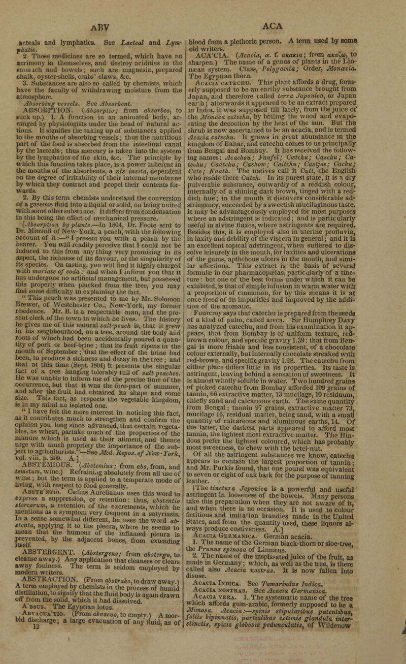 aBV arteals and lymphatics. See Lacteal and Lym- phatic. 2 Those medicines are so termed, which have no acrimony in themselves, and destroy acidities in the Btoinich and bowels; such are magnesia, prepared chalk, oyster-shells, crabs' claws, &c. 3. Substances are also so called by chemists, which have the faculty of withdrawing moisture from the atmosphere. Absorbing vessels. See Absorbent. ABSORPTION. (Absorptw; from absorbco, to suck up.) I. A function in an animated body, ar- ranged by physiologists under the head of natural ac- tions, li signifies the taking up of substances applied to the mouths of absorbing vessels ; thus the nutritious part of the food is absorbed from the intestinal canal by the Lacteats; thus mercury is taken into the system by the lymphatics of the skin, &c. The principle by which this function takes place, is a power inherent in the mouths of the absorbents, a vis insita, dependent on the degree of irritability of their internal membrane by which they contract and propel their contents for- wards. 2. By this term chemists understand the conversion of a gaseous fluid into a liquid or solid, on being united with some othersubstance. ltdiffers from condensation in this being the effect of mechanical pressure. [Absorption by plants.—In 1804, Dr. Foote sent to Dr. Mitchill of New-York, a peach, with the following account of it:— I present you with a peach by the bearer. You will readily perceive that I could not be induced to this from any thing very promising in its aspect, the richness of its flavour, or the singularity of its species. On tasting, you will find it highly charged with muriate of soda : and when I inform you that it has undergone no artificial management, but possessed this property when plucked from the tree, you may find some dilficulty in explaining the fact.  This peach was presented to me by Mr. Solomon Brewer, of Westchester Co., New-York, my former residence. Mr. B. is a respectable man, and the pre- sent clerk of the town in which he lives. The history he gives me of this natural salt-peach is, that it grew in his neighbourhood, on a tree, around the body and roots of which had been accidentally poured a quan- tity of pork or beef-brine ; that its fruit ripens in the mouth of September ; that the effect of the brine had been, to produce a sickness and decay in the tree ; and that at this time (Sept. 1804) it presents the singular tact oi a tree hanging tolerably full of salt peaches. He was unable to intbrm me of the precise time of the occurrence, but that it was the lore-part of summer and after the fruit had obtained its shape and some size. This fact, as respects the vegetable kingdom, is in my mind an isolated one.  1 have felt the more interest in noticing this fact, as it contributes much to strengthen and confirm the opinion you long since advanced, that certain vegeta- bles, as wheat, partake much of the properties of the manure which is used as their aliment, and thence urge with much propriety the importance of the sub- ject to agriculturists.—See Med. Uepos. of New-York vol. viii. p. 209. A.] ' ABSTEMIOUS. (Abstemius; from abs, from, and tevietum, wine.) Refraining absolutely from all use of wme ; but the term is applied to a temperate mode of living, with respect to food generally. Abstk'ntio. Caelius Aurelianus uses this word to express a suppression, or retention: thus, abslentio turcorum, a retention of the excrements, which he mentions as a symptom very frequent in a satyriasis In a sense somewhat different, he uses the word ab- ttcnta, applying it to the pleura, where he seems to mean that the humour of the inflamed pleura is prevented, by the adjacent bones, from extending ABSTERGENT. (Abstergens; from abstcrgo, to cleanse away.) Any application that cleanses or clears away foulness. The term is seldom employed by modem writers. ' ABSTRACTION. (From abstraho, to draw away ) A term employed by chemists in the process of humid distillation, to signify that the fluid body is again drawn off irom the solid, which it had dissolved. A'bscs. The Egyptian lotus. Abvacua'tio. (From abvacuo, to empty.) A mor- bid discharge; a large evacuation of any fluid, as of ACA blood from a plethoric person. A term used by somo old writers. ACA'CIA. (Acacia, a:, f. anaicia; from axa^u, to sharpen.) The name of a genus of plants hi the Lin- mean system. Class, Polygamia; Order, Monacia. The Egyptian thorn. Acacia catechu. This plant affords a drug, form- erly supposed to be an earthy substance brought from Japan, and therefore called terra Japonica, or Japan earth ; afterwards it appeared to be an extract prepared in India, it was supposed till lately, from the juice of the Mimosa catechu, by boiling the wood and evapo- rating the decoction by the heat of the sun. But the shrub is now ascertained to be an acacia, and is termed Acacia catechu. It grows in great abundance in the kingdom of Bahar, and catechu comes to us principally from Bengal and Bombay. It has received the follow- ing names: Acachou; Favfel; Cmtchu; Caschu; Ca- techu; Cadtchu; Cashow; Caitchu; Castjoe; Cachu; Cate; Kaath. The natives call it Cutt, the English who reside there Cutch. In its purest state, it is a dry pulverable substance, outwardly of a reddish colour, internally of a shining dark brown, tinged with a red- dish hue; in the mouth it discovers considerable ad- stringency, succeeded by a sweetish mucilaginous taste. It may be advantageously employed for most purposes where an adstringent is indicated ; and is particularly useful ia alvine fluxes, where astringents are required. Besides this, it is employed also in uterine profluvia, in laxity and debility of the viscera in general; and it ia an excellent topical adstringent, when suffered to dis- solve leisurely in the mouth, for laxities and ulcerations of the gums, apthlhous ulcers in the mouth, and simi- lar affections. This extract is the basis of several formula; in our pharmacopueias, particularly of a tinc- ture : but one of the best forma under which it can be exhibited, is that of simple infusion in warm water with a proportion of cinnamon, for by this means it is at once freed of its impurities and improved by the addi- tion of the aromatic. Fourcroy says that catechu is prepared from the seeds of a kind of palm, called aieca. Sir Humphrey Davy has analyzed catechu, and from his examination it ap- pears, that from Bombay is of uniform texture, red- brown colour, and specific gravity 1.39: that from Ben- gal is more friable and less consistent, of a chocolate colour externally, but internally chocolate streaked with red-brown, and specific gravity 1.28. The catechu from either place differs little in its properties. Its taste is astringent, leaving behind a sensation of sweetness. It is almost wholly soluble in water. Two hundred grains of picked catechu from Bombay afforded 109 grains of tannin, 06 extractive matter, Umucilage, 10 residuum, chiefly sand and calcareous earth. The same quantity from Bengal; tannin 9? grains, extractive matter 73, mucilage 10, residual matter, being sand, with a small quantity of calcareous and aluminous earths, 14. Of the latter, the darkest parts appeared to afford most tarmin, the lightest most extractive matter. The Hin- doos prefer the lightest coloured, which has probably most sweetness, to chew with the betei-nut. Of all the astringent substances we know, catechu appears to contain the largest proportion of tannin; and Mr. Purkis found, that one pound was equivalent to seven or eight of oak bark for the purpose of taiuiing ieather. [The tinctura Japonica is a powerful and useful astringent in looseness of the bowels. Many persons take this preparation when they are not aware of it, and when there is no occasion. It is used to colour fictitious and imitation brandies made in the United States, and from the quantity used, these liquors al- ways produce costiveness. A.] Acacia Germanica. German acacia. 1. The name of the German Mack-thorn or sloe-tree, the Prunus spinosa of Linnams. 2. The name of the inspissated juice of the fruit, as made in Germany; which, as well as the tree, is there called also Acacia nostras. It is now fallen into disuse. Acacia Indica. Sec Tamarindus Jndica. Acacia nostras. See Acacia Oermanica. Acacia vera. 1. The systematic name of the tree which affords gum-arabic, formerly supposed to be a Mimosa. Acacia:—spinis stipularibus patcntibus, foliis bipinnatis, partialibus eztimis glandula mter- stinctis, spicis globosts pedunculitis, of Wildenow