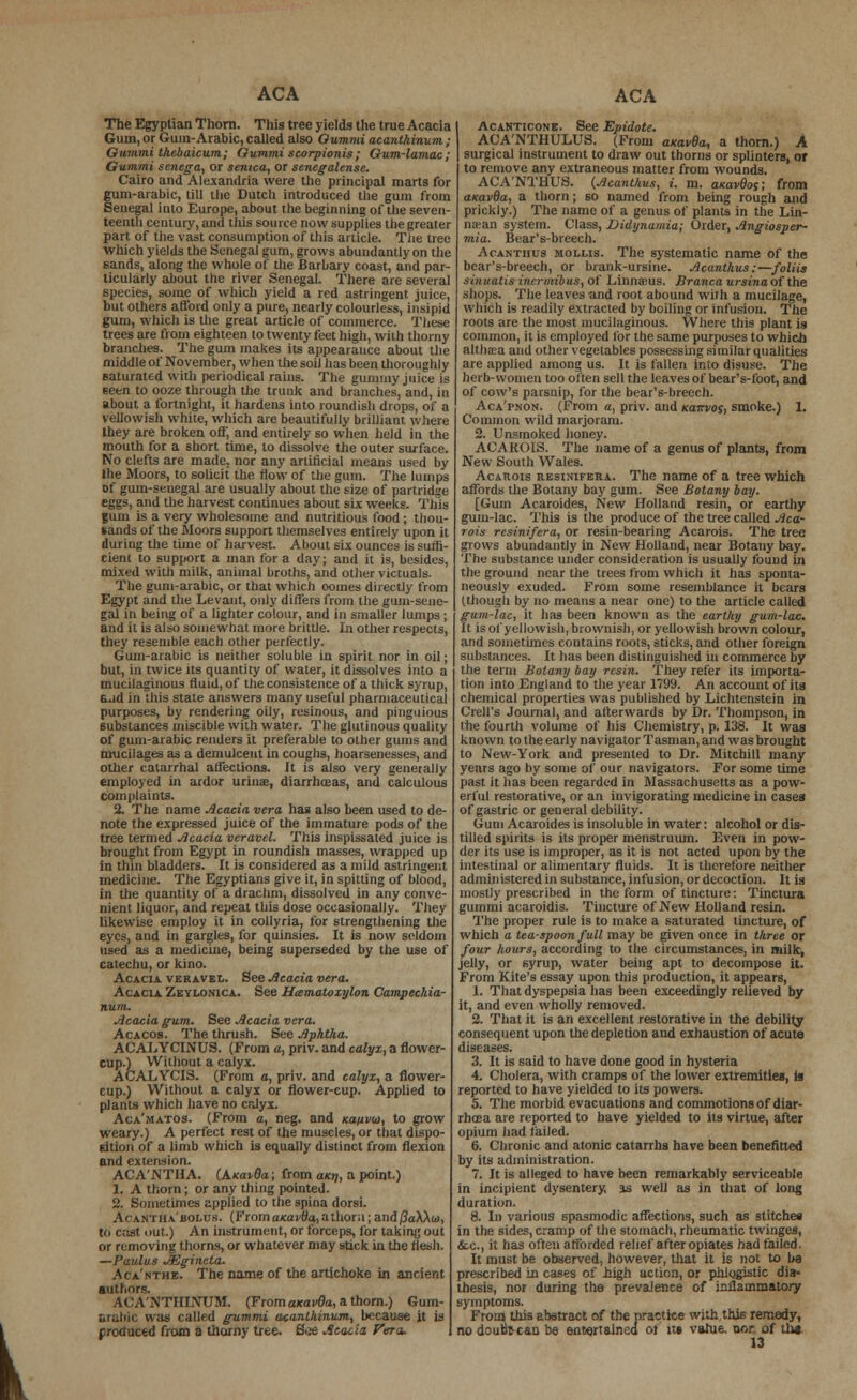 ACA The Egyptian Thorn. This tree yields the true Acacia Gum, or Gum-Arabic, called also Gv.mmia.canth.inum; Gummi thebaicum; Gummi scorpionis ; Gum-lamac; Gummi senega, or senica, or senegalense. Cairo and Alexandria were the principal marts for gum-arabic, (ill the Dutch introduced the gum from Senegal into Europe, about the beginning of the seven- teenth century, and this source now supplies the greater part of the vast consumption of this article. Tiie tree which yields the Senegal gum, grows abundantly on the sands, along the whole of the Barbary coast, and par- ticularly about the river Senegal. There are several species, some of which yield a red astringent juice, but others afford only a pure, nearly colourless, insipid gum, which is the great article of commerce. These trees are from eighteen to twenty feet high, with thorny branches. The gum makes its appearance about the middle of November, when the soil has been thoroughly saturated with periodical rains. The gummy juice is seen to ooze through the trunk and branches, and, in about a fortnight, it hardens into roundish drops, of a yellowish white, which are beautifully brilliant where they are broken oft, and entirely so when held in the mouth for a short time, to dissolve the outer surface. No clefts are made, nor any artificial means used by the Moors, to solicit the flow of the gum. The lumps of gum-senegal are usually about the size of partridge eggs, and the harvest continues about six weeks. This gum is a very wholesome and nutritious food ; thou- sands of the Moors support themselves entirely upon it during the time of harvest. About six ounces is suffi- cient to support a man for a day; and it is, besides, mixed with milk, animal broths, and other victuals. The gum-arabic, or that which ooines directly from Egypt and the Levant, only differs from the gum-sene- gal in being of a lighter colour, and in smaller lumps ; and it is also somewhat more brittle. In other respects, they resemble each other perfectly. Gum-arabic is neither soluble in spirit nor in oil; but, in twice its quantity of water, it dissolves into a mucilaginous fluid, of the consistence of a thick syrup, Gad in this state answers many useful pharmaceutical purposes, by rendering oily, resinous, and pinguious substances miscible with water. The glutinous quality of gum-arabic renders it preferable to other gums and mucilages as a demulcent in coughs, hoarsenesses, and other catarrhal affections. It is also very generally employed in ardor uriuie, diarrhoeas, and calculous complaints. 2. The name Acacia vera has also been used to de- note the expressed juice of the immature pods of the tree termed Acacia veravel. This inspissated juice is brought from Egypt in roundish masses, wrapped up in thin bladders. It is considered as a mild astringent medicine. The Egyptians give it, in spitting of blood, in the quantity of a drachm, dissolved in any conve- nient liquor, and repeat this dose occasionally. They likewise employ it in collyria, for strengthening the eyes, and in gargles, for quinsies. It is now seldom used as a medicine, being superseded by the use of catechu, or kino. Acacia, veravel. See Acacia vera. Acacia Zeylonica. See Hiematoxylon Campechia- num. Acacia gum. See Acacia vera. Acacos. The thrush. See Aphtha. ACALYCINUS. (From a, priv. and calyx, a flower- cup.) Without a calyx. ACALYCI3. (From a, priv. and calyx, a flower- cup.) Without a calyx or flower-cup. Applied to plants which have no crjyx. Aca'matos. (From a, neg. and xauvbi, to grow weary.) A perfect rest of the muscles, or that dispo- sition of a limb which is equally distinct from flexion and extension. ACA'NTHA. (A.Ka*Qa; from a/07, a point.) 1. A thorn; or any thing pointed. 2. Sometimes applied to the spina dorsi. Acantha'jbolus. (FromaKai'0a,athorn; and/?aXAw, to cast out.) An instrument, or forceps, for taking out or removing thorns, or whatever may stick hi the flesh. —Paulas JEgineta. Aca'nthb. The name of the artichoke in ancient authors. ACA'NTHINUM. (From axavda, a thorn.) Gum- arabic was called gummi acantkinum, because it is produced from a thorny tree. Soe Acacia Peru. ACA Acanticonb. See Epidote. ACA'NTHULUS. (From axavBa, a thorn.) A surgical instrument to draw out thorns or splinters, or to remove any extraneous matter from wounds. ACA'NTHUS. (Acanthus, i. m. axavdoc; from amvda, a thorn; so named from being rough and prickly.) The name of a genus of plants in the Lin- naan system. Class, Didynamia; Order, Angiosper- mia. Bear's-breech. Acanthus mollis. The systematic name of the bear's-breech, or brank-ursine. Acanthus:—foliis shiiiatis incrmibus, of Limurus. Branca ursina of the shops. The leaves and root abound with a mucilage, which is readily extracted by boiling or infusion. The roots are the most mucilaginous. Where this plant is common, it is employed for the same purposes to which althaea and other vegetables possessing similar qualities are applied among us. It is fallen into disuse. The herb-women too often sell the leaves of bear's-foot, and of cow's parsnip, for the bear's-breech. Aca'pnon. (From a, priv. and /cairvoj, smoke.) 1. Common wild marjoram. 2. Unsmoked honey. ACAKOIS. The name of a genus of plants, from New South Wales. Acarois resinifera. The name of a tree which affords the Botany bay gum. See Botany bay. [Gum Acaroides, New Holland resin, or earthy gum-lac. This is the produce of the tree called Aca- rois resinifera, or resin-bearing Acarois. The tree grows abundantly in New Holland, near Botany bay. The substance under consideration is usually found in the ground near the trees from which it has sponta- neously exuded. From some resemblance it bears (though by no means a near one) to the article called gum-lac, it lias been known as the earthy gum-lac. It is of yellowish, brownish, or yellowish brown colour, and sometimes contains roots, sticks, and other foreign substances. It has been distinguished in commerce by the term Botany bay resin. They refer its importa- tion into England to the year 1799. An account of its chemical properties was published by Lichtenstcin in Crell's Journal, and atterwards by Dr. Thompson, in the fourth volume of his Chemistry, p. 138. It was known to the early navigator Tasman, and was brought to New-York and presented to Dr. Mitchill many years ago by some of our navigators. For some time past it has been regarded in Massachusetts as a pow- erful restorative, or an invigorating medicine in cases of gastric or general debility. Gum Acaroides is insoluble in water: alcohol or dis- tilled spirits is its proper menstruum. Even in pow- der its use is improper, as it is not acted upon by the intestinal or alimentary fluids. It is therefore neither administered in substance, infusion, or decoction. It is mostly prescribed in the form of tincture: Tinctura gummi acaroidis. Tincture of New Holland resin. The proper rule is to make a saturated tincture, of which a teaspoon full may be given once in three or four hours, according to the circumstances, in milk, jelly, or syrup, water being apt to decompose it. From Kite's essay upon this production, it appears, 1. That dyspepsia lias been exceedingly relieved by it, and even wholly removed. 2. That it is an excellent restorative hi the debility consequent upon the depletion and exhaustion of acute diseases. 3. It is said to have done good in hysteria 4. Cholera, with cramps of the lower extremities, is reported to have yielded to its powers. 5. The morbid evacuations and commotions of diar- rhoea are reported to have yielded to its virtue, after opium had failed. 6. Chronic and atonic catarrhs have been benefitted by its administration. 7. It is alleged to have been remarkably serviceable in incipient dysentery, as well as in that of long duration. 8. In various spasmodic affections, such as stitches in the sides, cramp of the stomach, rheumatic twinges, &c, it has often afforded relief after opiates had failed. It must be observed, however, that it is not to be prescribed in cases of high action, or phlogistic dia- thesis, nor during the prevalence of inflammatory symptoms. From this abstract of the practice with this remedy, no doutijean be entertainer] of its value, uor. of the