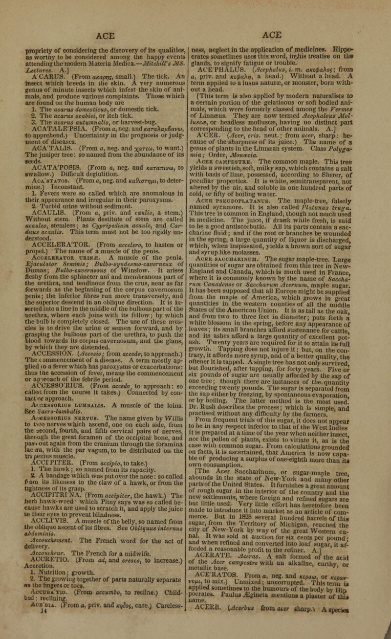 propriety of considering the discovery of its qualities:, as worthy to be considered among the happy events attending the modern Materia Medica.—Milchill's MS. Lectures. A.J ACARUS. (From aKaprji, small.} The tick. An insect which breeds in the skin. A very numerous genus of minute insects which infest the skin of ani- mals, and produce various complaints. Those which are found on the human body are 1. The acarus domesticus, or domestic tick. 2. The acarus scabiei, or itch tick. 3. The acarus autumnalis, or harvest-bug. ACATALE'PSIA. (From a, neg. and KaraXauSavia, to apprehend.) Uncertainty in the prognosis or judg- ment of diseases. ACA'TALIS. (From a, neg. and xarE&i, to want.) The jumper tree: so named from the abundance of its ACATA'POSIS. (From a, neg. and Karairivta, to Bwallow.) Difficult deglutition. Aca'statos. (From a, neg. and KaQiavnui, to deter- mine.) Inconstant. 1. Fevers were so called which are anomalous in their appearance and irregular in their paroxysms. 2. Turbid urine without sediment. ACAULIS. (From a, priv. and caulis, a stem.) Without stem. Plants destitute of stem are called acaulcs, stemless; as Cypripedium acaule, and Car- duus acauiis. This term must not be too rigidly un- derstood. ACCELERATOR. (From accelero, to hasten or propel.) The name of a muscle of the penis. Accelerator urin.e. A muscle of the penis. EjaciUator Scminis; Bulbo-syndcsmo-caverneux of Dumas; Bulbo-cavernosus of Winslow. It arises fleshy from the sphincter ani and membranous part of the urethra, and tendinous from the crus, near as far forwards as the beginning of the corpus cavernosum penis; the inferior fibres run more transversely, and the superior descend in an oblique direction. It is in- serted into a line in the middle of the bulbous part of the urethra, where each joins with its fellow; by which the bulb is completely closed. The use of these mus- cles is to drive the urine or semen forward, and by grasping the bulbous part of the urethra, to push the blood towards its corpus cavernosum, and the glans, by which they are distended. ACCESSION. (Accesio; from accede, to approach.) The i ammenceinent of a disease. A term mostly ap- plied io a fever which has paroxysms or exacerbations: thua 1 he accession of fever, means the commencement or approach of the febrile period. ACCESSO'RIUS. (From acctdo, to approach: so callen from the course it takes.) Connected by con- tact or approach. AeoEssoRius lumbalis. A muscle of the loins. See Sacro-lumbalis. A-icessorius nervus. The name given by Willis to two nerves which ascend, one on each side, from the '.second, fourth, and fifth cervical pairs of nerves, thrcvtgh the great foramen of the occipital bone, and pas-, out again from the cranium through the foramina lac jra, with the par vagum, to be distributed on the trapezius muscle. ACCr PITER. (From accipio, to take.) 1. The hawk; so named from its rapacity. it. A bandage which was put over the nose: so called P om its likeness to the claw of a hawk, or from the tightness of its grasp. ACCIPITRI NA. (From accipilcr, the hawk.) The herb hawk-weed ■ which Pliny says was so called be- cause hawks are used to scratch it, and apply the juice to their eyes to prevent blindness. ACCLTY1S. A muscle of the belly, so named from the oblique ascent of its fibres. See Ubliquus interims abdominis. Accouchement. The French word for the act of delivery. Accoucheur. The French for a midwife. ACCRETIO. (From ad, and cresco, to increase.) Accretion. 1. Nutrition; growth. 2. The growing together of parts naturally separate «s the fingers or toes. Accuba'tio. (From accumbo, to recline.) Child- bad ; reclining. Acedia. (From o, priT. and njios, care.) Carcless- 14 ness, neglect in the application of medicines. Hippo- crates sometimes uses this word, imjiis treatise on tii» glands, to signify fatigue or trouble. ACEPHALUS. (Acephalits, i. m. aKtQakoc; from a, priv. and Kt(j>a\ri, a head.) Without a head. A term applied to a lusus natural, or monster, born with- out a head. [This term is also applied by modern naturalists to a certain portion of the gelatinous or soft bodied ani- mals, which were formerly classed among the Vermes of Liniiieus. They are now termed Acephalous Mol- luscs, or headless mollusca?, having no distinct pait corresponding to the head of other animals. A.] A'CER. (Acer, en's. neut.; from acer, sharp : be- cause of the sharpness of its juice.) The name of a genus of plants in the Linnican system. Class Polyga- mia; Order, Monacia. Acer campestre. The common maple. This tree yields a sweetish, soft, milky sap, which contains a salt with basis of lime, possessed, according to Sherer, of peculiar properties. It is white, semitransparent, not altered by the air, and soluble in one hundred parts of cold, or fifty of boiling water. Acer pseddoplatanus. The maple-tree, falsely named sycamore. It is also called Platanus traga. This tree is common in England, though not much used m medicine. The juice, if drank while fresh, is said to be a good antiscorbutic. All its parts contain a sac- charine fluid ; and if the root or branches be wounded in the spring, a large quantity of liquor is discharged, which, when inspissated, yields a brown sort of sugar and syrup like molasses. Acer saccharinum. The sugar maple-tree. Large quantities of sugar are obtained from this tree in New- England and Canada, which is much used in France, where it is commonly known by the name of Saccha- rum Canadense or Saccharum Acernum, maple sugar. it has been supposed that all Europe might be supplied from the maple of America, which grows in great quantities in the western counties of all the middle States of the American Union. It is as tall as the oak and from two to three feet in diameter; puts forth a white blossom in the spring, before any appearance of leaves; its small branches afford sustenance for cattle and its ashes afford a large quantity of excellent pot- ash. Twenty years are required for it to attain its full growth. Tapping does not injure it; but, on the con- trary, it affords more syrup, and of a better quality, the oftener it is tapped. A single tree has not only survived but flourished, after tapping, for forty years. Five or six pounds of sugar are usually afforded by the sap of one tree; though there are instances of the quantity exceeding twenty pounds. The sugar is separated from the sap either by freezing, by spontaneous evaporation, or by boiling. The latter method is the most used. Dr. Rush describes the process; which is simple, and practised without any difficulty by the farmers. From frequent trials of this sugar, it docs not appear to be in any respect inferior to that of the West Indies It is prepared at a time of the year when neither insect nor the pollen of plants, exists to vitiate it, as is the case with common sugar. From calculations grounded on facts, it is ascertained, that America is now capa- ble of producing a surplus of one-eighth more than its own consumption. [The Acer Saccharinum, or sugar-maple tree abounds in the state of New-York and many other parts of the United States. It furnishes a great amount of rough sugar in the interior of the country and the new settlements, where foreign and refined sugars are but little used. Very little effort has heretofore been made to introduce it into market as an article of com- merce. But in 1828 several hundred barrels of this sugar, from the Territory of Michigan, readied the city of New-York by way of the great Western ca- nal. It was sold at auction for six cents per pound • and when refined and converted into loaf sugar, it af- forded a reasonable profit to the refiner. A.] ACERATE. Aceras. A salt formed of the acid of the Acer campestre with an alkaline, earthv or metallic base.  ACE'RATOS. From a, neg. and Ktpaw, or Ktpav- vvut, to mix.) Unmixed; uncorrupted. This term is applied sometimes to the humours of the body by Hio pocrates. Paulua ^gineta mentions a plaster of thi* nnme, ^^ ACERP.. {Accrbus from acer sharps A species