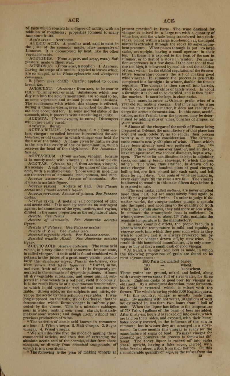 of taste which consists in a degree of acidity, with an addition of rougliness; properties common to many immature fruits. Ace'rbitas. Acerbness. ACERIC ACID. A peculiar acid, said to exist in the juice of the common maple, Acer campestre of Linnieus. It is decomposed by heat, like the other vegetable acids. ACE'RIDKS. (From a, priv. and (ctpoj, wax.) Soft plasters, made without wax. ACEROSUS. (From acus, a needle.) 1. Acerose: having the sliape of a needle. Applied to leaves which are so shaped, as in Pinus sylvestris and Juniperus communis. 2. (From acus, chaff.) Chaffy: applied to coarse bread, &c. ACESCENT. (Acescens; from aceo, to be sour or tart.) Turning sour or acid. Substances which rea- dily run into the acid fermentation, are so said to be, as some vegetable and animal juices and infusions. The suddenness with which this change is effected, during a thunder-storm, even in corked bottles, lias not been accounted for. In some morbid states of the stomach, also, it proceeds with astonishing rapidity. ACE'STA. (From antouai, to cure.) Distempers which are easily cured. Ace'stis. Borax. ACETA'BULUM. (.Acetabulum, i. n.; from ace- turn, vinegar: so called because it resembles the ace- tabulum, or old saucer in which vinegar was held for the use of the table.) A name given by Latin writers to the cup-like cavity of the os innominatum, which receives the head of the thigh-bone. See Innomina- tum os. ACETA'RIUM. (From acetum, vinegar: because it is mostly made with vinegar) A sallad or pickle. ACETAS. (Acetas, tis ; f. from acetum, vinegar.) An acetate A salt formed by the union of the acetic acid, with a salifiable base. Those used in medicine are the acetates of ammonia, lead, potassa, and zinc. Acetas ammoni/e. Acetate of ammonia. See Ammonia aeetatis liquor. Acetas plumbi. Acetate of lead. See Plumbi acetas and Plumbi aeetatis liquor. Acetas potass*. Acetate of potassa. See Potassa: atetas. Acetas zincl A metallic salt composed of zinc and acetic acid. It is used by some as an astringent against inflammation of the eyes, urethra, and vagina, diluted in the same proportion as the sulphate of zinc. Acetate. See Acetas. Acetate of Ammonia. See Ammonia aeetatis liquor. Acetate of Potassa. See Potassa acetas. Acetate of Zinc. See Acetas unci. Acetated vegetable Alcali. See Potassa acetas. Acetaled volatile Alcali. See Ammonia aeetatis liquor. ACETIC ACID. Acidum aceticum. The same acid which, in a very dilute and somewhat impure state, is called vinegar. Acetic acid is found combined with potassa in the juices of a great many plants; particu- larly the Sambucus nigra, Phwnix dactilifera, Ga- lium verum, and Rhus typliinus.  Sweat, urine, and even fresh milk, contain it. It is frequently ge- nerated in the stomachs of dyspeptic patients. Almost all dry vegetable substances, and some animal, sub- jected in close vessels to a red heat, yield it copiously. It is the result likewise of a spontaneous fermentation, to which liquid vegetable and animal matters are liable. Strong acids, as the sulphuric and nitric, de- velope the acetic by their action on vegetables. It was long supposed, on the authority ot'Boerhaave, that the fermentation which forms vinegar is uniformly pre- ceded by the vinous. This is a mistake: cabbages sour in water, making sour crout; starch, in starch- makers' sour waters; and dough itself, without any previous production of wine.  The varieties of acetic acid known in commerce are four: 1. Wine vinegar. 2. Malt vinegar. 3. Sugar vineear. 4. Wood vinegar.  We shall describe first the mode of making these commercial articles, and then that of extracting the absolute acetic acid of the chemist, either from these vin'.'cais, or directly from chemical compounds, of which it is a constituent. • The following is the plan of making vinegar at pros^nt practised in Paris. The wine destined for vinegar is mixed in a large tun with a quantity of wine lees, and the whole being transferred into cloth- sacks, placed within a large iron-bound vat, the liquid matter is extruded through the sacks by superincum- bent pressure. What passes through is put into large casks, set upright, having a small aperture in their top. In these it is exposed to the heat of the sun in summer, or to that of a stove in winter. Fermenta- tion supervenes in a few days. If the heat should then rise too high, it is lowered by cool air and the addition of fresh wine. In the skilful regulation of the fermen- tative temperature consists the art of making good wine vinegar. In summer the process is generally completed in a fortnight: in winter, double the time is requisite. The vinegar is then run off into barrels, which contain several chips of birch -vood. In about a fortnight it is found to be clarified, and is then fit for the market. It must be kept in close casks.  The manufacturers at Orleans prefer wine of a year old for making vinegar. But if by age the wine has lost its extractive matter, it does not readily un- dergo the acetous fermentation. In this case, acetifi- cation, as the French term the process, may be deter- mined by adding slips of vines, bunches of grapes, or y.een woods.  Almost all the vinegar of the north of France being prepared at Orleans, the manufactory of that place has acquired such celebrity, as to render their process worthy oi a separate consideration. The Orleans' casks contain neai'.y 400 pints of wine. Those which have been already used ire preferred. The, *« placed .n three rows, one over another, and in the to^ have an aperture of two inches' diameter, kept al wa^. open. The wine for acetification is kept in adjoining casks, containing beech shavings, to which the lees adhere. The wine, thus clarified, is drawn off to make vinegar. One hundred pints of good vinegar, boiling hot, are first poured into each cask, and left there for eight days. Ten pints of wine are mixed in, every eight days, till the vessels are full. The vinegar is allowed to remain in this state fifteen days before it is exposed to sale.  The used casks, called mothers, are never emptied more than half, but are successively filled again, to acetify new portions of wine. In order to judge if the mother works, the vinegar-makers plunge a spatula into the liquid ; and according to the quantity of froth which the spatula shows, they add more or less wine. In summer, the atmospheric heat is sufficient. In winter, stoves heated to about 75° Fahr. maintain the requisite temperature in the manufactory. In some country districts, the people keep, in a place where the temperature is mild and equable, a vinegar cask, into which they pour such wine as they wish to acetify; and it is always preserved full by replacing the vinegar drawn off, by new wine. To establish this household manufacture, it is only neces- sary to buy at first a small cask of good vinegar.  At Gand, a vinegar from beer is made, in which the following proportions of grain are found to be most advantageous:— 1880 Paris lbs. malted barley. 700 — wheat. 500 — buckwheat. These grains are ground, mixed, and boiled, along with twenty-seven casks full of river water, for three hours. Eighteen casks of good beer for vinegar are obtained. By a subsequent decoction, more fermenta- ble liquid is extracted, which is mixed with the former. The whole brewing yields 3000 English quart*.  In this country, vinegar is usually made from malt. By mashing with hot water, 100 gallons of wort are extracted in less than two hours from 1 boll of malt. When the liquor has fallen to the temperature of 75° Fahr. 4 gallons of the barm of beer are added. After thirty-six hours it is racked off into casks, which are laid on their sides, and exposed, with their bung- holes loosely covered, to the influence of the sun in summer ; but in winter they are arranged in a stove- room. In three months this vinegar is ready for the manufacture of sugar of lead. To mak* vinegar for domestic use, however, the process is somewhat dif ferent. The above liquor is racked off into casks placed upright, having a false rover, pierced with holes fixed at about a foot from their bottom. On this a considerable quantity of rape, cr tile refuse fVem tin 16