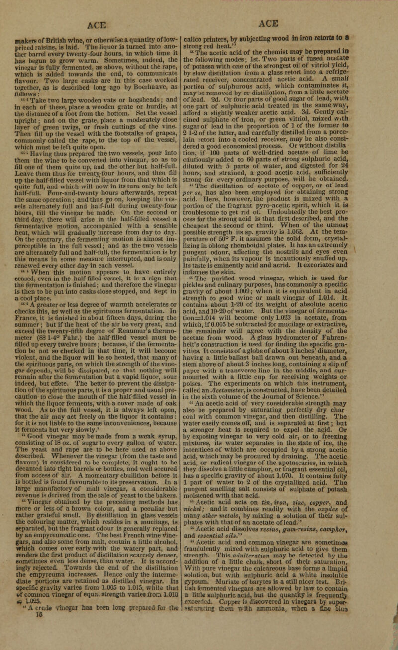 makers of British wine, or otherwise a quantity of low- priced raisins, is laid. The liquor is turned into ano- ther barrel every twenty-four hours, in which time it has begun to grow warm. Sometimes, indeed, the vinegar is fully fermented, as above, without the rape, which is added towards the end, to communicate flavour. Two large casks are in this case worked together, as is described long ago by Boerhaave, as follows:  ' Take two large wooden vats or hogsheads; and in each of these, place a wooden grate or hurdle, at the distance of a foot from the bottom. Set the vessel upright; and on the grate, place a moderately close layer of green twigs, or fresh cuttings of the vine. Then fill up the vessel with the footstalks of grapes, commonly called the rape, to the top of the vessel, which must be left quite open.  • Having thus prepared the two vessels, pour into them the wine to be converted into vinegar, so as to fill one of them quite up, and the other but half-full. Leave them thus for twenty-four hours, and then fill up the half-filled vessel with liquor from that which is quite full, and which will now in its turn only be left half-full. Pour-and-twenty hours afterwards, repeat the same operation; and thus go on, keeping the ves- sels alternately full and half-full during twenty-four hours, till the vinegar be made. On the second or third day, there will arise in the half-filled vessel a fermentative motion, accompanied with a sensible heat, which will gradually increase from day to day. On the contrary, the fermenting motion is almost im- perceptible in the full vessel; and as the two vessels are alternately full and half-full, the fermentation is by this means In some measure interrupted, and is only renewed every other day in each vessel. ' When this motion appears to have entirely ceased, even in the half-filled vessel, it is a sign that the fermentation is finished; and therefore the vinegar is then to be put into casks close stopped, and kept in a cool place. ' A greater or less degree of warmth accelerates or checks this, as well as the spirituous fermentation. In France, it is finislied in about fifteen days, during the summer; but if the heat of the air be very great, and exceed the twenty-fifth degree of Reaumur's thermo- meter (88 1-4° Fahr.) the half-filled vessel must be filled up every twelve hours; because, if the fermenta- tion be not so checked in that time, it will become violent, and the liquor will be so heated, that many of the spirituous parts, on which the strength of the vine- gar depends, will be dissipated, so that nothing will remain after the fermentation but a vapid liquor, sour indeed, but effete. The better to prevent the dissipa- tion of the spirituous parts, it is a proper and usual pre- caution to close the mouth of the half-filled vessel in which the liquor ferments, with a cover made of oak wood. As to the full vessel, it is always left open, that the air may act freely on the liquor it contains : for it is not liable to the same inconveniences, because it ferments but very slowly.'  Good vinegar may be made from a weak syrup, consisting of 18 oz. of sugar to every gallon of water. The yeast and rape are to be here used as above described. Whenever the vinegar (from the taste and flavour) is considered to be complete, it ought to be decanted into tight barrels or bottles, and well secured from access of air. A momentary ebullition before it is bottled is found favourable to its preservation. In a large manufactory of malt vinegar, a considerable revenue is derived from the sale of yeast to the bakers.  Vinegar obtained by the preceding methods has more or less of a brown colour, and a peculiar but rather grateful smell. By distillation in glass vessels the colouring matter, which resides in a mucilage, is separated, but the fragrant odour is generally replaced by an empyreumatic one. The best French wine vine- gars, and also some from malt, contain a little alcohol, which comes over early with the watery part, and renders the first product of distillation scarcely denser, sometimes even less dense, than water. It is accord- ingly rejected. Towards the end of the distillation the empyreuma increases. Hence only the interme- diate portions are retained as distilled vinegar. Its specific gravity varies from 1.005 to 1.015, while that nf common vinegar of equal strength varies lion 1.010 « i-025. A crude vinegar has been long prepared for the 15 ACE calico printers, by subjecting wood In iron retort* to 8 strong red heat.  The acetic acid of the chemist may be prepared id the following modes; 1st. Two parts of fused acetate of potassa with one of the strongest oil of vitriol yield, bv slow distillation from a glass retort into a refrige- rated receiver, concentrated acetic acid. A small portion of sulphurous acid, which contaminates it, may he removed by re-distillation, from a little acetate of lead. 2d. Or four parts of good sugar of lead, with one part of sulphuric acid treated in the same way, afford a slightly weaker acetic acid. 3d. Gently cal- cined sulphate of iron, or green vitriol, mixed >v,th sugar of lead in the proportion of 1 of the former to 2 1-2 of the latter, and carefully distilled from a porce- lain retort into a cooled receiver, may be also consi- dered a good economical process. Or without distilla tion, if 100 parts of well-dried acetate of lime be cautiously added to 60 parts of strong sulphuric acid, diluted with 5 parts of water, and digested for 24 hours, and strained, a good acetic acid, sufficiently strong for every ordinary purpose, will be obtained.  The distillation of acetate of copper, or of lead per se, has also been employed for obtaining strong acid. Here, however, the product is mixed with a portion of the fragrant pyro-acetic spirit, which it is troublesome to get rid of. Undoubtedly the best pro- cess for the strong acid is that first described, and the cheapest the second or third. When of the utmost possible strength its sp. gravity is 1.062. At the tem- perature of 50° F. it assumes the solid form, crystal- lizing in oblong rhomboidal plates. It has an extremely pungent odour, affecting the nostrils and eyes even painfully, when its vapour is incautiously snuffed up. Its taste is eminently acid and acrid. It excoriates and inflames the skin.  The purified wood vinegar, which is used for pickles and culinary purposes, has commonly a specific gravity of about 1.009; when it is equivalent in acid strength to good wine or malt vinegar of 1.014. It contains about 1-20 of its weight of absolute acetic acid, and 19-20 of water. But the vinegar of fermenta- tion=1.014 will become only 1.023 in acetate, from which, if 0.005 be subtracted for mucilage or extractive, the remainder will agree with the density of the acetate from wood. A glass hydrometer of Fahren- heit's construction is used for finding the specific gra- vities. It consists of a globe of about 3 inches' diameter, having a little ballast ball drawn out beneath, and a stem above of about 3 inches long, containing a slip of paper with a transverse line in the middle, and sur- mounted with a little cup for receiving weights or poises. The experiments on which this instrument, called an Acetometer, is constructed, have been detailed in the sixth volume of the Journal of Science.  An acetic acid of very considerable strength may also be prepared by saturating perfectly dry char coal with common vinegar, and then distilling. The water easily comes on, and is separated at first; but a stronger heat is required to expel the acid. Or by exposing vinegar to very cold air, or to freezing mixtures, its water separates in the state of ice, the interstices of which are occupied by a strong acetic acid, which may be procured by draining. The acetic acid, or radical vinegar of the apotnecaries, in which they dissolve a little camphor, or fragrant essential oil, has a specific gravity of about 1.070. It contains fully 1 part of water to 2 of the crystallized acid. The pungent smelling salt consists of sulphate of potash moistened with that acid.  Acetic acid acts on tin, iron, zinc, copper, and nickel; and it combines readily with the oxydes of many other metals, by mixing a solution of their sul- phates with that of an acetate of lead.  Acetic acid dissolves resins, gum-resins, camphor, and essential oils.  Acetic acid and common vinegar are sometimes fraudulently mixed with sulphuric acid to give them strength. This adulteration may be detected by the addition of a little chalk, short of their saturation. With pure vinegar the calcareous base forms a limpid solution, but with sulphuric acid a white insoluble gypsum. Muriate of barytes is a still nicer test. Bri- tish fermented vinegars are allowed by law to contain a little sulphuric acid, but the quantity is frequently exceetlod. Copper is discovered in vinegars by super- saturating them with ammonia, when a fiie clus