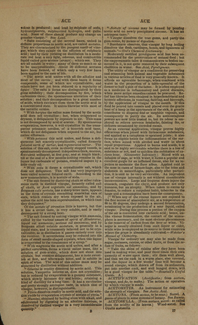 tolour is produced; and lead by Sulphate of soda, hydrosulphurets, sulphuretted hydrogen, and gallic acid. None of these should produce any change on genuine vinegar. See Lead.  Salts consisting of the several bases, united in definite proportions to acetic acid, are called acetates. They are characterized by the pungent smell of vine- acid ; and by their yielding on distillation in a mode- rate red heat a very light, odorous, and combustible liquid called pyro-acctate (spirit) ; which see. They are all soluble in water; many ot them so much so as to be uncrystallizable. About 30 different acetates have been formed, of which only a very few have  The acetic acid unites with all the alkalies and most of the earths; and with these bases it forms comi>otmds, some of which are crystallizable, and figure The salts it forms are distinguished by their great solubility; their decomposition by fire, which carbonizes them; the spontaneous alteration of their solution ; and their decomposition by a great number of acids, which extricate from them the acetic acid in a concentrated state. It unites likewise with most of the metallic oxides.  With barytes the saline mass formed by the acetic acid does not crystallize; but, when evaporated to dryness, it deliquesces by exposure to air. This mass is not decomposed by acid of arsenic. By spontaneous evaporation, however, it will crystallize in fine trans- parent prismatic needlee, of a bitterish acid taste, which do not deliquesce when exposed to the air, but rather effloresce. ' With potassa this acid unites, and forms a deli- quescent salt scarcely crystallizable, called formerly foliated earth of tartar, and regenerated tartar. The solution of this salt, even in closely stopped vessels, is spontaneously decomposed: it deposites a thick, mucous, flocculent sediment, at first gray, and at length black; till at the end of a few months nothing remains in the liquor but carbonate of potassa, rendered impure by a little coaly oil.  With soda it forms a crystallizable salt, which does not deliquesce. This salt has very improperly been called mineral foliated earth. According to the new nomenclature, it is acetate of soda.  The salt formed by dissolving chalk or other calca- reous earth in distilled vinegar, formerly called salt of chalk, or fixed vegetable sal ammoniac, and by Bergman calx acetata, has a sharp bitter taste, appears in the form of crystals resembling somewhat ears of corn, which remain dry when exposed to the air, unless the acid has been superabundant, in which case they deliquesce. Of the acetate of strontian little is known, but that it has a sweet taste, is very soluble, and is easily decomposed by a strong heat  The salt formed by uniting vinegar with ammonia, called by the various names of spvit of Mindererus, liquid sal ammoniac, acetous sal ammoniac, and by- Bergman alkali volatile acetatum, is generally in a liquid state, and is commonly believed not to be crys- tallizable, as in distillation it passes entirely over into the receiver. It nevertheless may be reduced into the form of small needle-shaped crystals, when tliis liquor is evaporated to the consistence of a syrup.  With magnesia the acetic acid unites, and after a perfect saturation, forms a viscid saline mass, like a solution of gum-arabic, which does not shoot into crystals, but remains deliquescent, has a taste sweet- ish at first, and afterwards bitter, and is soluble in spirit of wine. The acid of this saline mas3 may be separated by distillation without addition.  Olucine is readily dissolved by acetic acid. This solution, Vauquelin informs us, does not crystallize ; but is reduced by evaporation to a gummy substance, which slowly becomes dry and brittle; retaining a kind of ductility for a long time. It has a saccharine and pretty strongly astringent taste, in which that of vinegar, however, is distinguishable.  Yttria dissolves readily in acetic acid, and the solu- tion yields by evaporation crystals of acetate of yttria.  Alumine, obtained by boiling alum with alkali, and edulcorated by digesting in an alkaline lixivium, is dissolved by distilled vinegar in a very inconsiderable quantity. B  Acetate of zircone may be formed by pouring acetic acid on newly precipitated zircone. It has an astringent taste.  Vinegar dissolves the true gums, and partly the gum-resins, by means of digestion.  Boerhaave observes, that vinegar by long boiling dissolves the flesh, cartilages, bones, and ligaments of Moderately rectified pyrolignous acid has been re- commended for the preservation of animal food ; but the empyreumatic taint it communicates to bodies im- mersed in it, is not quite removed by their subsequent ebullition in water. See Acid, Pyrolignous. The utility of vinegar as a condiment for preserving in various articles of food is very generally known. It affords an agreeable beverage, when combined with water in the proportion of a table-spoonful of the as a medicine in inflammatory and putrid diseases, when more actiye remedies cannot be procured. Re- lief has likewise been obtained in hypochondriacal and hysteric affections, in vomiting, fainting, and hiccough, by the application of vinegar to the mouth. If this fluid be poured into vessels and placed over the gentle heat of a lamp in the apartments of the sick, it greatly contributes to disperse foul or mephitic vapours, and consequently to purify the air. Its anticontagioua powers are now little trusted to, but its odour is em- ployed to relieve nervous headache, fainting fits, or sickness occasioned by crowded rooms. As an external application, vinegar proves highly efficacious when joined with farinaceous substances, and applied as a cataplasm to sprained joints ; it also forms an eligible lotion for inflammations of the sur (ace, wlifn mixed with alcohol and water in about equal proportions. Applied to burns and scalds, it is said to be highly serviceable whether there is a loss of substance or not, and to quicken the exfoliation of ca- rious bone. (Gloucester Infirmary.) Mixed with an infusion of sage, or with water, it forms a popular and excellent gargle for an inflamed throat, also for an in- jection to moderate the fluor albus. Applied cold to the nose in cases of hemorrhage, also to the loins and abdomen in menorrhagia, particularly after parturi- tion, it is said to be very serviceable. An imprudent use of vinegar internally is not without considerable inconveniences. Large and frequent doses injure the stomach, coagulate the chyle, and produce not only leanness, but an atrophy. When taken to excess by females, to reduce a corpulent habit, tubercles in the lungs and a consumption have been the consequence. [ When any of the vinous liquors are exposed to the free access of atmospheric air, at a temperature ot ' 80 to 8a degrees, they undergo a second fermentation, terminating in the production of a sour liquid, called vinegar. During this process a portion of the oxygen of the air is converted into carbonic acid; hence, un- like vinous fermentation, the contact of the atmos- phere is necessary, and the most obvious phenomenon is the removal of carbon from the beer or wine. Vi- negar is usually obtained from malt liquor or cider, while wine is employed as its source in those countries where the grape is abundantly cultivated.— (Vebster's Manuel of Chemistry. Vinegar for ordinary use may also be made from sugar, molasses, raisins, or other fruits, or from the re- fuse of fruits, as follows:  Take the skins of raisins after they have been used in making wine, and pour three times their own quantity of water upon them; stir them well about, and then set the cask in a warm place, also covered, and the liquor in a few weeks' time will become a sound vinegar, which drawn off from its sediments, put into another cask, and well bunged down, will be a good vinegar for the table.—Beastall's Useful Guide. A.] ACETIFK NATION (Acctificatio ; from acetnm, vinegar, and fio, to make.) The action or operation by which vinegar is made. ACETOMETER. An instrument for estimating the strength of vinegars. See Acetic Acid. ACETO'SA. (From accsco, to be sour.) Sorrel. A genus of plants in some systems of botany. See Rumex. ACETOSE'LLA. (From acetosa, sorrel: so called from the acidity of its leaves.) Wood-sonel. Seo Oialii aceiosella.