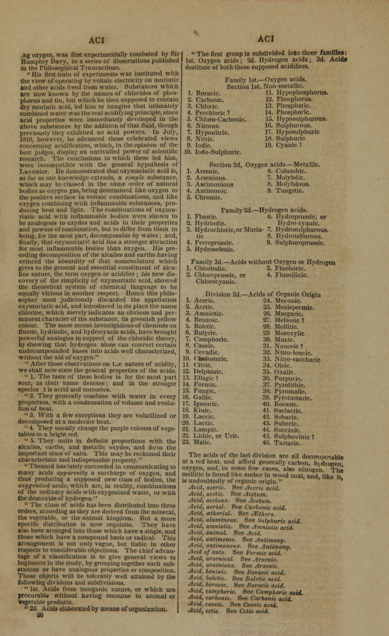.ng oxygen, was first experimentally combated by Sir Humphry Davy, in a series of dissertations published in the Philosophical Transactions. His first train of experiments was instituted with the view of oiierating by voltaic electricity on muriatic and other acids freed from water. Substances which are now known by the names of chlorides of phos- phorus and tin, but which he then supposed to contain dry muriatic acid, led him to imagine that intimately combined water was the real acidifying principle, since acid properties were immediately developed in the above substances by the addition of that fluid, though previously they exhibited no acid powers. In July, 1810, however, he advanced those celebrated views concerning acidification, which, in the opinion of the best judges, display an unrivalled power of scientific research. The conclusions to which these led him, were incompatible with the general hypothesis of Lavoisier. He demonstrated that oxymuriatic acid is, as far as our knowledge extends, a simple substance, which may be classed in the same order of natural bodies as oxygen gas, being determined like oxygen to the positive surface in voltaic combinations, and like oxygen combining with inflammable substances, pro- ducing heat and light. The combinations of oxymu- riatic acid with inflammable liudies were shown to be analogous to oxydes and acids in their properties and powers of combination, but to differ from them in being, for the most part, decomposable by water; and, finally, that oxymuriatic acid has a stronger attraction for most inflammable bodies than oxygen. His pre- ceding decomposition of the alcalies and earths having evinced the absurdity of that nomenclature which gives to the general and essential constituent of alca- line nature, the term oxygen or acidifier ; his new dis- covery of the simplicity of oxymuriatic acid, showed the theoretical system of chemical language to be equally vicious in another respect. Hence this philo- sopher most judiciously discarded the appellation oxymuriatic acid, and introduced in its place the name chlorine, which merely indicates an obvious and per- manent character of the substance, its greenish yellow colour. The more recent investigations of chemists on fluoric, hydriodic, and hydrocyanic acids, have brought powerful analogies in support of the chloridic theory, by showing that hydrogen alone can convert certain undecompounded bases into acids well characterized, without the aid of oxygen.  After these observations on t..e nature of acidity, we shall now state the general properties of the acids.  1. The taste of these bodies is for the most part sour, as their name denotes; and in the stronger species .t is acrid and corrosive. u 2. They generally combine with water in every proportion, with a condensation of volume and evolu- tion of heat.  3. With a few exceptions they are volatilized or decomposed at a moderate heat. 4. They usually change the purple colours of vege- tables to a bright red.  5. They unite in definite proportions with the alcalies, earths, and metallic oxydes, and form the important class of salts. This may be reckoned their characteristic and indispensable property.  Thenard has lately succeeded in communicating to many acids apparently a surcharge of oxygen, and thus producing a supposed new class of bodies, the oxygenized acids, which are, in reality, combinations of the ordinary acids with oxygenized water, or with the dcutoxide of hydrogen.  The class of acids has been distributed into three orders, according as they are derived from the mineral, the vegetable, or the animal kingdom. But a more specific distribution is now requisite. They have also been arranged into those which have a single, and those which have a compound basis or radical. This arrangement is not only vague, but liable in other respects to considerable objections. The chief advan- tage of a classification is to give general views to beginners in the study, by grouping together such sub- stances as have analogous properties or composition. These objects will be tolerably well attained by the following divisions and subdivisions.  1st. Acids from inorganic nature, or which are procurable without having recourse to animal or vegetable products. 2d. Acids elaborated by means of organization. 30 ACI  The first group is subdivided into three families: 1st. Oxygen acids; 2d. Hydrogen acids; 3d. Acids destitute of both these supposed acidiiiers. -Oxygen acids. Non-metallic. 11. Ilypophosphorus. 12. Phosphorus. 13. Phosphalic. 14. Phosphoric. 15. Hyposulphurous. 16. Sulphurous. 17. Hyposulphuric 18. Sulphuric 19. Cyanic? Family lst.- Section 1st. 1. Boracic. 2. Carbonic. 3. Chloric. 4. Perchloric 1 5. Chloro-C'arbonic. 6. Nitrous. 7. Hyponitric. 8. Nitric. 9. Iodic. 10. Iodo-Sulphuric. Section 2d, Oxygen acids.—Metallic. 1. Arsenic. 6. Columbic. 2. Arsenious. 7. Molybdic. 3. Anlhnonious 8. Molybdous. 4. Antimonic 9. Tungstic. 5. Chromic. Family 2d.—Hydrogen acids. 1. Fluoric. 6. Hydroprussic, or 2. Hydriodic. Hydrocyanic. 3. Hydrochloric, or Muria- 7. Hydrosulphurous. tic 8. Hydrotellurous. 4. Ferropmssic. 9. Sulphtiroprussic. 5. Hydroselenic. Family 3d.—Acids without Oxygen or Hydrogen 1. Chloriodic. 3. Fluoboric. 2. Chloroprussic, or 4. Fluosilicic. Chlorocyanic. Organic Origin Meconic. Menispermic. Margaric. Melassic 1 Mellitic. Moroxylic Mucic. Nanceic ? Nitro-leucic. Nitro-saccharic Oleic. Oxalic. Purpuric. Pyrolithic. Pyromalic. Pyrotartaric. Rosasic. Saclactic. Sebacic. Suberic. Succinic. Sulphovinic 7 Tartaric. The acids of the last division are all decortipor-able at a red heat, and aflbrd generally carbon, hvrlioeen oxygen, and, in some few cases, also nitrogen. The mellitic is found like amber in wood coal, and like it. is undoubtedly of organic origin. Acid, aceric. See Aceric acid. Acid, acetic. See Acetum. Acid, acetous. See Acetum. Acid, aerial. See Carbonic acid. Acid, atherial. See JEthcrs. Acid, aluminous. See Sulphuric acid. Acid, amniotic. See Amniotic acid. Acid, animal. See Acid. Acid, antimonic. See Antimony. Acid, antimonovs. See Antimony. Acid of ants. See Formic acid. Acid, arsenical. See Arsenic. Acid, arsenious. See Arsenic. Acid, benzoic. See Benzoic acid. Acid, bolelic. See Boletic acid- Acid, boracic. See Boracic acid. Acid, camphoric. See Camphoric atid. Acid, carbonic. See Carbonic acid. Acid, caseic. See Caseic acid. Acid, eetic. See Cttic acid. Division 2d.- —Acids of 1. Aceric. 24. 2. Acetic. 25. 3. Amniotic- 20. 4. Benzoic. 27. 5. Boletic. 28. 6. Butyric. 29 7. Camphoric. 30. 8. Caseic. 31. 9. Cevadic. 32. 10. Obolesteric. 33. 11. Citric. 34. 12. Helphinir, 85. 13. HUagic? 36, 14. Formic. 37. 15. Fungic. 38. 16. Gallic. 39. 17. Igasuric. 40. 18. Kinic. 41. 19. Laccic. 42. 20. Lactic. 43. 21. Lampic. 44. 22. Lithic, or Uric. 45. 23. Malic. 46.
