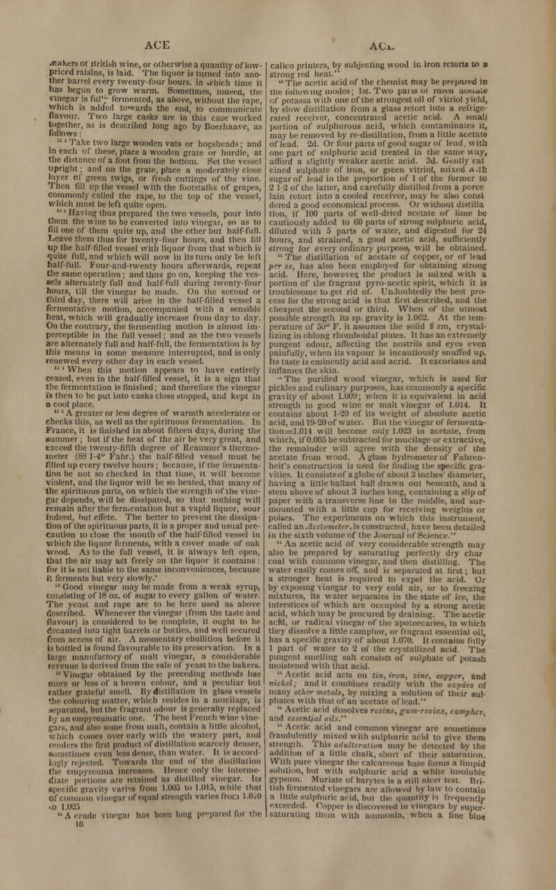 tfiakens of Uritish wine, or otherwise a quantity of low- priced raisins, is laid. The liquor is turned into ano- ther barrel every twenty-four hours, in which time it has begun to grow warm. Sometimes, inueea, the vinegar is fill';- fermented, as above, without the rape, which is added towards the end, to communicate flavour. Two large casks are in this case worked together, as is described Jong ago by Boerhaave, as follows: _ :<' Take two large wooden vats or hogsheads; and in each of these, place a wooden grate or hurdle, at the distance of a foot from the bottom. Set the vessel upright; and on the grate, place a moderately close layer of green twigs, or fresh cuttings of the vine. Then fill up the vessel with the footstalks of grapes, commonly called the rape, to the top of the vessel, which must be left quite open. ' Having thus prepared the two vessels, pour into them the wine to be converted into vinegar, so as to (ill one of them quite up, and the other but half-full. Leave them thus for twenty-four hours, and then till up the half filled vessel with liquor from that which is quite full, and which will now in its turn only be left half-full. Four-and-twenty hours afterwards, repeat the same operation ; and thus goon, keeping the ves- sels alternately full and half-full during twenty-four hours, till the vinegar be made. On the second or third day, there will arise in the half filled vessel a fermentative motion, accompanied with a sensible heat, which will gradually increase from day to day. On the contrary, the fermenting motion is almost im- perceptible in the full vessel; and as the two vessels are alternately full and half-full, the fermentation is by this means in some measure interrupted, and is only renewed every other day in each vessel. ' When this motion appears to have entirely ceased, even in the half-filled vessel, it is a sign that the fermentation is finished; and therefore the vinegar is then to be put into casks close stopped, and kept in a cool place.  ' A greater or less degree of warmth accelerates or checks this, as well as the spirituous fermentation. In France, it is finished in about fifteen days, during the summer; but if the heat of the air be very great, and exceed the twenty-fifth degree of Reaumur's thermo- meter (83 1-4° Fahr.) the half-filled vessel must be filled up every twelve hours; because, if the fermenta- tion be not so checked in that time, it will become violent, and the liquor will be so heated, that many of the spirituous parts, on which the strength of the vine- gar depends, will be dissipated, so that nothing will remain after the fermentation but a vapid liquor, sour indeed, hut effete. The better to prevent the dissipa- tion of the spirituous parts, it is a proper and usual pre- caution to close the mouth of the half-filled vessel in which the liquor ferments, with a cover made of oak wood. As to the full vessel, it is always left open, that the air may act freely on the liquor it contains : for it is not liable to the same inconveniences, because it ferments but very slowly.'  Good vinegar may be made from a weak syrup, consisting of 18 oz. of sugar to every gallon of water. The yeast and rape are to be here used as above described. Whenever the vinegar (from the taste and flavour) is considered to be complete, it ought to be decanted into tight barrels or boltlcs, and well secured from access of air. A momentary ebullition before it is bottled is found favourable to its preservation. In a large manufactory of malt vinegar, a considerable revenue is derived from the sale of yeast to the bakers.  Vinegar obtained by the preceding methods has more or less of a brown colour, and a peculiar but rather grateful smell. By distillation in glass vessels The colouring matter, which resides in a mucilage, is .leparated, but the fragrant odour is generally replaced by an empyreumatic one. The best French wine vine- gars, and alio some from mall, contain a little alcohol, which conies over early with the watery part, and renders the first product of distillation scarcely denser, sometimes even less dense, than water. It Is accord- ingly rejected. Towards the end of the distillation the empyreuma increases. Heme only the interme- diate portions are retained as distilled vinegar. Its specific gravity vari-s from 1.005 to 1.015, while that Of Common vinegar of equal strength varies frorj l.OiO ■o 1.083 A crude vinegai has been long prepared for the 10 calico printers, by subjecting wood in iron retorts to a strong red heal.  The acetic acid of the chemist may be prepared in the following modes; 1st. Two pansol mseu uueiaie of potassa with one of the strongest oil of vitriol yield, by slow distillation from a glass retort into a refrige- rated receiver, concentrated acetic acid. A small portion of sulphurous acid, which contaminates it, may be removed by re-distillation, from a little acctato of lead. 2d. Or four parts of good sugar of lead, with one part of sulphuric acid treated in the same way, atrord a slightly weaker acetic acid. 3d. Gently cal cined sulphate of iron, or green vitriol, mixed >\.tl: sugar of lead in the proportion of 1 of the former tc 2 1-2 of the latter, and carefully distilled from a porce lain retort into a cooled receiver, may be also consi dered a good economical process. Or without distilla tion, if 100 parts of well-dried acetate of lime be cautiously added to GO parts of strong sulphuric acid, diluted with 5 parts of water, and digested for 24 hours, and strained, a good acetic acid, sufficiently strong for every ordinary purpose, will be obtained.  The distillation of acetate of copper, or of lead per sc, has also been employed for obtaining strong acid. Here, however, the product is mixed with a portion of the fragrant pyro-ar.etic spirit, which it is troublesome to get rid of. Undoubtedly the best pro- cess for the strong acid is that first described, and the cheapest the second or third. When of the utmost possible strength its sp. gravity is 1.0C2. At the tem- perature of 50-* F. it assumes the solid fi rm, crystal- lizing in oblong rhomboidal plates. It has an extremely pungent odour, affecting the nostrils and eyes even painfully, when its vapour is incautiously snuffed up. Its taste is eminently acid and acrid. It excoriates and inflames the skin. •• The purified wood vinegar, which is used for pickles and culinary purposes, has commonly a specific gravity of about 1.00'J; when it is equivalent in acid strength to good wine or malt vinegar of 1.014. It contains about 1-20 of its weight of absolute acetic acid, and 19-20 of water. But the vinegar of fermenta- tion=1.014 will become only 1.023 in acetate, from which, if 0.005 be subtracted for mucilage or extractive, the remainder will agree with the density of the acetate from wood. A glass hydrometer of Fahren- heit's construction is used for finding the specific gra- vities. It consistsof a globe of about 3 inches' diameter, having a little ballast ball drawn out beneath, and a stem above of about 3 inches long, containing a slip of paper with a transverse line in the middle, and sur- mounted with a little cup for receiving weights or poises. The experiments on which this instrument, called an Acclometer, is constructed, have been detailed in the sixth volume of the Journal of Science.  An acetic acid of very considerable strength may also be prepared by saturating perfectly dry char coal with common vinegar, and then distilling. The water easily comes off, and is separaied at first; but a stronger heat is required to expel the acid. Or by exposing vinegar to very cold air, or to freezing mixtures, its water separates in the state of ice, the interstices of which are occupied by a strong acetic acid, which may be procured by draining. The acetic acid, or radical vinegar of the apotnecaries, in which they dissolve a little camphor, or fragrant essential oil, has a specific gravity of about 1.070. It contains fully 1 part of water to 2 of the crystallized acid The pungent smelling salt consists of sulphate of potash moistened with that acid.  Acetic acid acts on tin, iron, line, copper, and nickel; and it combines readily with the omdes of many other metals, by mixing a solution of their sul- phates with that of an acetate of lead.  Acetic acid dissolves resins, gum-resins, camplut. and essential oil.-*.  Acetic acid and common vinegar are sometimes fraudulently mixed with sulphuric acid to give them strength. This adulteration maybe detected bv the addition of a little chalk, short of their saturation, With pure vinegar the calcareous base forms a limpid solution, but with sulphuric acid a white insoluble gypsum. Muriate of barytcs is a slill nicer test. Bri- tish fermented vinegars are allowed by law to contain a little sulphuric acid, but the quantity is frequentlj- exceeded. Copper is discovered in vinegars by super- saturating them with ammonia, when a fine blu«