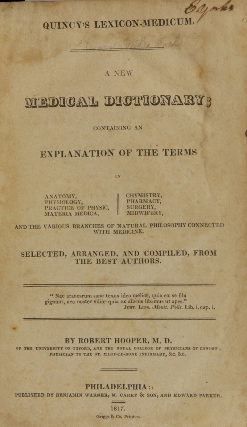 QUINCYS LEXICON-MEDICUM. / A NEW m^amaa nxisiPH®s^Bir3 CONTAINING AN EXPLANATION OF THE TERMS ANATOMY, PHYSIOLOGY, PRACTICE OF PHYSIC, MATERIA MEDICA, CHYMISTRY, PHARMACY, SURGERY, MIDWIFERY, AND THE VARIOUS BRANCHES OF NATURAL PHILOSOPHY CONNECTED WITH MEDICINE. SELECTED, ARRANGED, AND COMPILED, FROM THE BEST AUTHORS.  Nee aranearum sane texus ideo melior, quia ex se fila gignunt, nee noster vilior quia ex alienls lib.urni*. ut apes. Jcst. Lips. Jttonit. Polit. Lib. i. cap. i. BY ROBERT HOOPER, M. D. OF THE UNIVERSITY OF OXFORD, AM) Tin; IKiVAL l.'OI.LF-OK OF I'llVSICI4N3 OF yiMnn PHTSICIAN TO THE ST. MARr-LF.-llONE INFIRMARY, &C. ScC. PHILADELPHIA:, PUBLISHED BY BENJAMIN WARNER, M. CAREY & SON, AND EDWARD PARK] R 1817. Grips5 & Co. Piin I