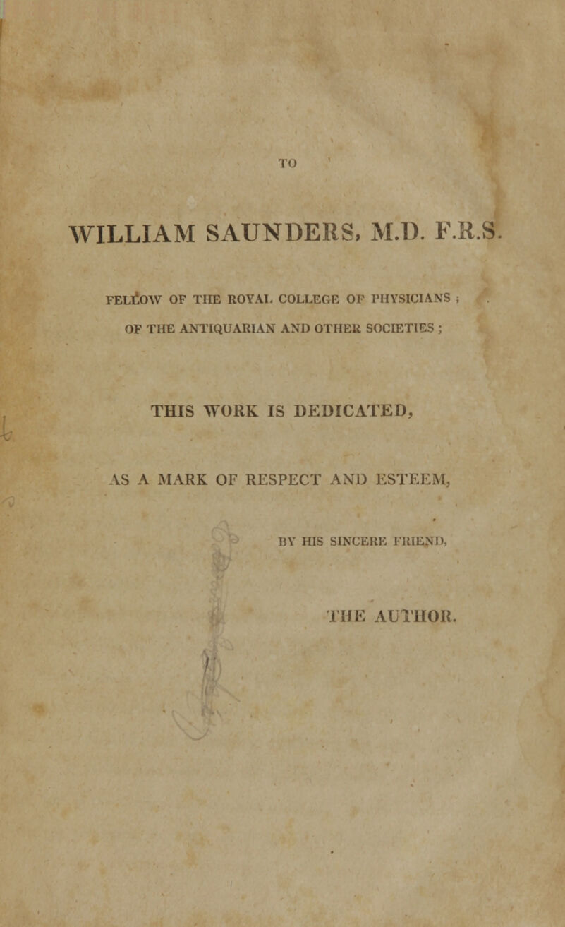 TO WILLIAM SAUNDERS, M.D. F.R.S FELLOW OF THE ROYAL COLLEGE OF PHYSICIANS ; OF THE ANTIQUARIAN AND OTHER SOCIETIES ; THIS WORK IS DEDICATED, AS A MARK OF RESPECT AND ESTEEM, BY HIS SINCERE FRIEND, THE AUTHOR.
