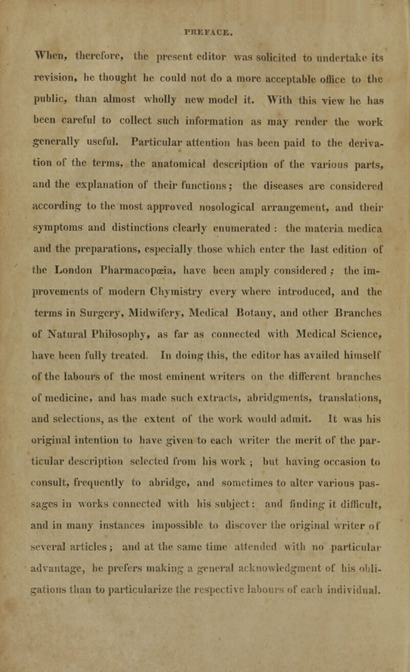 rilKFACE. Wlien, therefore, the present editor was solicited to undertake revision, lie thought he could not do a more acceptable office to the public, than almost wholly new model it. With this vie* he lias been careful to collect such information as may render the work generally useful. Particular attention has been paid to the deriva- tion of the terms, the anatomical description of the various parts, and the explanation of their functions; the diseases are considered according to the most approved nosological arrangement, and their symptoms and distinctions clearly enumerated : the materia inedica and the preparations, especially those which enter the last edition of the London Pharmacopoeia, have been amply considered ; the im- provements of modern Chyinistry every where introduced, and the terms in Surgery, Midwifery, Medical Botany, and other Bram lies of Natural Philosophy, as far as connected with Medical Science, have been fully treated. In doing this, the editor lias availed himself of the labours of the most eminent writers on the different branches of medicine, and has made such extracts, abridgments, translations, and selections, as the extent of the work would admit. It was his original intention to have given to each writer the merit of the par- ticular description selected from his work ; but having occasion to consult, frequently to abridge, and sometimes to alter various pas- sages in works connected with his subject: and finding it difficult, and in many instances impossible to discover the original writer of several articles; and at the same time attended with no particular advantage, he prefers making a general acknowledgment of his obli- gations than to particularize the respective labours of each individual.