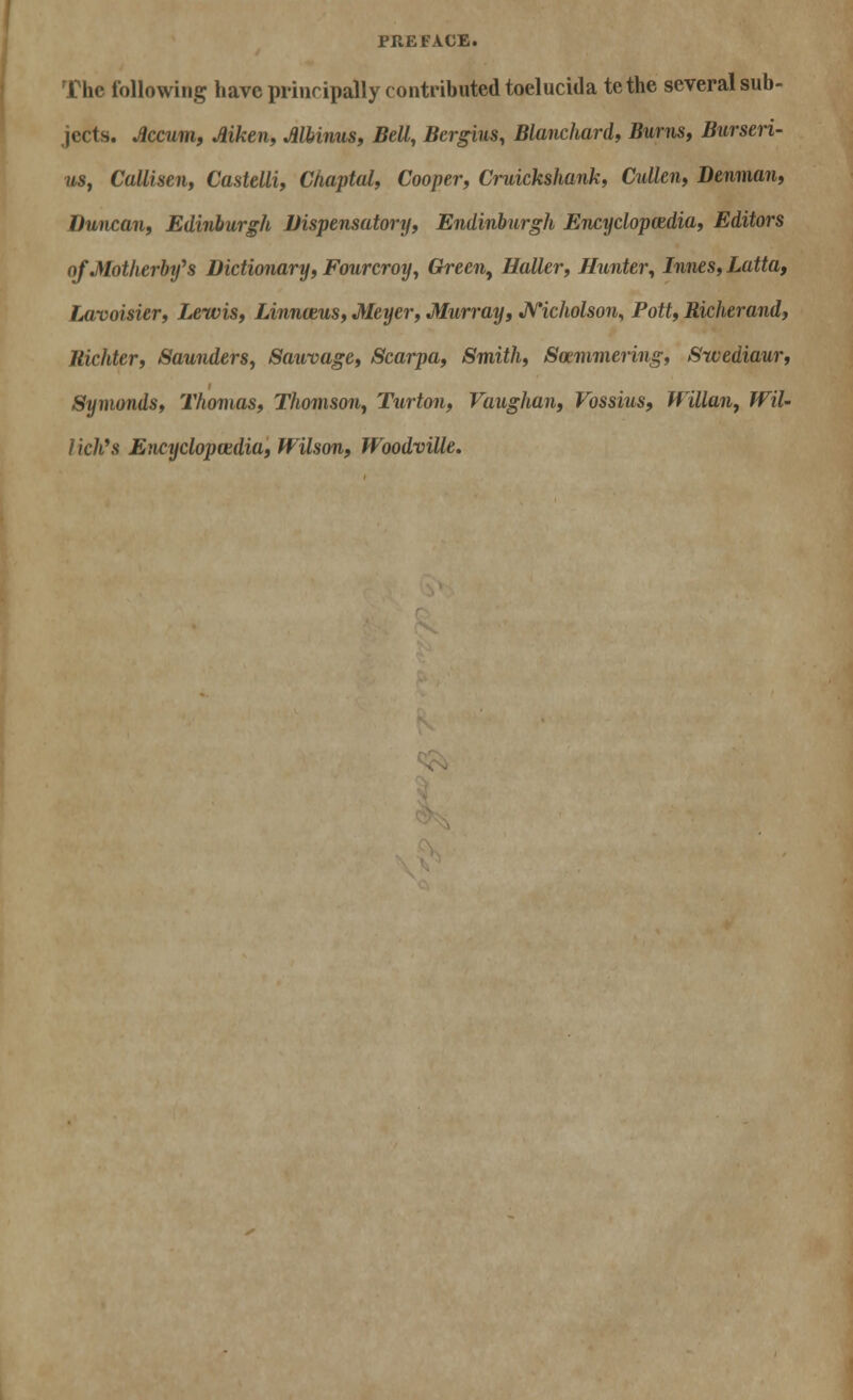 The following have principally contributed toelucida tethe several sub- jects. Jlccum, Aiken, Mbinus, Bell, Bergius, Blanchard, Burns, Burseri- us, Callisen, Castelli, Chaptal, Cooper, Cruickshank, Cullen, Denman, Duncan, Edinburgh Dispensatory, Endinburgh Encyclopaedia, Editors oJMotherby^s Dictionary, Fourcroy, Green, Holler, Hunter, Innes, Latta, Lavoisier, Lewis, Linnceus, Meyer, Murray, Nicholson, Pott, Richerand, Bidder, Saunders, Sauvage, Scarpa, Smith, Soemmering, Sivediaur, Symonds, Thomas, Thomson, Turton, Vaughan, Vossius, Willan, Wil~ Hell's Encyclopaidia, Wilson, Woodville.
