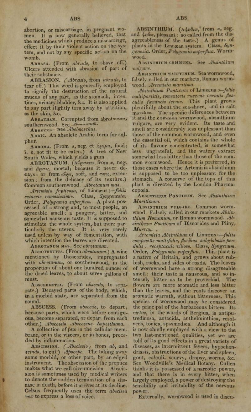 ADS ADS abortion, or miscarriage, in pregnant wo- men. It is now generally believed, that the medicines which produce a miscarriage, effect it by their violent action on the sys- tem, and not by any specific action on the womb. Abrasa. (From abrado, to shave off.) Ulcers attended with abrasion of part of their substance. ABRASION. (Abrado, from abrado, to tear off.) This word is generally employed to signify the destruction of the natural mucus of any part, as the stomach, intes- tines, urinary bladder, &x. It is also applied to any part slightly torn away by attrition, as the skin, &c. Abrathan. Corrupted from abrot-'l,lum» southernwood. See JU—**naflf. ABnxTTi-.. »ee Abelmoschus. Abbic An absolete Arabic term for sul- phur. Abroma. (From a, neg. et /?§&,«*> f°°d i i. e. not fit to be eaten.) A tree of New South Wales, which yields a gum ABROTANUM. (Afgcravov, from *, neg. and /SgoTCf, mortal; because it never de- cays : or from ctCgcc, soft, and tovoc, exten- sion ; from the delicacy of its texture.) Common southernwood. Abrotanum mas. Artemisia fruticosa, of Linnaeus:—folds setaceis ra?nos:ssimis. Class, Syngenesia. Order, Polygamia superjtua. A plant pos- sessed of a strong and, to most people, an agreeable smell j a pungent, bitter, and somewhat nauseous taste. It is supposed to stimulate the whole system, but more par- ticularly the uterus It is very rarely used unless by way of fomentation, with which intention the leaves are directed. Abrotakdm mas. See abrotanum. Abkotonites. (From abrotanum.) A wine mentioned by D;oscondes, impregnated with abrotanum, or southernwood, in the proportion of about one hundred ounces of the dried leaves, to about seven gallons of must. Abscedentia. (From abscedo, to sepa- rate) Decayed parts of the body, which, in a morbid state, are separated from the sound. ABSCESS. (From abscedo, to depart; because parts, which were before contigu- ous, become separated, or depart from each other.) Abscessio Abscessus. Imposthuma. A collection of pus in the cellular mem- brane, or in the viscera, or in bones, prece- ded by inflammation. Abscission. (Abscissio; from ab, and tcindo, to cut.) Apocope. The taking away some morbid, or other part, by an edged instrument. The abscission of the prepuce makes what we call circumcision. Abscis- sion is sometimes used by medical writers to denote the sudden termination of a dis- ease in death, before it arrives at its decline. Celsus frequently uses the term abscissa vox to express a loss of voice. ABSINTHIUM. (a4wW from «, neg. and 4'Soc, pleasant: so called from the dis- agreeableness of the taste.) A genus of plants in the Linuxan system. Class, .SVi- genesia. Order, Polygamia superflua. Worm- wood. Absinthium cummins. See Absinthium vulgare. Absinthium mawtimum. Sea wormwood, falsely called in our markets, Roman worm- wood. Artemisia maritinm. Absinthium Ponticum of Linnxus :«-;foHU multipartita, tomentosu racemia cernutt flos- culis famineis terms. This plant grows plentiful!) about the sea-shore, and in salt marJia. The specific differences between it and the common wormwood, absinthium vulgare, are very evident. Its taste and smell are considerably less unpleasant than those of the common wormwood, and even the essential oil, which contains the whole of its flavour concentrated, is somewhat less ungrateful, and the watery extract somewhat less bitter than those of the com- mon wormwood. Hence it is preferred, in those cases where the Artemisia absinthium is supposed to be too unpleasant for the stomach. A conserve of the tops of this plant is directed by the London Pharma- copoeia. . Absinthium Ponticum. See Absinthium Maritimum. Absinthium vulgare. Common worm- wood. Falsely called in our markets Absin- thium Jiomunum, or Roman wormwood. Ab- sinthium Ponticum of Discorides and Pliny, Murray. . Artemisia Absinthium of Linnxus •■—foliis compositis multfldis, floribus subglobosis pen- dulis : receptaculo villoso. Class, Syngenum. Order, Polygamia superflua. This plant is a native of Britain, and grows about rub- bish, rocks, and sides of roads. The leaves of wormwood have a strong disagreeable smell: their taste is nauseous, and so in- tensely bitter as to be proverbial. The flowers are more aromatic and less bitter than the leaves, and the roots discover an aromatic warmth, without bitterness. This species of wormwood may be considered the principal of the herbaceous bitters. Its virtus, in the words of Bergius, is antipu- tredinosa, antacida, anthelminthica, resol- vens, tonica, spasmodica. And although it is now chiefly employed with a view to the two last-mentioned qualities, yet we are told of its good effects in a great variety of diseases, as intermittent fevers, hypochon- driasis, obstructions of the liver and spleen, gout, calculi, scurvy, dropsy, worms, he. See Woodville's Medical Botany. Cullen thinks it is possessed of a narcotic power, and that there is in every bitter, when largely employed, a power of destroying the sensibility and irritability of the nervous power. Externally, wormwood is used in discu-